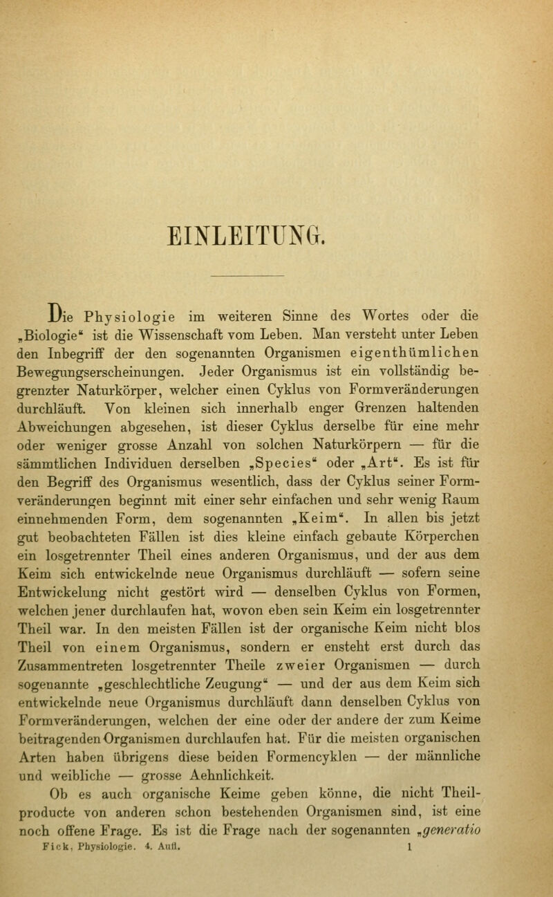 EINLEITUNG. Die Physiologie im weiteren Sinne des Wortes oder die „Biologie ist die Wissenschaft vom Leben. Man versteht unter Leben den Inbegriff der den sogenannten Organismen eigenthümlichen Bewegungserscheinungen. Jeder Organismus ist ein vollständig be- grenzter Naturkörper, welcher einen Cyklus von Formveränderungen durchläuft. Von kleinen sich innerhalb enger Grenzen haltenden Abweichungen abgesehen, ist dieser Cyklus derselbe für eine mehr oder weniger grosse Anzahl von solchen Naturkörpern — für die sämmtlichen Individuen derselben „Species oder „Art. Es ist für den Begriff des Organismus wesentlich, dass der Cyklus seiner Form- veränderungen beginnt mit einer sehr einfachen und sehr wenig Raum einnehmenden Form, dem sogenannten „Keim. In allen bis jetzt gut beobachteten Fällen ist dies kleine einfach gebaute Körperchen ein losgetrennter Theil eines anderen Organismus, und der aus dem Keim sich entwickelnde neue Organismus durchläuft — sofern seine Entwickelung nicht gestört wird — denselben Cyklus von Formen, welchen jener durchlaufen hat, wovon eben sein Keim ein losgetrennter Theil war. In den meisten Fällen ist der organische Keim nicht blos Theil von einem Organismus, sondern er ensteht erst durch das Zusammentreten losgetrennter Theile zweier Organismen — durch sogenannte „geschlechtliche Zeugung — und der aus dem Keim sich entwickelnde neue Organismus durchläuft dann denselben Cyklus von Formveränderungen, welchen der eine oder der andere der zum Keime beitragenden Organismen durchlaufen hat. Für die meisten organischen Arten haben übrigens diese beiden Formencyklen — der männliche und weibliche — grosse Aehnlichkeit. Ob es auch organische Keime geben könne, die nicht Theil - producte von anderen schon bestehenden Organismen sind, ist eine noch offene Frage. Es ist die Frage nach der sogenannten „generatio