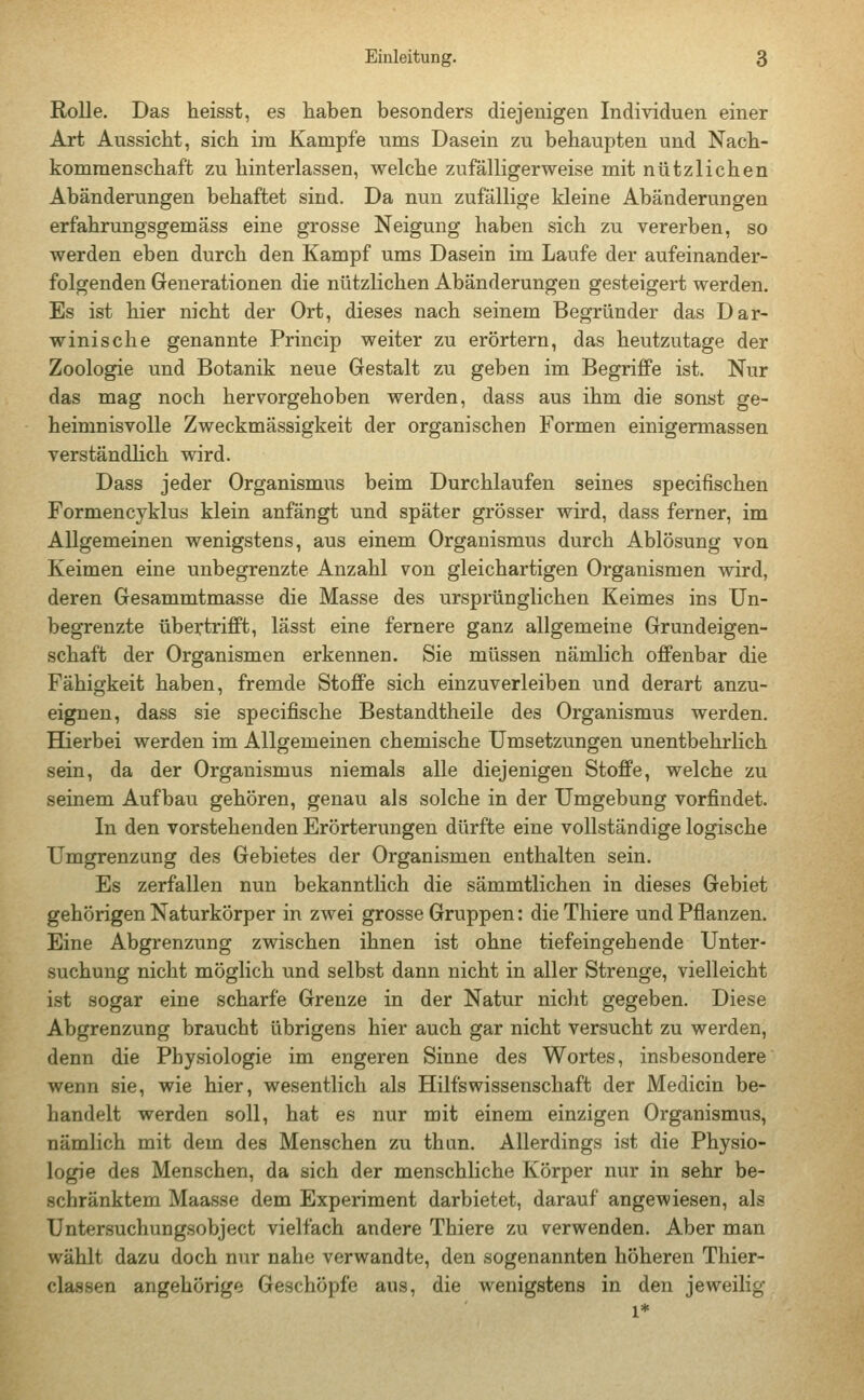 Rolle. Das heisst, es haben besonders diejenigen Individuen einer Art Aussicht, sich im Kampfe ums Dasein zu behaupten und Nach- kommenschaft zu hinterlassen, welche zufälligerweise mit nützlichen Abänderungen behaftet sind. Da nun zufällige kleine Abänderungen erfahrungsgemäss eine grosse Neigung haben sich zu vererben, so werden eben durch den Kampf ums Dasein im Laufe der aufeinander- folgenden Generationen die nützlichen Abänderungen gesteigert werden. Es ist hier nicht der Ort, dieses nach seinem Begründer das Dar- winische genannte Princip weiter zu erörtern, das heutzutage der Zoologie und Botanik neue Gestalt zu geben im Begriffe ist. Nur das mag noch hervorgehoben werden, dass aus ihm die sonst ge- heimnisvolle Zweckmässigkeit der organischen Formen einigermassen verständlich wird. Dass jeder Organismus beim Durchlaufen seines specifischen Formencyklus klein anfängt und später grösser wird, dass ferner, im Allgemeinen wenigstens, aus einem Organismus durch Ablösung von Keimen eine unbegrenzte Anzahl von gleichartigen Organismen wird, deren Gesammtmasse die Masse des ursprünglichen Keimes ins Un- begrenzte übertrifft, lässt eine fernere ganz allgemeine Grundeigen- schaft der Organismen erkennen. Sie müssen nämlich offenbar die Fähigkeit haben, fremde Stoffe sich einzuverleiben und derart anzu- eignen, dass sie specifische Bestandtheile des Organismus werden. Hierbei werden im Allgemeinen chemische Umsetzungen unentbehrlich sein, da der Organismus niemals alle diejenigen Stoffe, welche zu seinem Aufbau gehören, genau als solche in der Umgebung vorfindet. In den vorstehenden Erörterungen dürfte eine vollständige logische Umgrenzung des Gebietes der Organismen enthalten sein. Es zerfallen nun bekanntlich die sämmtlichen in dieses Gebiet gehörigen Naturkörper in zwei grosse Gruppen: dieThiere und Pflanzen. Eine Abgrenzung zwischen ihnen ist ohne tief eingeh ende Unter- suchung nicht möglich und selbst dann nicht in aller Strenge, vielleicht ist sogar eine scharfe Grenze in der Natur nicht gegeben. Diese Abgrenzung braucht übrigens hier auch gar nicht versucht zu werden, denn die Physiologie im engeren Sinne des Wortes, insbesondere wenn sie, wie hier, wesentlich als Hilfswissenschaft der Medicin be- handelt werden soll, hat es nur mit einem einzigen Organismus, nämlich mit dem des Menschen zu thun. Allerdings ist die Physio- logie des Menschen, da sich der menschliche Körper nur in sehr be- schränktem Maasse dem Experiment darbietet, darauf angewiesen, als Untersuchungsobject vielfach andere Thiere zu verwenden. Aber man wählt dazu doch nur nahe verwandte, den sogenannten höheren Thier- classen angehörige Geschöpfe aus, die wenigstens in den jeweilig