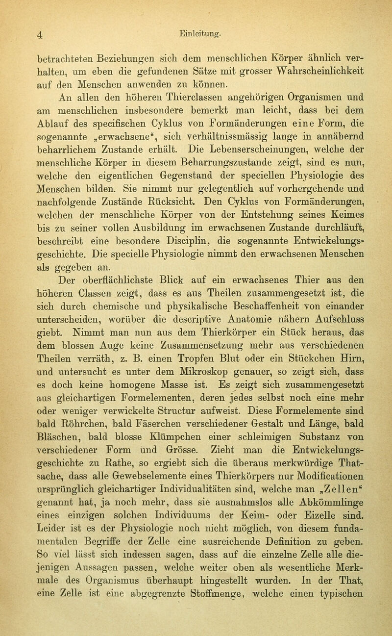 betrachteten Beziehungen sich dem menschlichen Körper ähnlich ver- halten, um eben die gefundenen Sätze mit grosser Wahrscheinlichkeit auf den Menschen anwenden zu können. An allen den höheren Thierclassen angehörigen Organismen und am menschlichen insbesondere bemerkt man leicht, dass bei dem Ablauf des specifischen Cyklus von Formänderungen eine Form, die sogenannte „erwachsene, sich verhältnissmässig lange in annähernd beharrlichem Zustande erhält. Die Lebenserscheinungen, welche der menschliche Körper in diesem Beharrungszustande zeigt, sind es nun, welche den eigentlichen Gegenstand der speciellen Physiologie des Menschen bilden. Sie nimmt nur gelegentlich auf vorhergehende und nachfolgende Zustände Rücksicht. Den Cyklus von Formänderungen, welchen der menschliche Körper von der Entstehung seines Keimes bis zu seiner vollen Ausbildung im erwachsenen Zustande durchläuft, beschreibt eine besondere Disciplin, die sogenannte Entwickelungs- geschichte. Die specielle Physiologie nimmt den erwachsenen Menschen als gegeben an. Der oberflächlichste Blick auf ein erwachsenes Thier aus den höheren Classen zeigt, dass es aus Theilen zusammengesetzt ist, die sich durch chemische und physikalische Beschaffenheit von einander unterscheiden, worüber die descriptive Anatomie nähern Aufschluss giebt. Nimmt man nun aus dem Thierkörper ein Stück heraus, das dem blossen Auge keine Zusammensetzung mehr aus verschiedenen Theilen verräth, z. B. einen Tropfen Blut oder ein Stückchen Hirn, und untersucht es unter dem Mikroskop genauer, so zeigt sich, dass es doch keine homogene Masse ist. Es zeigt sich zusammengesetzt aus gleichartigen Formelementen, deren jedes selbst noch eine mehr oder weniger verwickelte Structur aufweist. Diese Formelemente sind bald Röhrchen, bald Fäserchen verschiedener Gestalt und Länge, bald Bläschen, bald blosse Klümpchen einer schleimigen Substanz von verschiedener Form und Grösse. Zieht man die Entwickelungs- geschichte zu Rathe, so ergiebt sich die überaus merkwürdige That- sache, dass alle Gewebselemente eines Thierkörpers nur Modificationen ursprünglich gleichartiger Individualitäten sind, welche man „Zellen genannt hat, ja noch mehr, dass sie ausnahmslos alle Abkömmlinge eines einzigen solchen Individuums der Keim- oder Eizelle sind. Leider ist es der Physiologie noch nicht möglich, von diesem funda- mentalen Begriffe der Zelle eine ausreichende Definition zu geben. So viel lässt sich indessen sagen, dass auf die einzelne Zelle alle die- jenigen Aussagen passen, welche weiter oben als wesentliche Merk- male des Organismus überhaupt hingestellt wurden. In der That, eine Zelle ist eine abgegrenzte Stoffmenge, welche einen typischen