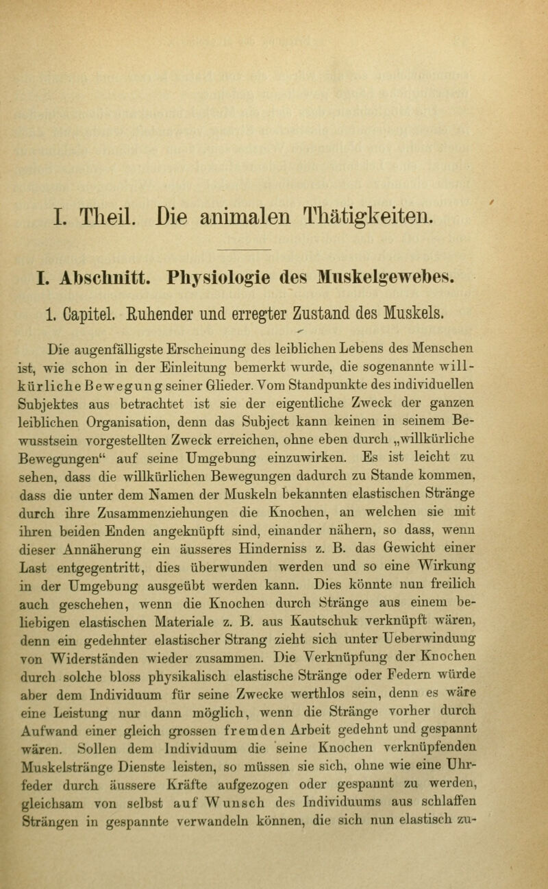 I. Theil. Die animalen Thätigkeiten. I. Abschnitt. Physiologie des Muskelgewebes. 1. Capitel. Ruhender und erregter Zustand des Muskels. Die augenfälligste Erscheinung des leiblichen Lebens des Menschen ist, wie schon in der Einleitung bemerkt wurde, die sogenannte will- kürliche Bewegung seiner Glieder. Vom Standpunkte des individuellen Subjektes aus betrachtet ist sie der eigentliche Zweck der ganzen leiblichen Organisation, denn das Subject kann keinen in seinem Be- wusstsein vorgestellten Zweck erreichen, ohne eben durch „willkürliche Bewegungen auf seine Umgebung einzuwirken. Es ist leicht zu sehen, dass die willkürlichen Bewegungen dadurch zu Stande kommen, dass die unter dem Namen der Muskeln bekannten elastischen Stränge durch ihre Zusammenziehungen die Knochen, an welchen sie mit ihren beiden Enden angeknüpft sind, einander nähern, so dass, wenn dieser Annäherung ein äusseres Hinderniss z. B. das Gewicht einer Last entgegentritt, dies überwunden werden und so eine Wirkung in der Umgebung ausgeübt werden kann. Dies könnte nun freilich auch geschehen, wenn die Knochen durch Stränge aus einem be- liebigen elastischen Materiale z. B. aus Kautschuk verknüpft wären, denn ein gedehnter elastischer Strang zieht sich unter Ueberwinduug von Widerständen wieder zusammen. Die Verknüpfung der Knochen durch solche bloss physikalisch elastische Stränge oder Federn würde aber dem Individuum für seine Zwecke werthlos sein, denn es wäre eine Leistung nur dann möglich, wenn die Stränge vorher durch Aufwand einer gleich grossen fremden Arbeit gedehnt und gespannt wären. Sollen dem Individuum die seine Knochen verknüpfenden Muskelstränge Dienste leisten, so müssen sie sich, ohne wie eine Uhr- feder durch äussere Kräfte aufgezogen oder gespannt zu werden, gleichsam von selbst auf Wunsch des Individuums aus schlaffen Strängen in gespannte verwandeln können, die sich nun elastisch zu-