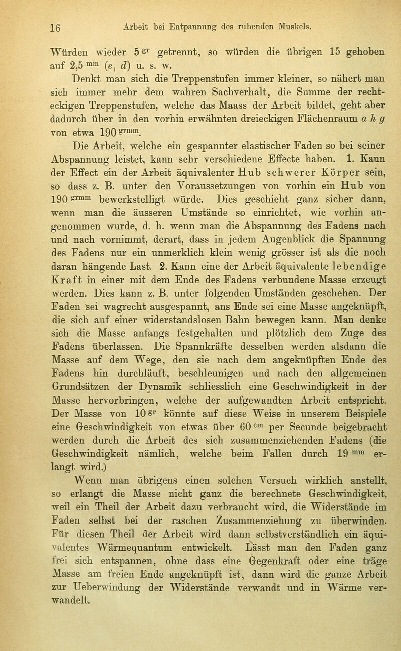 Würden wieder 5 & getrennt, so würden die übrigen 15 gehoben auf 2,5 mm (e, d) u. s. w. Denkt man sich die Treppenstufen immer kleiner, so nähert man sich immer mehr dem wahren Sachverhalt, die Summe der recht- eckigen Treppenstufen, welche das Maass der Arbeit bildet, geht aber dadurch über in den vorhin erwähnten dreieckigen Flächenraum ah g von etwa 190 ^rmm. Die Arbeit, welche ein gespannter elastischer Faden so bei seiner Abspannung leistet, kann sehr verschiedene Effecte haben. 1. Kann der Effect ein der Arbeit äquivalenter Hub schwerer Körper sein, so dass z. B. unter den Voraussetzungen von vorhin ein Hub von 190grmm bewerkstelligt würde. Dies geschieht ganz sicher dann, wenn man die äusseren Umstände so einrichtet, wie vorhin an- genommen wurde, d. h. wenn man die Abspannung des Fadens nach und nach vornimmt, derart, dass in jedem Augenblick die Spannung des Fadens nur ein unmerklich klein wenig grösser ist als die noch daran hängende Last. 2. Kann eine der Arbeit äquivalente lebendige Kraft in einer mit dem Ende des Fadens verbundene Masse erzeugt werden. Dies kann z. B. unter folgenden Umständen geschehen. Der Faden sei wagrecht ausgespannt, ans Ende sei eine Masse angeknüpft, die sich auf einer widerstandslosen Bahn bewegen kann. Man denke sich die Masse anfangs festgehalten und plötzlich dem Zuge des Fadens überlassen. Die Spannkräfte desselben werden alsdann die Masse auf dem Wege, den sie nach dem angeknüpften Ende des Fadens hin durchläuft, beschleunigen und nach den allgemeinen Grundsätzen der Dynamik schliesslich eine Geschwindigkeit in der Masse hervorbringen, welche der aufgewandten Arbeit entspricht. Der Masse von 10 sr könnte auf diese Weise in unserem Beispiele eine Geschwindigkeit von etwas über 60cm per Secunde beigebracht werden durch die Arbeit des sich zusammenziehenden Fadens (die Geschwindigkeit nämlich, welche beim Fallen durch 19 mm er- langt wird.) Wenn man übrigens einen solchen Versuch wirklich anstellt, so erlangt die Masse nicht ganz die berechnete Geschwindigkeit, weil ein Theil der Arbeit dazu verbraucht wird, die Widerstände im Faden selbst bei der raschen Zusammenziehung zu überwinden. Für diesen Theil der Arbeit wird dann selbstverständlich ein äqui- valentes Wärmequantum entwickelt. Lässt man den Faden ganz frei sich entspannen, ohne dass eine Gegenkraft oder eine träge Masse am freien Ende angeknüpft ist, dann wird die ganze Arbeit zur Ueberwindung der Widerstände verwandt und in Wärme ver- wandelt.