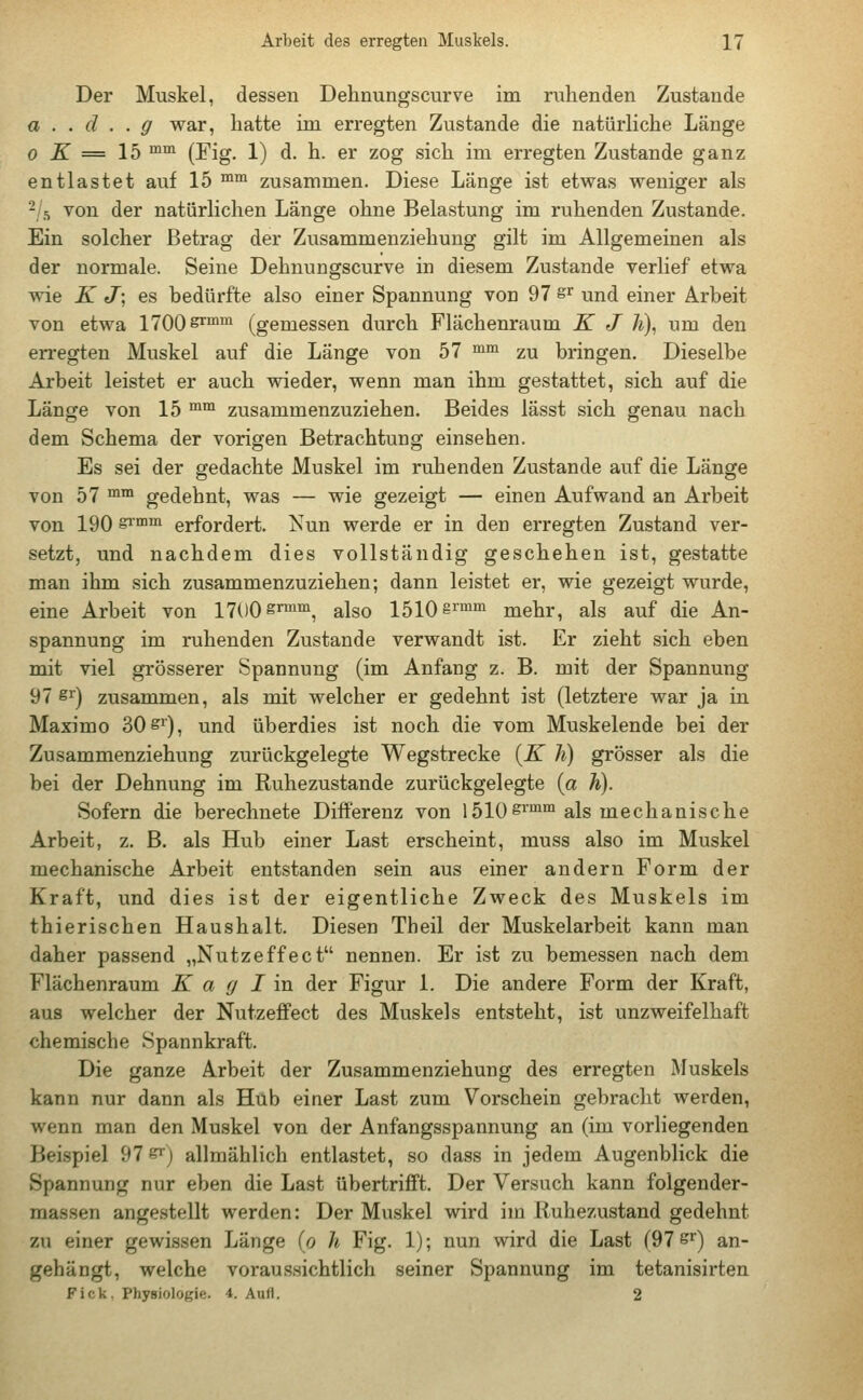 Der Muskel, dessen Dehnungscurve im ruhenden Zustande a . . d . . g war, hatte im erregten Zustande die natürliche Länge o K = 15 mm (Fig. 1) d. h. er zog sich im erregten Zustande ganz entlastet auf 15 mm zusammen. Diese Länge ist etwas weniger als 2 s von der natürlichen Länge ohne Belastung im ruhenden Zustande. Ein solcher Betrag der Zusammenziehung gilt im Allgemeinen als der normale. Seine Dehnungscurve in diesem Zustande verlief etwa wie K J\ es bedürfte also einer Spannung von 97 &r und einer Arbeit von etwa 1700 srmm (gemessen durch Flächenraum K J h), um den erregten Muskel auf die Länge von 57 mm zu bringen. Dieselbe Arbeit leistet er auch wieder, wenn man ihm gestattet, sich auf die Länge von 15 mm zusammenzuziehen. Beides lässt sich genau nach dem Schema der vorigen Betrachtung einsehen. Es sei der gedachte Muskel im ruhenden Zustande auf die Länge von 57 mm gedehnt, was — wie gezeigt — einen Aufwand an Arbeit von 190 srmm erfordert. Nun werde er in den erregten Zustand ver- setzt, und nachdem dies vollständig geschehen ist, gestatte man ihm sich zusammenzuziehen; dann leistet er, wie gezeigt wurde, eine Arbeit von 1700 s™, also 1510 §rmm mehr, als auf die An- spannung im ruhenden Zustande verwandt ist. Er zieht sich eben mit viel grösserer Spannung (im Anfang z. B. mit der Spannung 97 8r) zusammen, als mit welcher er gedehnt ist (letztere war ja in Maximo 30 sr), und überdies ist noch die vom Muskelende bei der Zusammenziehung zurückgelegte Wegstrecke {K h) grösser als die bei der Dehnung im Ruhezustande zurückgelegte (a h). Sofern die berechnete Differenz von 1510grmm als mechanische Arbeit, z. B. als Hub einer Last erscheint, muss also im Muskel mechanische Arbeit entstanden sein aus einer andern Form der Kraft, und dies ist der eigentliche Zweck des Muskels im thierischen Haushalt. Diesen Theil der Muskelarbeit kann man daher passend „Nutzeffect nennen. Er ist zu bemessen nach dem Flächenraum K a g I in der Figur 1. Die andere Form der Kraft, aus welcher der Nutzeffect des Muskels entsteht, ist unzweifelhaft chemische Spannkraft. Die ganze Arbeit der Zusammenziehung des erregten Muskels kann nur dann als Hub einer Last zum Vorschein gebracht werden, wenn man den Muskel von der Anfangsspannung an (im vorliegenden Beispiel 97 S*) allmählich entlastet, so dass in jedem Augenblick die Spannung nur eben die Last übertrifft. Der Versuch kann folgender- maßen angestellt werden: Der Muskel wird im Ruhezustand gedehnt zu einer gewissen Länge (o h Fig. 1); nun wird die Last (97 sr) an- gehängt, welche voraussichtlich seiner Spannung im tetanisirten Fick. Physiologie. <*. Aufl. 2