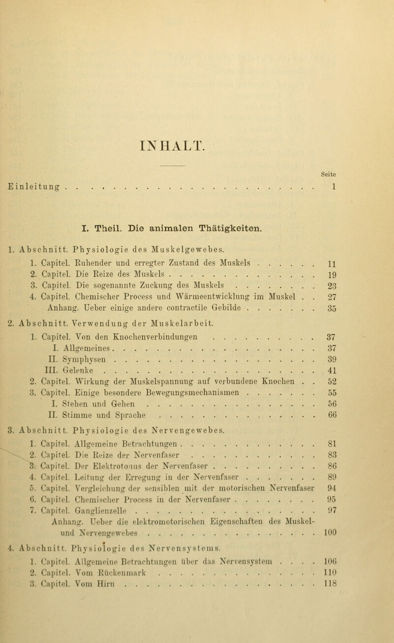 INHALT. Seite Einleitung 1 I. Theil. Die animalen Thätigkeiten. 1. Abschnitt. Physiologie des Muskelgewebes. 1. Capitel. Ruhender und erregter Zustand des Muskels H 2. Capitel. Die Reize des Muskels 19 3. Capitel. Die sogenannte Zuckung des Muskels 23 4. Capitel. Chemischer Process und Wärmeentwicklung im Muskel . . 27 Anhang. Ueber einige andere contractile Gebilde 35 2. Abschnitt. Verwendung der Muskelarbeit. 1. Capitel. Von den Knochenverbindungen 37 I. Allgemeines 37 II. Symphysen 39 III. Gelenke 41 2. Capitel. Wirkung der Muskelspannung auf verbundene Knochen . . 52 3. Capitel. Einige besondere Bevvegungsmechanismen 55 I. Stehen und Gehen 56 II. Stimme und Sprache . 66 3. Abschnitt. Physiologie des Nervengewebes. 1. Capitel. Allgemeine Betrachtungen 81 2. Capitel. Die Reize der Nervenfaser 83 3. Capitel. Der Elektroto'ius der Nervenfaser 86 4. Capitel. Leitung der Erregung in der Nervenfaser 89 5. Capitel. Vergleichung der sensiblen mit der motorischen Nervenfaser 94 6. Capitel. Chemi.sclier Process in der Nervenfaser 95 7. Capitel. Ganglienzelle 97 Anhang. Ueber die elektromotorischen Eigenschaften des Muskel- und Nervengewebes 100 4. Abschnitt. Physiologie des Nervensystems. 1. Capitel. Allgemeine Betrachtungen über das Nervensystem .... 106 2. Capitel. Vom Rückenmark 110 3. Capitel. Vom Hirn 118