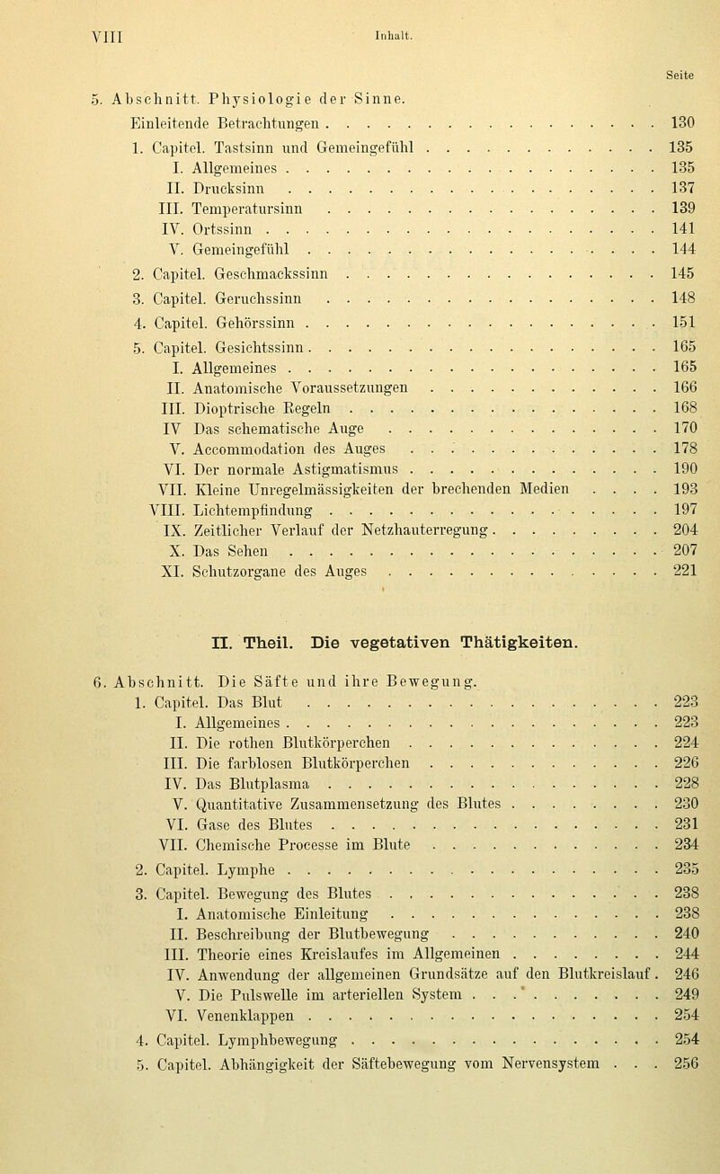 Seite 5. Abschnitt. Physiologie der Sinne. Einleitende Betrachtungen 130 1. Capitel. Tastsinn und Gemeingefühl 135 I. Allgemeines 135 IL Drueksinn 137 III. Temperatursinn 139 IV. Ortssinn 141 V. Gemeingefühl 144 2. Capitel. Geschmackssinn 145 8. Capitel. Geruchssinn 148 4. Capitel. Gehörssinn 151 5. Capitel. Gesichtssinn 165 I. Allgemeines 165 II. Anatomische Voraussetzungen 166 III. Dioptrische Regeln 168 IV Das schematische Auge 170 V. Accommodation des Auges . . .' 178 VI. Der normale Astigmatismus 190 VII. Kleine Unregelmässigkeiten der brechenden Medien .... 193 VIII. Lichtempfindung 197 IX. Zeitlicher Verlauf der Netzhauterregung 204 X. Das Sehen 207 XL Schutzorgane des Auges 221 II. Theil. Die vegetativen Thätigkeiten. 6. Abschnitt. Die Säfte und ihre Bewegung. 1. Capitel. Das Blut 223 I. Allgemeines 228 IL Die rothen Blutkörperchen 224 III. Die farblosen Blutkörperchen 226 IV. Das Blutplasma 228 V. Quantitative Zusammensetzung des Blutes ........ 230 VI. Gase des Blutes 231 VII. Chemische Processe im Blute 234 2. Capitel. Lymphe 235 3. Capitel. Bewegung des Blutes 238 I. Anatomische Einleitung 238 IL Beschreibung der Blutbewegung 240 III. Theorie eines Kreislaufes im Allgemeinen 244 IV. Anwendung der allgemeinen Grundsätze auf den Blutkreislauf. 246 V. Die Pulswelle im arteriellen System ... 249 VI. Venenklappen 254 4. Capitel. Lymphbewegung 254 5. Capitel. Abhängigkeit der Säftebewegung vom Nervensystem . . . 256