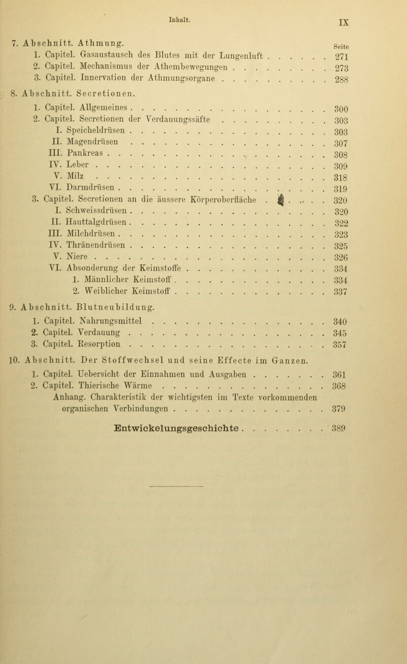 7. Abschnitt. Athmimg. g^j^^ 1. Capitel. Gasaustausch des Blutes mit der Lungenluft .271 2. Capitel. Mechanismus der Athembewegungen 273 3. Capitel. Innervation der Athmungsorgane 288 8. Abschnitt. Secretionen. 1. Capitel. Allgemeines 300 2. Capitel. Secretionen der Verdauungssäfte 303 I. Speicheldrüsen 303 11. Magendrüsen 3O7 III. Pankreas 308 IV. Leber 309 V. Milz 318 VI. Darmdrüsen 319 3. Capitel. Secretionen an die äussere Körperoberfiäche . jk 320 I. Schweissdrüsen 320 IL Hauttalgdrüsen 322 in. Milchdrüsen 323 IV. Thränendrüsen 325 V. Niere 326 VI. Absonderung der Keimstoife 334 1. Männlicher Keimstoff 334 2. Weiblicher Keimstoif 337 9. Abschnitt. Blutneubildung. 1. Capitel. Kahrungsmittel 340 2. Capitel. Verdauung 345 3. Capitel. Eesorption 357 10. Abschnitt. Der Stoffwechsel und seine Effecte im Ganzen. 1. Capitel. Uebersicht der Einnahmen und Ausgaben 361 2. Capitel. Thierische Wärme 368 Anhang. Charakteristik der wichtigsten im Texte vorkommenden organischen Verbindungen 379 Entwickelungsgesehichte 389