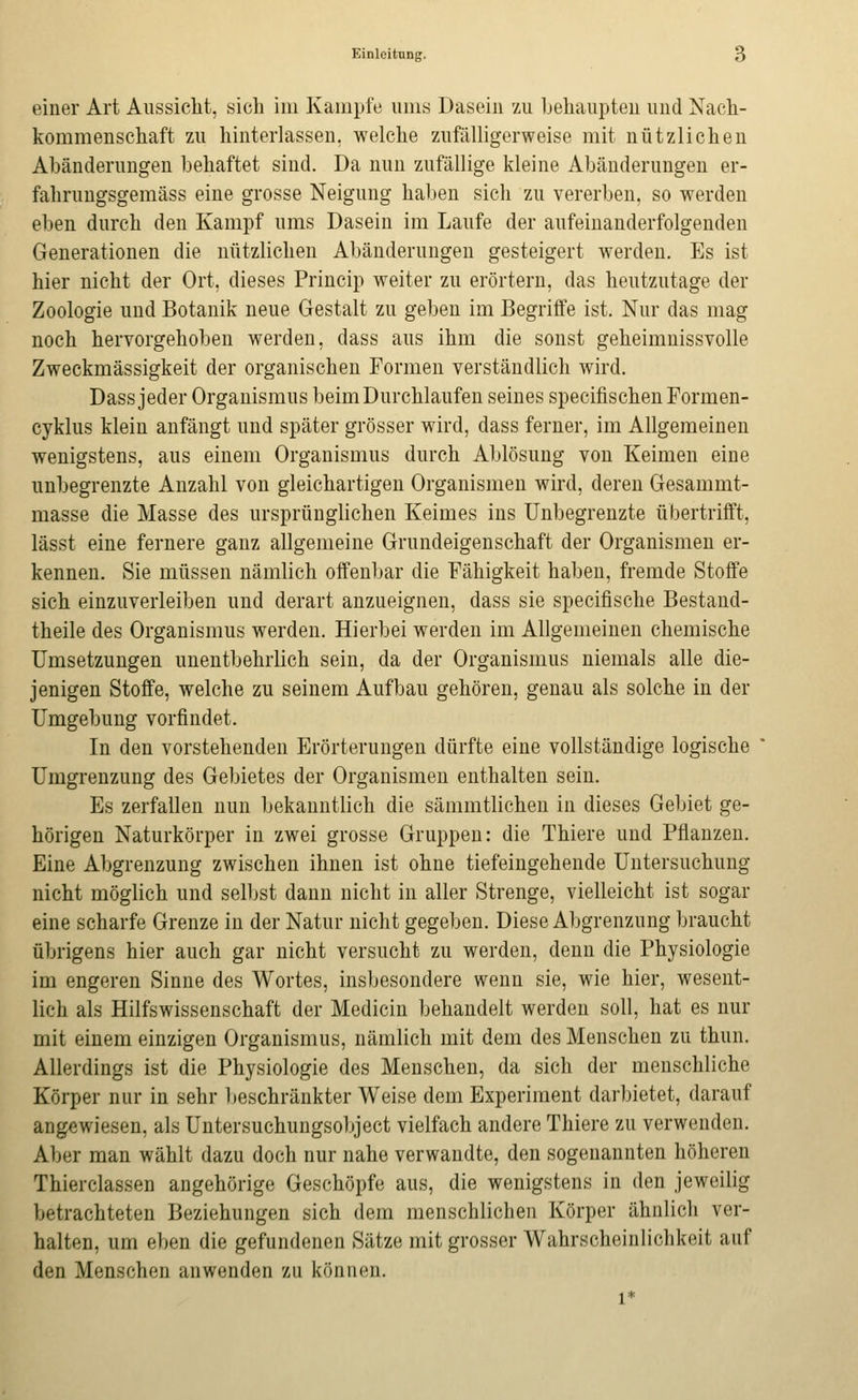 einer Art Aussicht, sich im Kampfe ums Dasein zu hehaupteu und Nach- kommenschaft zu hinterlassen, welche zufälligerweise mit nützlichen Abänderungen behaftet sind. Da nun zufällige kleine Abänderungen er- fahrungsgemäss eine grosse Neigung haben sich zu vererben, so werden eben durch den Kampf ums Dasein im Laufe der aufeinanderfolgenden Generationen die nützlichen Abänderungen gesteigert werden. Es ist hier nicht der Ort, dieses Princip weiter zu erörtern, das heutzutage der Zoologie und Botanik neue Gestalt zu geben im Begriffe ist. Nur das mag noch hervorgehoben werden, dass aus ihm die sonst geheimnissvolle Zweckmässigkeit der organischen Formen verständlich wird. Dass jeder Organismus beim Durchlaufen seines specifischenFormen- cyklus klein anfängt und später grösser wird, dass ferner, im Allgemeinen wenigstens, aus einem Organismus durch Ablösung von Keimen eine unbegrenzte Anzahl von gleichartigen Organismen wird, deren Gesammt- masse die Masse des ursprünglichen Keimes ins Unbegrenzte übertrifft, lässt eine fernere ganz allgemeine Grundeigenschaft der Organismen er- kennen. Sie müssen nämlich offenbar die Fähigkeit haben, fremde Stoffe sich einzuverleiben und derart anzueignen, dass sie specifische Bestand- theile des Organismus werden. Hierbei werden im Allgemeinen chemische Umsetzungen unentbehrlich sein, da der Organismus niemals alle die- jenigen Stoffe, welche zu seinem Aufbau gehören, genau als solche in der Umgebung vorfindet. In den vorstehenden Erörterungen dürfte eine vollständige logische Umgrenzung des Gebietes der Organismen enthalten sein. Es zerfallen nun bekanntlich die sämmtlichen in dieses Gebiet ge- hörigen Naturkörper in zwei grosse Gruppen: die Thiere und Pflanzen. Eine Abgrenzung zwischen ihnen ist ohne tiefeingehende Untersuchung nicht möglich und selbst dann nicht in aller Strenge, vielleicht ist sogar eine scharfe Grenze in der Natur nicht gegeben. Diese Abgrenzung braucht übrigens hier auch gar nicht versucht zu werden, denn die Physiologie im engeren Sinne des Wortes, insbesondere wenn sie, wie hier, wesent- lich als Hilfswissenschaft der Medicin behandelt werden soll, hat es nur mit einem einzigen Organismus, nämlich mit dem des Menschen zu thun. Allerdings ist die Physiologie des Menschen, da sich der menschliche Körper nur in sehr lieschränkter Weise dem Experiment darbietet, darauf angewiesen, als Untersuchungsobject vielfach andere Thiere zu verwenden. Aber man wählt dazu doch nur nahe verwandte, den sogenannten höheren Thierclassen angehörige Geschöpfe aus, die wenigstens in den jeweilig betrachteten Beziehungen sich dem menschlichen Körper ähnlich ver- halten, um eben die gefundenen Sätze mit grosser Wahrscheinlichkeit auf den Menschen anwenden zu können.