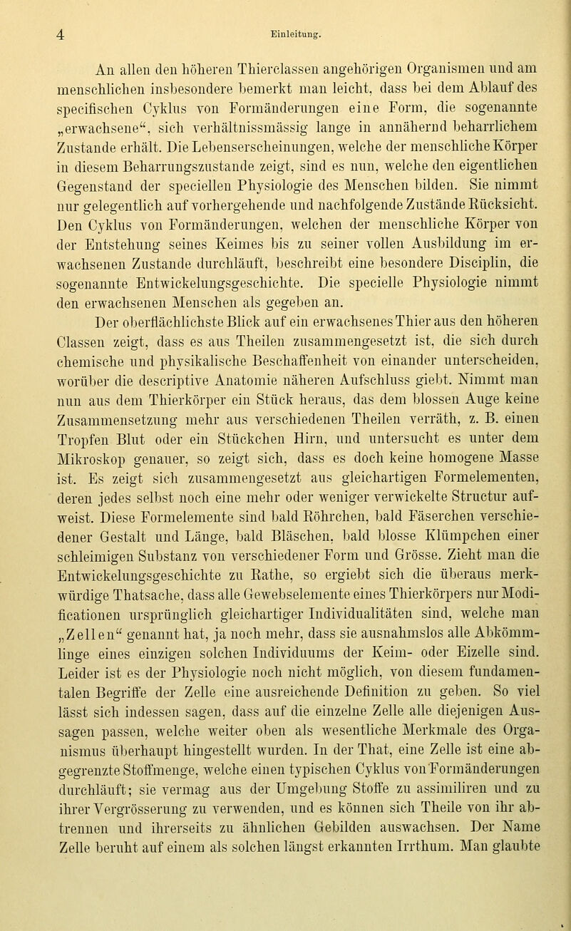 An allen den höheren Thierclassen angehörigen Organismen und am menschlichen insbesondere bemerkt man leicht, dass bei dem Ablauf des specifischen Cyklus von Formänderungen eine Form, die sogenannte „erwachsene, sich verhältnissmässig lange in annäherDd beharrlichem Zustande erhält. Die Lebenserscheinungen, welche der menschliche Körper in diesem Beharrungsziistande zeigt, sind es nun, welche den eigentlichen Gegenstand der speciellen Physiologie des Menschen bilden. Sie nimmt nur gelegentlich auf vorhergehende und nachfolgende Zustände Eücksicht. Den Cyklus von Formänderungen, welchen der menschliche Körper von der Entstehung seines Keimes bis zu seiner vollen Ausbildung im er- wachsenen Zustande durchläuft, beschreibt eine besondere Disciplin, die sogenannte Entwickelungsgeschichte. Die specielle Physiologie nimmt den erwachsenen Menschen als gegeben an. Der oberflächlichste Blick auf ein erwachsenes Thier aus den höheren Classen zeigt, dass es aus Theilen zusammengesetzt ist, die sich durch chemische und physikalische Beschaffenheit von einander unterscheiden, worüber die descriptive Anatomie näheren Aufschluss giebt. Nimmt man nun aus dem Thierkörper ein Stück heraus, das dem blossen Auge keine Zusammensetzung mehr aus verschiedenen Theilen verräth, z. B. einen Tropfen Blut oder ein Stückchen Hirn, und untersucht es unter dem Mikroskop genauer, so zeigt sich, dass es doch keine homogene Masse ist. Es zeigt sich zusammengesetzt aus gleichartigen Formelementen, deren jedes selbst noch eine mehr oder weniger verwickelte Structur auf- weist. Diese Formelemente sind bald Röhrchen, bald Fäserchen verschie- dener Gestalt und Länge, bald Bläschen, bald blosse Klümpchen einer schleimigen Substanz von verschiedener Form und Grösse. Zieht man die Entwickelungsgeschichte zu Eathe, so ergiebt sich die überaus merk- würdige Thatsache, dass alle Gewebselemente eines Thierkörpers nur Modi- ficationen ursprünglich gleichartiger Individualitäten sind, welche man „Zellen genannt hat, ja noch mehr, dass sie ausnahmslos alle Abkömm- linge eines einzigen solchen Individuums der Keim- oder Eizelle sind. Leider ist es der Physiologie noch nicht möglich, von diesem fundamen- talen Begriffe der Zelle eine ausreichende Definition zu geben. So viel lässt sich indessen sagen, dass auf die einzelne Zelle alle diejenigen Aus- sagen passen, welche weiter oben als wesentliche Merkmale des Orga- nismus überhaupt hingestellt wurden. In der That, eine Zelle ist eine ab- gegrenzte Stoffmenge, welche einen typischen Cyklus vonFormänderungen durchläuft; sie vermag aus der Umgebung Stoffe zu assimiliren und zu ihrer Vergrösserung zu verwenden, und es können sich Theile von ihr ab- trennen und ihrerseits zu ähnlichen Gebilden auswachsen. Der Name Zelle beruht auf einem als solchen längst erkannten Irrthum. Man glaubte