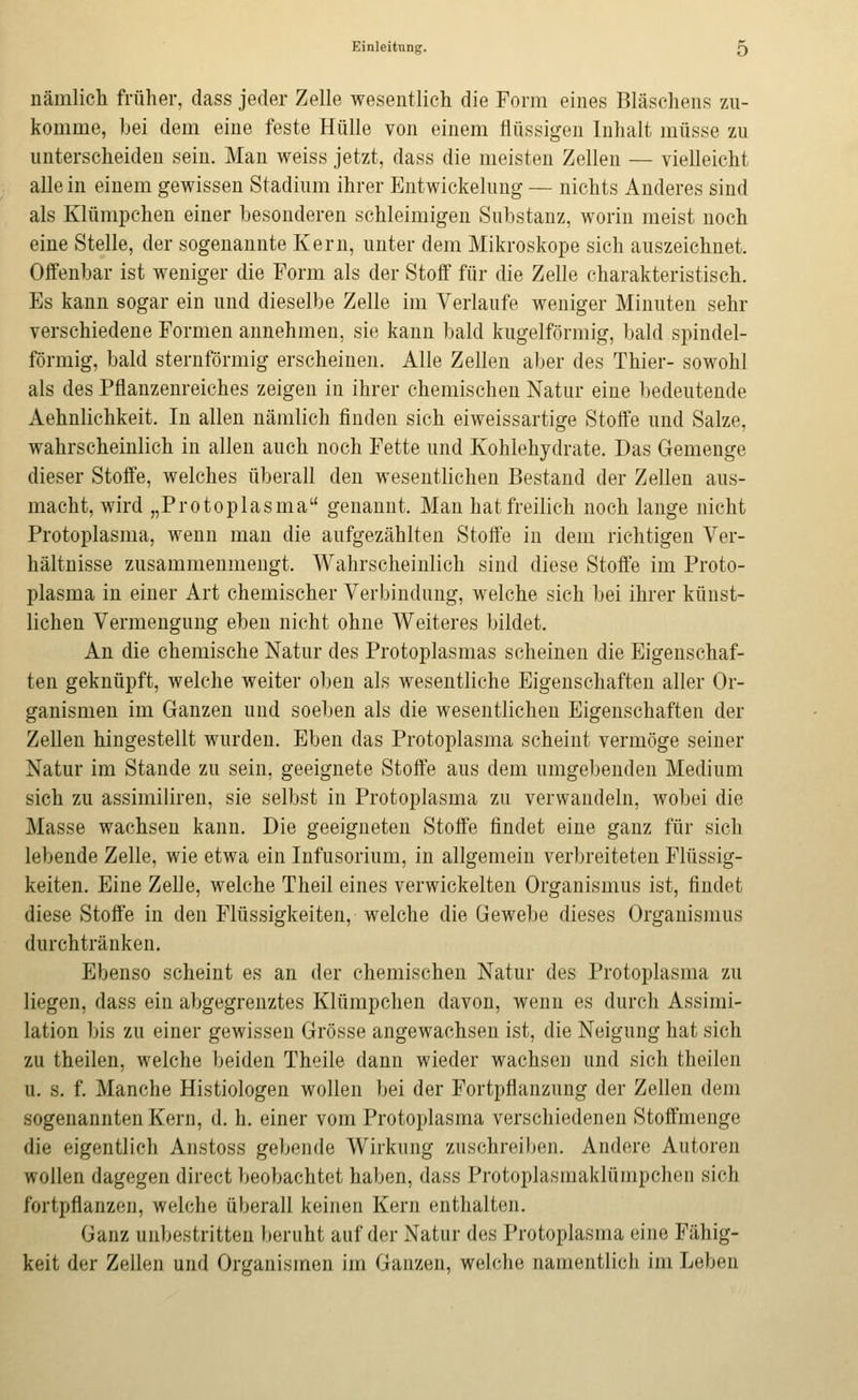 nämlich früher, dass jeder Zelle wesentlich die Form eines Bläschens zu- komme, bei dem eine feste Hülle von einem flüssigen Inhalt müsse zu unterscheiden sein. Mau weiss jetzt, dass die meisten Zellen — vielleicht alle in einem gewissen Stadium ihrer Entwickelung — nichts Anderes sind als Klümpchen einer besonderen schleimigen Snbstanz, worin meist noch eine Stelle, der sogenannte Kern, unter dem Mikroskope sich auszeichnet. Offenbar ist weniger die Form als der Stoff für die Zelle charakteristisch. Es kann sogar ein und dieselbe Zelle im Verlaufe weniger Minuten sehr verschiedene Formen annehmen, sie kann bald kugelförmig, bald spindel- förmig, bald sternförmig erscheinen. Alle Zellen aber des Thier- sowohl als des Pflanzenreiches zeigen in ihrer chemischen Natur eine bedeutende Aehnlichkeit. In allen nämlich finden sich eiweissartige Stoffe und Salze, wahrscheinlich in allen auch noch Fette und Kohlehydrate. Das Gemenge dieser Stoffe, welches überall den wesentlichen Bestand der Zellen aus- macht, wird „Protoplasma genannt. Man hat freilich noch lange nicht Protoplasma, wenn man die aufgezählten Stoffe in dem richtigen Ver- hältnisse zusammenmengt. Wahrscheinlich sind diese Stoffe im Proto- plasma in einer Art chemischer Verbindung, welche sich bei ihrer künst- lichen Vermengung eben nicht ohne Weiteres bildet. An die chemische Natur des Protoplasmas scheinen die Eigenschaf- ten geknüpft, welche weiter oben als wesentliche Eigenschaften aller Or- ganismen im Ganzen und soeben als die wesentlichen Eigenschaften der Zellen hingestellt wurden. Eben das Protoplasma scheint vermöge seiner Natur im Stande zu sein, geeignete Stoffe aus dem umgebenden Medium sich zu assimiliren, sie selbst in Protoplasma zu verwandeln, wobei die Masse wachsen kann. Die geeigneten Stoffe findet eine ganz für sich lebende Zelle, wie etwa ein Infusorium, in allgemein verbreiteten Flüssig- keiten. Eine Zelle, welche Theil eines verwickelten Organismus ist, findet diese Stoffe in den Flüssigkeiten, welche die Gewebe dieses Organismus durchtränken. Ebenso scheint es an der chemischen Natur des Protoplasma zu liegen, dass ein abgegrenztes Klümpchen davon, wenn es durch Assimi- lation bis zu einer gewissen Grösse angewachsen ist, die Neigung hat sich zu theilen, welche beiden Theile dann wieder wachsen und sich theilen u. s. f. Manche Histiologen wollen bei der Fortpflanzung der Zellen dem sogenannten Kern, d. h. einer vom Protoplasma verschiedenen Stoffmenge die eigentlich Anstoss gebende Wirkung zuschreiben. Andere Autoren wollen dagegen direct beobachtet haben, dass Protoplasmaklümpchoii sich fortpflanzen, welche überall keinen Kern enthalten. Ganz unbestritten beruht auf der Natur des Protoplasma eine Fähig- keit der Zellen und Organismen im Ganzen, welche namentlich im Leben