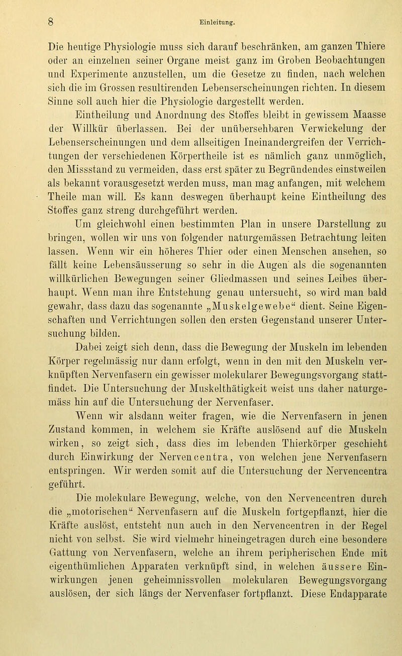 Die heutige Physiologie muss sich darauf beschränken, am ganzen Thiere oder au einzelnen seiner Organe meist ganz im Groben Beobachtungen und Experimente anzustellen, um die Gesetze zu finden, nach welchen sich die im Grossen resultirenden Lebenserscheinungen richten. In diesem Sinne soll auch hier die Physiologie dargestellt werden. Eintheilung und Anordnung des Stoffes bleibt in gewissem Maasse der Willkür überlassen. Bei der unübersehbaren Verwickelung der Lebenserscheinungen und dem allseitigen Ineinandergreifen der Verrich- tungen der verschiedenen Körpertheile ist es nämlich ganz unmöglich, den Missstand zu vermeiden, dass erst später zu Begründendes einstweilen als bekannt vorausgesetzt werden muss, man mag anfangen, mit welchem Theile man will. Es kann deswegen überhaupt keine Eintheilung des Stoffes ganz streng durchgeführt werden. Um gleichwohl einen bestimmten Plan in unsere Darstellung zu bringen, woUen wir uns von folgender naturgemässen Betrachtung leiten lassen. Wenn wir ein höheres Thier oder einen Menschen ansehen, so fäUt keine Lebensäusserung so sehr in die Augen als die sogenannten willkürlichen Bewegungen seiner Gliedmassen und seines Leibes über- haupt. Wenn man ihre Entstehung genau untersucht, so wird man bald gewahr, dass dazu das sogenannte „Muskelgewebe dient. Seine Eigen- schaften und Verrichtungen sollen den ersten Gegenstand unserer Unter- suchung bilden. Dabei zeigt sich denn, dass die Bewegung der Muskeln im lebenden Körper regelmässig nur dann erfolgt, wenn in den mit den Muskeln ver- knüpften ISTervenfasern ein gewisser molekularer Bewegungsvorgang statt- findet. Die Untersuchung der Muskelthätigkeit weist uns daher naturge- mäss hin auf die Untersuchung der Nervenfaser. Wenn wir alsdann weiter fragen, wie die Nervenfasern in jenen Zustand kommen, in welchem sie Kräfte auslösend auf die Muskeln wirken, so zeigt sich, dass dies im lebenden Thierkörper geschieht durch Einwirkung der Nervencentra, von welchen jene Nervenfasern entspringen. Wir werden somit auf die Untersuchung der Nervencentra geführt. Die molekulare Bewegung, welche, von den Nervencentren durch die „motorischen Nervenfasern auf die Muskeln fortgepflanzt, hier die Kräfte auslöst, entsteht nun auch in den Nervencentren in der Hegel nicht von selbst. Sie wird vielmehr hineingetragen durch eine besondere Gattung von Nervenfasern, welche an ihrem peripherischen Ende mit eigenthümlichen Apparaten verknüpft sind, in welchen äussere Ein- wii'kungen jenen geheimnissvollen molekularen Bewegungsvorgang auslösen, der sich längs der Nervenfaser fortpflanzt. Diese Endapparate