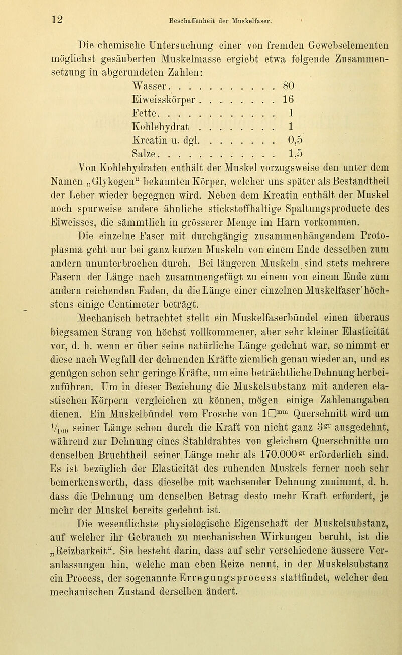 Die chemische Untersuchimg einer von fremden Gewehselementen möglichst gesäuberten Muskehnasse ergiebt etwa folgende Zusammen- setzung in abgerundeten Zahlen: Wasser. 80 Eiweisskörper 16 Fette 1 Kohlehydrat 1 Kreatin u. dgl 0,5 Salze 1,5 Von Kohlehydraten enthält der Muskel vorzugsweise den unter dem Namen „Glykogen bekannten Körper, welcher uns später als Bestandtheil der Leber wieder begegnen wird. Neben dem Kreatin enthält der Muskel noch spurweise andere ähnliche stickstoffhaltige Spaltungsproducte des Eiweisses, die sämmtlich in grösserer Menge im Harn vorkommen. Die einzelne Faser mit durchgängig zusammenhängendem Proto- plasma geht nur bei ganz kurzen Muskeln von einem Ende desselben zum andern ununterbrochen durch. Bei längeren Muskeln sind stets mehrere Fasern der Länge nach zusammengefügt zu einem von einem Ende zum andern reichenden Faden, da die Länge einer einzelnen Muskelfaser'höch- stens einige Centimeter beträgt. Mechanisch betrachtet stellt ein Muskelfaserbündel einen überaus biegsamen Strang von höchst vollkommener, aber sehr kleiner Elasticität vor, d. h. wenn er über seine natürliche Länge gedehnt war, so nimmt er diese nach Wegfall der dehnenden Kräfte ziemlich genau wieder an, und es genügen schon sehr geringe Kräfte, um eine beträchtliche Dehnung herbei- zuführen. Um in dieser Beziehung die Muskelsubstanz mit anderen ela- stischen Körpern vergleichen zu können, mögen einige Zahlenangaben dienen. Ein Muskelbündel vom Frosche von ID™ Querschnitt wird um Vi 00 seiner Länge schon durch die Kraft von nicht ganz 3^^ ausgedehnt, während zur Dehnung eines Stahldrahtes von gleichem Querschnitte um denselben Bruchtheil seiner Länge mehr als 170.000^^' erforderlich sind. Es ist bezüglich der Elasticität des ruhenden Muskels ferner noch sehr bemerkenswerth, dass dieselbe mit wachsender Dehnung zunimmt, d. h. dass die Dehnung um denselben Betrag desto mehr Kraft erfordert, je mehr der Muskel bereits gedehnt ist. Die wesentKchste physiologische Eigenschaft der Muskelsubstanz, auf welcher ihr Gebrauch zu mechanischen Wirkungen beruht, ist die „Keizbarkeit. Sie besteht darin, dass auf sehr verschiedene äussere Ver- anlassungen hin, welche man eben Keize nennt, in der Muskelsubstanz ein Process, der sogenannte Erregungsprocess stattfindet, welcher den mechanischen Zustand derselben ändert.