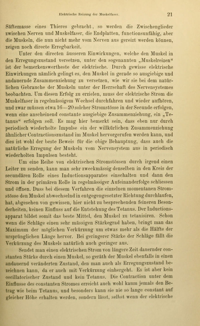 Säftemasse eines Thieres gebracht, so werden die Zwischenglieder zwischen Nerven nnd Mnskelfaser. die Endplatten, functionsunfähig, aber die Muskeln, die nun nicht mehr vom Nerven aus gereizt werden können, zeigen noch directe Erregbarkeit. Unter den directen äusseren Einwirkungen, welche den Muskel in den Erregungszustand versetzen, unter den sogeuanuteu „Muskelreizen ist der bemerkenswertheste der elektrische. Durch gewisse elektrische Einwirkungen nämlich gelingt es, den Muskel in gerade so ausgiebige und andauernde Zusammenziehung zu versetzen, wie wir sie bei dem natür- lichen Gebrauche der Muskeln unter der Herrschaft des Nerveusystemes beobachten. Um diesen Erfolg zu erzielen, muss der elektrische Strom die Muskelfaser in regelmässigem Wechsel durchfahren und wieder aufhören, und zwar mtissen etwa 16—20 solcher Stromstösse in der Secunde erfolgen, wenn eine anscheinend constaute ausgiebige Zusammenziehung, ein „Te- tanus erfolgen soll. Es mag hier bemerkt sein, dass eben nur durch periodisch wiederholte Impulse ein der willkürlichen Zusammenziehung ähnlicher Contractionszustand im Muskel hervorgerufen werden kann, und dies ist wohl der beste Beweis für die obige Behauptung, dass auch die natürliche Erregung der Muskeln vom Nervensystem aus in periodisch wiederholten Impulsen besteht. Um eine Keihe von elektrischen Stromstössen durch irgend einen Leiter zu senden, kann man sehr zweckmässig denselben in den Kreis der secundären Rolle eines Inductionsapparates einschalten und dann den Strom in der primären Eolle in regelmässiger Aufeinanderfolge schliessen und öffnen. Dass bei diesem Verfahren die einzelnen momentanen Strom- stösse den Muskel abwechselnd in entgegengesetzter Richtung durchlaufen, hat, abgesehen von gewissen, hier nicht zu besprechenden feineren Beson- derheiten, keinen Einfluss auf die Entstehung des Tetanus. Der Inductions- apparat l>ildet somit das l)este Mittel, den Muskel zu tetanisiren. Schon wenn die Schläge einen sehr massigen Stärkegrad haben, l:>ringt man das Maximum der möglichen Verkürzung um etwas mehr als die Hälfte der ursprünglichen Länge hervor. Bei geringerer Stärke der Schläge fällt die Verkürzung des Muskels natürlich auch geringer aus. Sendet man einen elektrischen Strom von längere Zeit dauernder con- stanten Stärke durch einen Muskel, so geräth der Muskel ebenfalls in einen andauernd veränderten Zustand, den man auch als Erregungszustand be- zeichnen kann, da er auch mit Verkürzung einhergeht. Es ist aber kein oscillatorischer Zustand und kein Tetanus. Die Contraction unter dem Einflüsse des constanten Stromes erreicht auch wohl kaum jemals den Be- trag wie beim Tetanus, und besonders kann sie nie so lange constant auf gleicher Höhe erhalten werden, sondern lässt, selbst wenii der dckliische