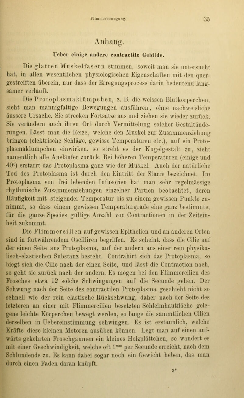 Anhang. lieber einige andere contractile Gebilde. Die glatten Muskelfasern stimmen, soweit man sie untersucht hat. in allen wesentlichen physiologischen Eigenschaften mit den quer- gestreiften überein. nur dass der Erregungsprocess darin bedeutend lang- samer verläuft. Die Protoplasmaklümpchen, z. B. die weissen Blutkörperchen, sieht man mannigfaltige Bewegungen ausführen, ohne nachweisliche äussere Ursache. Sie strecken Fortsätze aus und ziehen sie wieder zurück. Sie verändern auch ihren Ort durch Vermittelung solcher Gestaltände- rungen. Lässt man die Reize, welche den Muskel zur Zusammenziehung bringen (elektrische Schläge, gewisse Temperaturen etc.), auf ein Proto- plasmaklümpchen einwirken, so strebt es der Kugelgestalt zu, zieht namentlich alle Ausläufer zurück. Bei höheren Temperaturen (einige und AO) erstarrt das Protoplasma ganz wie der Muskel. Auch der natürliche Tod des Protoplasma ist durch den Eintritt der Starre bezeichnet. Im Protoplasma von frei lebenden Infusorien hat man sehr regelmässige rhythmische Zusammenziehungen einzelner Partien beobachtet, deren Häufigkeit mit steigender Temperatur bis zu einem gewissen Punkte zu- nimmt, so dass einem gewissen Temperaturgrade eine ganz bestimmte, für die ganze Species gültige Anzahl von Contractionen in der Zeitein- heit zukommt. Die Flimmercilien auf gewissen Epithelien und an anderen Orten sind in fortwährendem Oscilliren begriffen. Es scheint, dass die Cilie auf der einen Seite aus Protoplasma, auf der andern aus einer rein physika- lisch-elastischen Substanz besteht. Contrahirt sich das Protoplasma, so biegt sich die Cilie nach der einen Seite, und lässt die Contraction nach, so geht sie zurück nach der andern. Es mögen bei den Flimmercilien des Frosches etwa 12 solche Schwingungen auf die Secunde gehen. Der Schwung nach der Seite des contractilen Protoplasma geschieht nicht so schnell wie der rein elastische Rückschwung, daher nach der Seite des letzteren an einer mit Flimmercilien besetzten Schleimhautfläche gele- gene leichte Körperchen bewegt werden, so lange die sämmtlichen Cilien derselben in Uebereinstimmung schwingen. Es ist erstaunlich, welche Kräfte diese kleinen Motoren ausüben können. Legt man auf einen auf- wärts gekehrten Froschgaumen ein kleines Holzplättchen, so wandert es mit einer Geschwindigkeit, welche oft 1° per Secunde erreicht, nach dem Schlundende zu. Es kann dabei sogar noch ein Gewicht heben, das man durch einen Faden daran knüpft.