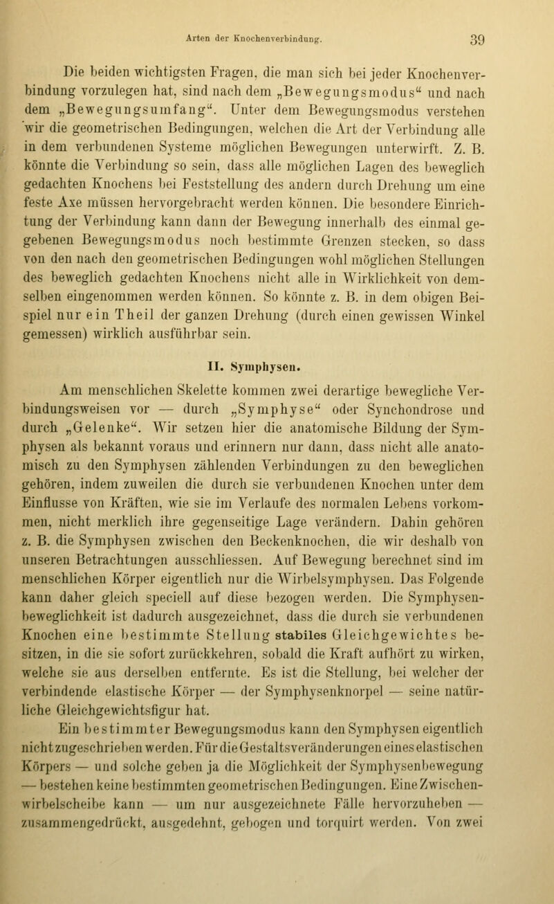 Die beiden wichtigsten Fragen, die man sich bei jeder Knochenver- bindung vorzulegen hat, sind nach dem „Bewegungsmodus und nach dem „Bewegungsumfang. Unter dem Bewegungsmodus verstehen wir- die geometrischen Bedingungen, welchen die Art der Verbindung alle in dem verbundenen Systeme möglichen Bewegungen unterwirft. Z. B. könnte die Verbindung so sein, dass alle möglichen Lagen des beweglich gedachten Knochens bei Feststellung des andern durch Drehung um eine feste Axe müssen hervorgebracht werden können. Die besondere Einrich- tung der Verbindung kann dann der Bewegung innerhalb des einmal ge- gebenen Bewegungsmodus noch bestimmte Grenzen stecken, so dass von den nach den geometrischen Bedingungen wohl möglichen Stellungen des beweglich gedachten Knochens nicht alle in Wirklichkeit von dem- selben eingenommen werden können. So könnte z. B. in dem obigen Bei- spiel nur ein Theil der ganzen Drehung (durch einen gewissen Winkel gemessen) wirklich ausführbar sein. II. Symphyseu. Am menschlichen Skelette kommen zwei derartige beweghche Ver- biudungsweisen vor — durch „Symphyse oder Synchondrose und durch „Gelenke. Wir setzen hier die anatomische Bildung der Sym- physen als bekannt voraus und erinnern nur dann, dass nicht alle anato- misch zu den Symphysen zählenden Verbindungen zu den beweglichen gehören, indem zuweilen die durch sie verbundenen Knochen unter dem Einflüsse von Kräften, wie sie im Verlaufe des normalen Lebens vorkom- men, nicht merklich ihre gegenseitige Lage verändern. Dahin gehören z. B. die Symphysen zwischen den Beckenknochen, die wir deshalb von unseren Betrachtungen ausschliessen. Auf Bewegung berechnet sind im menschlichen Körper eigentlich nur die Wirbelsymphysen. Das Folgende kann daher gleich speciell auf diese bezogen werden. Die Symphysen- beweglichkeit ist dadurch ausgezeichnet, dass die durch sie verbundenen Knochen eine bestimmte Stellung stabiles Gleichgewichtes be- sitzen, in die sie sofort zurückkehren, sobald die Kraft aufhört zu wirken, welche sie aus derselben entfernte. Es ist die Stellung, bei welcher der verbindende elastische Körper — der Symphysenknorpel — seine natür- liche Gleichgewichtsfigur hat. Ein bestimmter Bewegungsmodus kann den Symphysen eigentlich nicht zugeschrieben werden. Für die Gestaltsveränderungen eines elastischen Körpers — und solche geben ja die Möglichkeit der Symphysenl^ewegung — bestehen keine bestimmten geometrischen Bedingungen. Eine Zwischen- wirbelscheibe kann — um nur ausgezeichnete Fälle hervorzuheben — zusammengedrückt, ausgedehnt, gebogen und torquirt werden. Von zwei