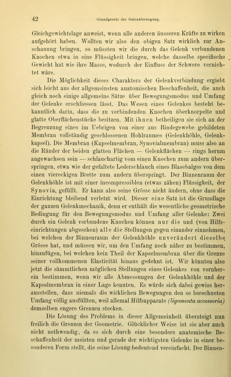 4:2 Grundgesetz der Gelenkbewegung. Gleichgewichtslage anweist, wenn alle anderen äusseren Kräfte zu wirken aufgehört haben. Wollten wir also den obigen Satz wirklich zur An- schauung bringen, so müssten wir die durch das Gelenk verbundenen Knochen etwa in eine Flüssigkeit bringen, welche dasselbe specifische Gewicht hat wie ihre Masse, wodurch der Einfluss der Schwere vernich- tet wäre. Die Möglichkeit dieses Charakters der Gelenkverbindung ergiebt sich leicht aus der allgemeinsten anatomischen Beschaffenheit, die auch gleich noch einige allgemeine Sätze über Bewegungsmodus und Umfang der Gelenke erschliessen lässt. Das Wesen eines Gelenkes besteht be- kanntlich darin, dass die zu verbindenden Knochen überknorpelte und glatte Oberflächenstücke besitzen. Mit ihnen betheiligen sie sich an der Begrenzung eines im üebrigen von einer aus Bindegewebe gebildeten Membran vollständig geschlossenen Hohlraumes (Gelenkhöhle, Gelenk- kapsel). Die Membran (Kapselmembran, Synovialmembran) muss also an die Känder der beiden glatten Flächen — Gelenkflächen — rings herum angewachsen sein — schlauchartig vom einen Knochen zum andern über- springen, etwa wie der gefaltete Lederschlauch eines Blasebalges von dem einen viereckigen Brette zum andern überspringt. Der Binnenraum der Gelenkhöhle ist mit einer incompressiblen (etwas zähen) Flüssigkeit, der Synovia, gefüllt. Er kann also seine Grösse nicht ändern, ohne dass die Einrichtung bleibend verletzt wird. Dieser eine Satz ist die Grundlage der ganzen Gelenkmechanik, denn er enthält die wesentliche geometrische Bedingung für den Bewegungsmodus und Umfang aller Gelenke: Zwei durch ein Gelenk verbundene Knochen können nur die und (von Hilfs- einrichtungen abgesehen) alle die Stellungen gegen einander einnehmen, bei welchen der Binnenraum der Gelenkhöhle unverändert dieselbe. Grösse hat, und müssen wir, um den Umfang noch näher zu bestimmen, hinzufügen, bei welchen kein Theil der Kapselmembran über die Grenze seiner vollkommenen Elasticität hinaus gedehnt ist. Wir könnten also jetzt die sämmtlichen möglichen Stellungen eines Gelenkes von vornher- ein bestimmen, wenn wir alle Abmessungen der Gelenkhöhle und der Kapselmembran in einer Lage kennten. Es würde sich dabei gewiss her- ausstellen, dass niemals die wirklichen Bewegungen den so berechneten Umfang völlig ausfüllten, weil allemal Hilfsapparate (Ugamenta accessoria) demselben engere Grenzen stecken. Die Lösung des Problems in dieser Allgemeinheit übersteigt nun freilich die Grenzen der Geometrie. Glücklicher Weise ist sie aber auch nicht nothwendig, da es sich durch eine besondere anatomische Be- schaffenheit der meisten und gerade der wichtigsten Gelenke in einer be- sonderen Form stellt, die seine Lösung bedeutend vereinfacht. Der Binnen-