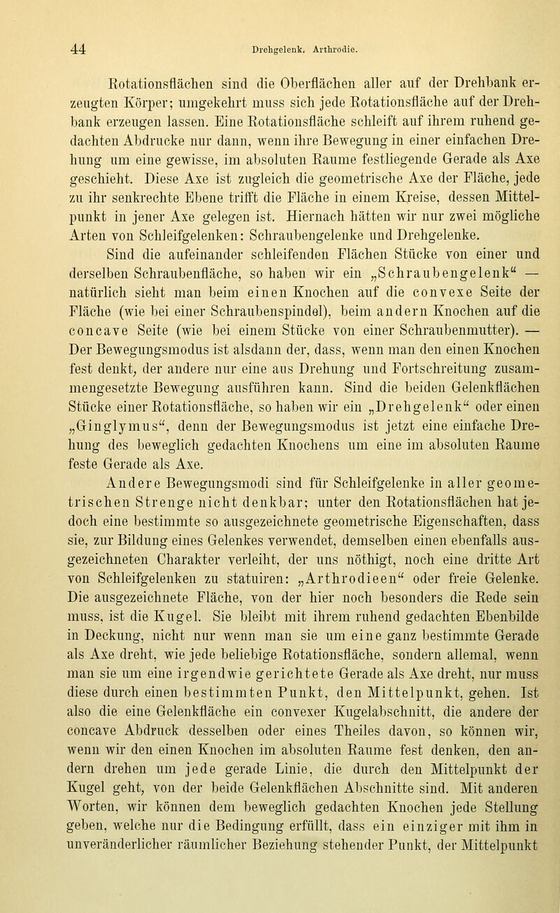 Eotationsflächen sind die Oberflächen aller auf der Drehbank er- zeugten Körper; umgekehrt muss sich jede Rotationsfläche auf der Dreh- bank erzeugen lassen. Eine Rotationsfläche schleift auf ihrem ruhend ge- dachten Abdrucke nur dann, wenn ihre Bewegung in einer einfachen Dre- hung um eine gewisse, im absoluten Räume festliegende Gerade als Axe geschieht. Diese Axe ist zugleich die geometrische Axe der Fläche, jede zu ihr senkrechte Ebene trifft die Fläche in einem Kreise, dessen Mittel- punkt in jener Axe gelegen ist. Hiernach hätten wir nur zwei mögliche Arten von Schleifgelenken: Schraubengelenke und Drehgelenke. Sind die aufeinander schleifenden Flächen Stücke von einer und derselben Schraubenfläche, so haben wir ein „Schraubengelenk — natürlich sieht man beim einen Knochen auf die convexe Seite der Fläche (wie bei einer Schraubenspindel), beim andern Knochen auf die concave Seite (wie bei einem Stücke von einer Schraubenmutter). — Der Bewegungsmodus ist alsdann der, dass, wenn man den einen Knochen fest denkt; der andere nur eine aus Drehung und Fortschreitung zusam- mengesetzte Bewegung ausführen kann. Sind die beiden Gelenkflächen Stücke einer Rotationsfläche, so haben wir ein „Drehgelenk oder einen „Ginglymus, denn der Bewegungsmodus ist jetzt eine einfache Dre- hung des beweglich gedachten Knochens um eine im absoluten Räume feste Gerade als Axe. Andere Bewegungsmodi sind für Schleifgelenke in aller geome- trischen Strenge nicht denkbar; unter den Rotationsflächen hat je- doch eine bestimmte so ausgezeichnete geometrische Eigenschaften, dass sie, zur Bildung eines Gelenkes verwendet, demselben einen ebenfalls aus- gezeichneten Charakter verleiht, der uns nöthigt, noch eine dritte Art von Schleifgelenken zu statuiren: „Arthrodieen oder freie Gelenke. Die ausgezeichnete Fläche, von der hier noch besonders die Rede sein muss, ist die Kugel. Sie bleibt mit ihrem ruhend gedachten Ebenbilde in Deckung, nicht nur wenn man sie um eine ganz bestimmte Gerade als Axe dreht, wie jede beliebige Rotationsfläche, sondern allemal, wenn man sie um eine irgendwie gerichtete Gerade als Axe dreht, nur muss diese durch einen bestimmten Punkt, den Mittelpunkt, gehen. Ist also die eine Gelenkfläche ein convexer Kugelabschnitt, die andere der concave Abdruck desselben oder eines Theiles davon, so können wir, wenn wir den einen Knochen im absoluten Räume fest denken, den an- dern drehen um jede gerade Linie, die durch den Mittelpunkt der Kugel geht, von der beide Gelenkflächen Abschnitte sind. Mit anderen Worten, wir können dem beweglich gedachten Knochen jede Stellung geben, welche nur die Bedingung erfüllt, dass ein einziger mit ihm in unveränderlicher räumlicher Beziehung stehender Punkt, der Mittelpunkt