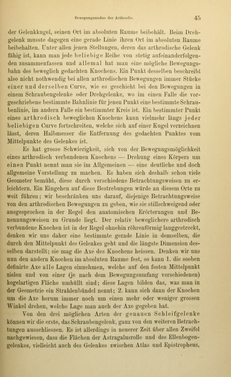 Bewegungsmodiis der Artbroilie. 4-Ö der Geleiikkiigel, seinen Ort im alj.soluten Räume beibehält. Beim Dreh- gelenk musste dagegen eine gerade Linie ihren Ort im absoluten Eaume beibehalten. Unter allen jenen Stellungen, deren das arthrodische Gelenk fähig ist, kann man jede beliebige Reihe von stetig aufeinanderfolgen- den zusammenfassen und allemal hat man eine mögliche Bewegungs- bahn des beweglich gedachten Knochens. Ein Punkt desselben beschreibt also nicht nothwendig bei allen arthrodischen Bewegungen immer Stücke einer und derselben Curve, wie es geschieht bei den Bewegungen in einem Schraubengelenke oder Drehgelenke, wo im einen Falle die vor- geschriebene bestimmte Bahnlinie für jenen Punkt eine bestimmte Schrau- benlinie, im andern Falle ein bestimmter Kreis ist. Ein bestimmter Punkt eines arthrodisch beweglichen Knochens kann vielmehr längs jeder beliebigen Curve fortschreiten, welche sich auf einer Kugel verzeichnen lässt, deren Halbmesser die Entfernung des gedachten Punktes vom Mittelpunkte des Gelenkes ist. Es hat grosse Schwierigkeit, sich von der Bewegungsmöglichkeit eines arthrodisch verbundenen Knochens — Drehung eines Körpers um einen Punkt nennt man sie im Allgemeinen — eine deutliche und doch allgemeine Vorstellung zu machen. Es haben sich deshalb schon viele Geometer bemüht, diese durch verschiedene Betrachtungsweisen zu er- leichtern. Ein Eingehen auf diese Bestrebungen würde an diesem Orte zu weit führen; wir beschränken uns darauf, diejenige Betrachtungsweise von den arthrodischen Bewegungen zu geben, wie sie stillschweigend oder ausgesprochen in der Regel den anatomischen Erörterungen und Be- nennungsweisen zu Grunde liegt. Der relativ beweglichere arthrodisch verbundene Knochen ist in der Regel ohnehin röhrenförmig langgestreckt, denken wir uns daher eine bestimmte gerade Linie in demselben, die durch den Mittelpunkt des Gelenkes geht und die längste Dimension des- selben darstellt; sie mag die Axe des Knochens heissen. Denken wir uns nun den andern Knochen im absoluten Räume fest, so kann 1. die soeben definirte Axe alle Lagen einnehmen, welche auf den festen Mittelpunkt zielen und von einer (je nach dem Bewegungsumfang verschiedenen) kegelartigen Fläche umhüllt sind; diese Lagen bilden das, was man in der Geometrie ein Strahlenbündel nennt; 2. kann sich dann der Knochen um die Axe herum immer noch um einen mehr oder weniger grossen Winkel drehen, welche Lage man auch der Axe gegeben hat. Von den drei möglichen Arten der genauen Schleifgelenke können wir die erste, das Schraubengelenk, ganz von den weiteren Betrach- tungen ausschliessen. Es ist allerdings in neuerer Zeit über allen Zweifel nachgewiesen, dass die Flächen der Astragalusrolle und des Ellenbogen- gelenkes, vielleicht auch des Gelenkes zwischen Atlas und Epistropheus,