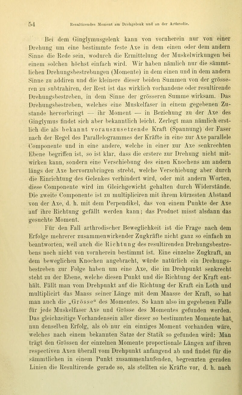 Bei dem Ginglymusgelenk kann von vornherein nur von einer Drehung um eine bestimmte feste Axe in dem einen oder dem andern Sinne die Rede sein, wodurch die Ermittelung der Muskelwirkungen bei einem solchen höchst einfach wird. Wir haben nämlich nur die sämmt- lichen Drehungsbestrebungen (Momente) in dem einen und in dem andern Sinne zu addiren und die kleinere dieser beiden Summen von der grösse- ren zu subtrahiren, der Eest ist das wirklich vorhandene oder resultirende Drehungsbestreben, in dem Sinne der grösseren Summe wirksam. Das Drehungsbestreben, welches eine Muskelfaser in einem gegebenen Zu- stande hervorbringt — ihr Moment — in Beziehung zu der Axe des Ginglymus findet sich aber bekanntlich leicht. Zerlegt man nämlich erst- lich die als bekannt vorauszusetzende Kraft (Spannung) der Faser nach der Eegel des Parallelogrammes der Kräfte in eine zur Axe parallele Componente und in eine andere, welche in einer zur Axe senkrechten Ebene begriffen ist, so ist klar, dass die erstere zur Drehung nicht mit- wirken kann, sondern eine Verschiebung des einen Knochens am andern längs der Axe hervorzubringen strebt, welche Verschiebung aber durch die Einrichtung des Gelenkes verhindert wird, oder mit andern Worten, diese Componente wird im Gleichgewicht gehalten durch Widerstände. Die zweite Componente ist zu multiplicii'en mit ihrem kürzesten Abstand von der Axe, d. h. mit dem Perpendikel, das von einem Punkte der Axe auf ihre Eichtung gefällt werden kann; das Product misst alsdann das gesuchte Moment. Für den Fall arthrodischer Beweglichkeit ist die Frage nach dem Erfolge mehrerer zusammenwirkender Zugkräfte nicht ganz so einfach zu beantworten, weil auch die Eichtung des resultirenden Drehungsbestre- bens noch nicht von vornherein bestimmt ist. Eine einzelne Zugkraft, au dem beweglichen Knochen angebracht, würde natürlich ein Drehungs- bestreben zur Folge haben um eine Axe, die im Drehpunkt senkrecht steht zu der Ebene, welche diesen Punkt und die Eichtung der Kraft ent- hält. Fällt man vom Drehpunkt auf die Eichtung der Kraft ein Loth und multiplicirt das Maass seiner Länge mit dem Maasse der Kraft, so hat man auch die „Grösse des Momentes. So kann also im gegebenen Falle für jede Muskelfaser Axe und Grösse des Momentes gefunden werden. Das gleichzeitige Vorhandensein aller dieser so bestimmten Momente hat_ nun denselben Erfolg, als ob nur ein einziges Moment vorhanden wäre, welches nach einem bekannten Satze der Statik so gefunden wird: Man trägt den Grössen der einzelnen Momente proportionale Längen auf ihren respectiven Axen überall vom Drehpunkt anfangend ab und findet für die sämmtlichen in einem Punkt zusammenlaufenden, begrenzten geraden Linien die Eesultirende gerade so, als stellten sie Kräfte vor, d. h. nach