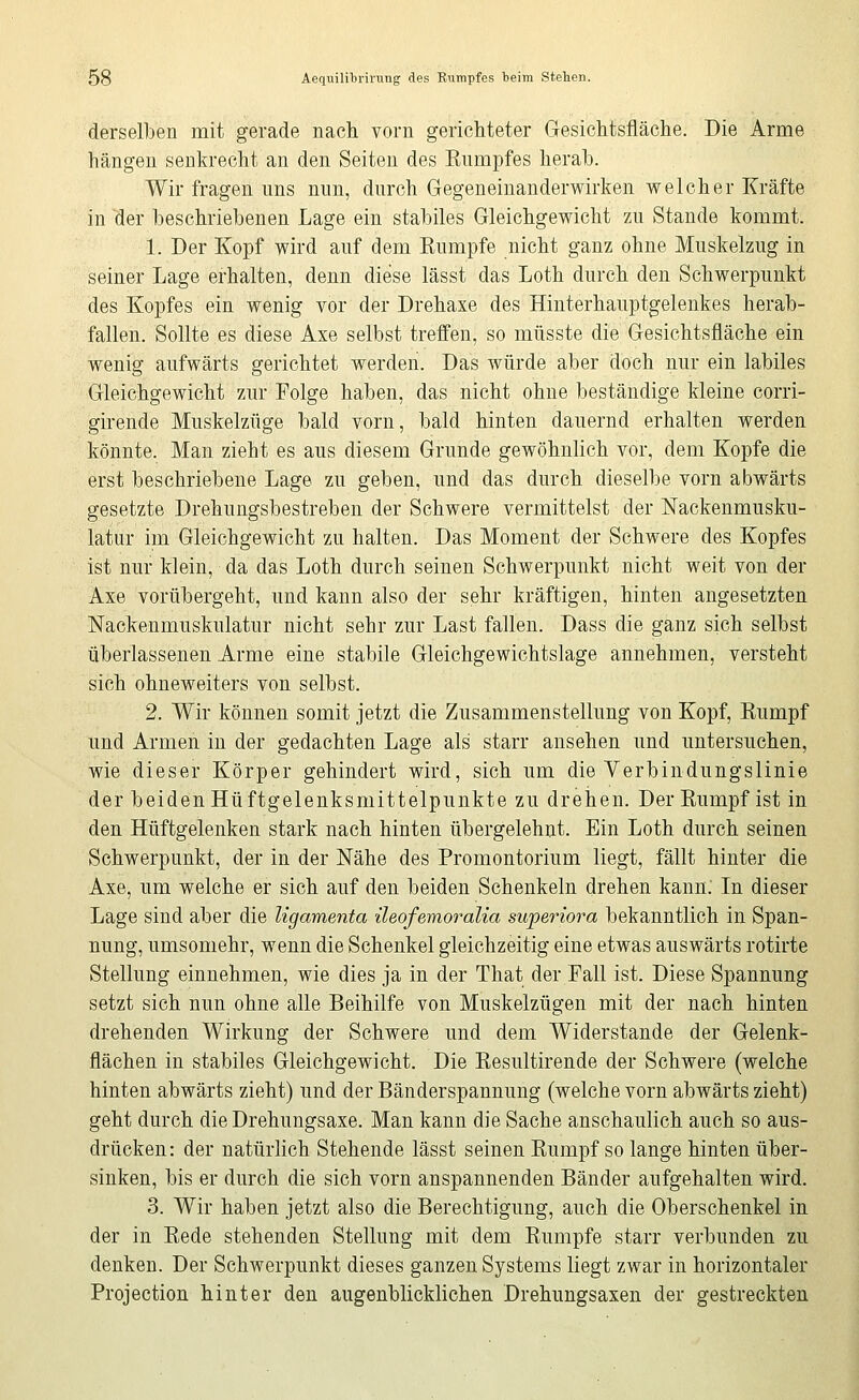 derselben mit gerade nach vorn gerichteter Gesichtsfläche. Die Arme hängen senkrecht an den Seiten des Enmpfes herah. Wir fragen uns nun, durch Gegeneinanderwirken welcher Kräfte in der beschriebenen Lage ein stabiles Gleichgewicht zu Stande kommt. 1. Der Kopf wird auf dem Kumpfe nicht ganz ohne Muskelzug in seiner Lage erhalten, denn diese lässt das Loth durch den Schwerpunkt des Kopfes ein wenig vor der Drehaxe des Hinterhauptgelenkes herab- fallen. Sollte es diese Axe selbst treffen, so müsste die Gesichtsfläche ein wenig aufwärts gerichtet werden. Das würde aber doch nur ein labiles Gleichgewicht zur Folge haben, das nicht ohne beständige kleine corri- girende Muskelzüge bald vorn, bald hinten dauernd erhalten werden könnte. Man zieht es aus diesem Grunde gewöhnlich vor, dem Kopfe die erst beschriebene Lage zu geben, und das durch dieselbe vorn abwärts gesetzte Drehungsbestreben der Schwere vermittelst der Nackenmusku- latur im Gleichgewicht zu halten. Das Moment der Schwere des Kopfes ist nur klein, da das Loth durch seinen Schwerpunkt nicht weit von der Axe vorübergeht, und kann also der sehr kräftigen, hinten angesetzten Nackenmuskulatur nicht sehr zur Last fallen. Dass die ganz sich selbst überlassenen Arme eine stabile Gleichgewichtslage annehmen, versteht sich ohneweiters von selbst. 2. Wir können somit jetzt die Zusammenstellung von Kopf, Kumpf und Armen in der gedachten Lage als starr ansehen und untersuchen, wie dieser Körper gehindert wird, sich um die Verbindungslinie der beiden Hüftgelenksmittelpunkte zu drehen. Der Kumpf ist in den Hüftgelenken stark nach hinten übergelehnt. Ein Loth durch seinen Schwerpunkt, der in der Nähe des Promontorium liegt, fällt hinter die Axe, um welche er sich auf den beiden Schenkeln drehen kann: In dieser Lage sind aber die ligamenta ileofemoralia superiora bekanntlich in Span- nung, umsomehr, wenn die Schenkel gleichzeitig eine etwas auswärts rotirte Stellung einnehmen, wie dies ja in der That der Fall ist. Diese Spannung setzt sich nun ohne alle Beihilfe von Muskelzügen mit der nach hinten drehenden Wirkung der Schwere und dem Widerstände der Gelenk- flächen in stabiles Gleichgewicht. Die Eesultirende der Schwere (welche hinten abwärts zieht) und der Bänderspannung (welche vorn abwärts zieht) geht durch die Drehungsaxe. Man kann die Sache anschaulich auch so aus- drücken: der natürlich Stehende lässt seinen Eumpf so lange hinten über- sinken, bis er durch die sich vorn anspannenden Bänder aufgehalten wird. 3. Wir haben jetzt also die Berechtigung, auch die Oberschenkel in der in Eede stehenden Stellung mit dem Eumpfe starr verbunden zu denken. Der Schwerpunkt dieses ganzen Systems liegt zwar in horizontaler Projection hinter den augenblicklichen Drehungsaxen der gestreckten