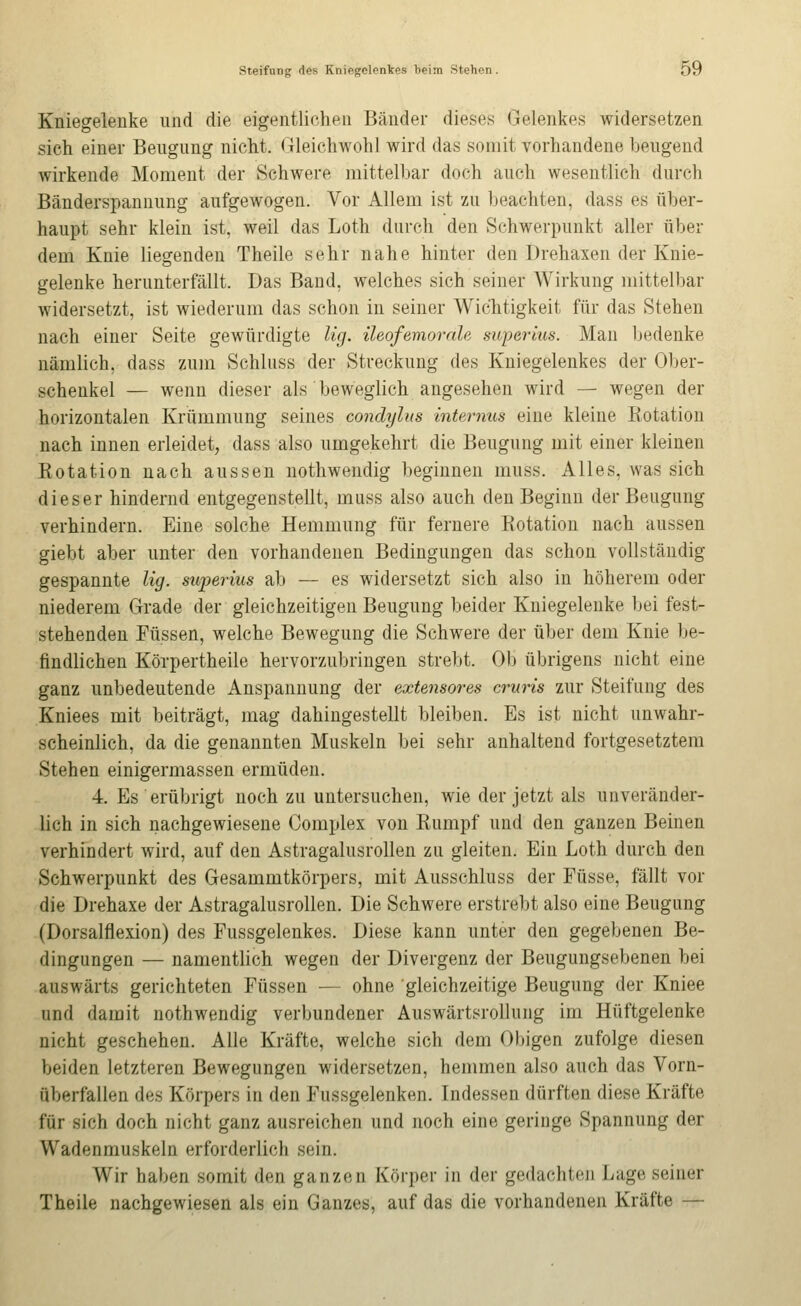 Kniegelenke und die eigentlichen Bänder dieses^ Gelenkes widersetzen sich einer Beugung nicht. Gleichwohl wird das somit vorhandene beugend wirkende Moment der Schwere mittelbar doch auch wesentlich durch Bänderspannung aufgewogen. Vor Allem ist zu beachten, dass es über- haupt sehr klein ist, weil das Loth durch den Schwerpunkt aller über dem Knie liegenden Theile sehr nahe hinter den Drehaxen der Knie- gelenke herunterfällt. Das Band, welches sich seiner Wirkung mittelbar widersetzt, ist wiederum das schon in seiner Wichtigkeit für das Stehen nach einer Seite gewürdigte Ug. üeofemorah superius. Man bedenke nämlich, dass zum Schlnss der Streckung des Kniegelenkes der 01)er- schenkel — wenn dieser als beweglich angesehen wird — wegen der horizontalen Krümmung seines condylus internus eine kleine Kotation nach innen erleidet, dass also umgekehrt die Beugung mit einer kleinen Rotation nach aussen nothwendig beginnen muss. Alles, was sich dieser hindernd entgegenstellt, muss also auch den Beginn der Beugung verhindern. Eine solche Hemmung für fernere Rotation nach aussen giebt aber unter den vorhandenen Bedingungen das schon vollständig gespannte Ug. superius ab — es widersetzt sich also in höherem oder niederem Grade der gleichzeitigen Beugung beider Kniegelenke bei fest- stehenden Füssen, welche Bewegung die Schwere der über dem Knie be- findlichen Körpertheile hervorzubringen strebt. Ob übrigens nicht eine ganz unbedeutende Anspannung der extensores cruris zur Steifung des Kniees mit beiträgt, mag dahingestellt bleiben. Es ist nicht unwahr- scheinlich, da die genannten Muskeln bei sehr anhaltend fortgesetztem Stehen einigermassen ermüden. 4. Es erübrigt noch zu untersuchen, wie der jetzt als unveränder- lich in sich nachgewiesene Complex von Rumpf und den ganzen Beinen verhindert wird, auf den Astragalusrollen zu gleiten. Ein Loth durch den Schwerpunkt des Gesammtkörpers, mit Ausschluss der Füsse, fällt vor die Drehaxe der Astragalusrollen. Die Schwere erstrebt also eine Beugung (Dorsalflexion) des Fussgelenkes. Diese kann unter den gegebenen Be- dingungen — namentlich wegen der Divergenz der Beugungsebenen bei auswärts gerichteten Füssen — ohne gleichzeitige Beugung der Kniee und damit nothwendig verbundener Auswärtsrollung im Hüftgelenke nicht geschehen. Alle Kräfte, welche sich dem Obigen zufolge diesen beiden letzteren Bewegungen widersetzen, hemmen also auch das Vorn- überfallen des Körpers in den Fussgelenken. Indessen dürften diese Kräfte für sich doch nicht ganz ausreichen und noch eine geringe Spannung der Wadenmuskeln erforderlich sein. Wir haben somit den ganzen Körper in der gedachten Lage seiner Theile nachgewiesen als ein Ganzes, auf das die vorhandenen Kräfte —