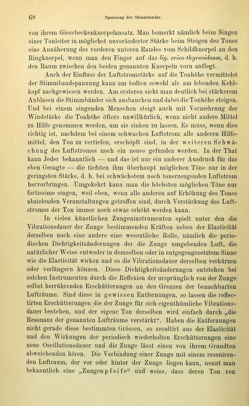 von ihrem Giessbeckenknorpelansatz. Man bemerkt nämlich beim Singen einer Tonleiter in möglichst unveränderter Stärke beim Steigen des Tones eine Annäherung des vorderen unteren Randes vom Schildknorpel an den Eingknorpel, wenn man den Finger auf das lig. crlco-thyreoideu'm, d. h. den Eaum zwischen den beiden genannten Knorpeln vorn auflegt. Anch der Einfluss der Luftstromstärke auf die Tonhöhe vermittelst der Stimmbandspannung kann am todten sowohl als am lebenden Kehl- kopf nachgewiesen werden. Am ersteren sieht man deutlich bei stärkerem Anblasen die Stimmbänder sich ausbauchen und dabei die Tonhöhe steigen. Und bei einem singenden Menschen steigt auch mit Vermehrung der Windstärke die Tonhöhe öfters unwillkürlich, wenn nicht andere Mittel zu Hilfe genommen werden, um sie sinken zu lassen. Es muss, wenn dies richtig ist, nachdem bei einem schwachen Luftstrom alle anderen Hilfs- mittel, den Ton zu vertiefen, erschöpft sind, in der weiteren Schwä- chung des Luftstromes noch ein neues gefunden werden. In der That kann Jeder bekanntlich — und das ist nur ein anderer Ausdruck für das eben Gesagte — die tiefsten ihm überhaupt möglichen Töne nur in der geringsten Stärke, d. h. bei schwächstem noch tonerzeugenden Luftstrom hervorbringen. Umgekehrt kann man die höchsten möglichen Töne nur fortissime singen, :Weil eben, wenn alle anderen auf Erhöhung des Tones abzielenden Veranstaltungen getroffen sind, durch Verstärkung des Luft- stromes der Ton immer noch etwas erhöht werden kann. In vielen künstlichen Zungeninstrnmenten spielt unter den die Vibrationsdauer der Zunge bestimmenden Kräften neben der Elasticität derselben noch eine andere eine wesentliche ßolle, nämlich die perio- dischen Dichtigkeitsänderungen der die Zunge umgebenden Luft, die natürlicher Weise entweder in demselben oder in entgegengesetztem Sinne wie die Elasticität wirken und so die Vibrationsdauer derselben verkürzen oder verlängern können. Diese Dichtigkeitsänderungen entstehen bei solchen Instrumenten durch die Keflexion der ursprünglich von der Zunge selbst herrührenden Erschütterungen an den Grenzen der benachbarten Lufträume. Sind diese in gewissen Entfernungen, so lassen die reflec- tirten Erschütterungen die der Zunge für sich eigenthümliche Vibrations- dauer bestehen, und der eigene Ton derselben wird einfach durch „die Eesonanz der genannten Lufträume verstärkt. Haben die Entfernungen nicht gerade diese bestimmten Grössen, so resultirt aus der Elasticität und den Wirkungen der periodisch wiederholten Erschütterungen eine neue Oscillationsdauer und die Zunge lässt einen von ihrem Grundton abweichenden hören. Die Verbindung einer Zunge mit einem resoniren- den Luftraum, der vor oder hinter der Zunge liegen kann, nennt man bekanntlich eine „Zungenpfeife und weiss, dass deren Ton von