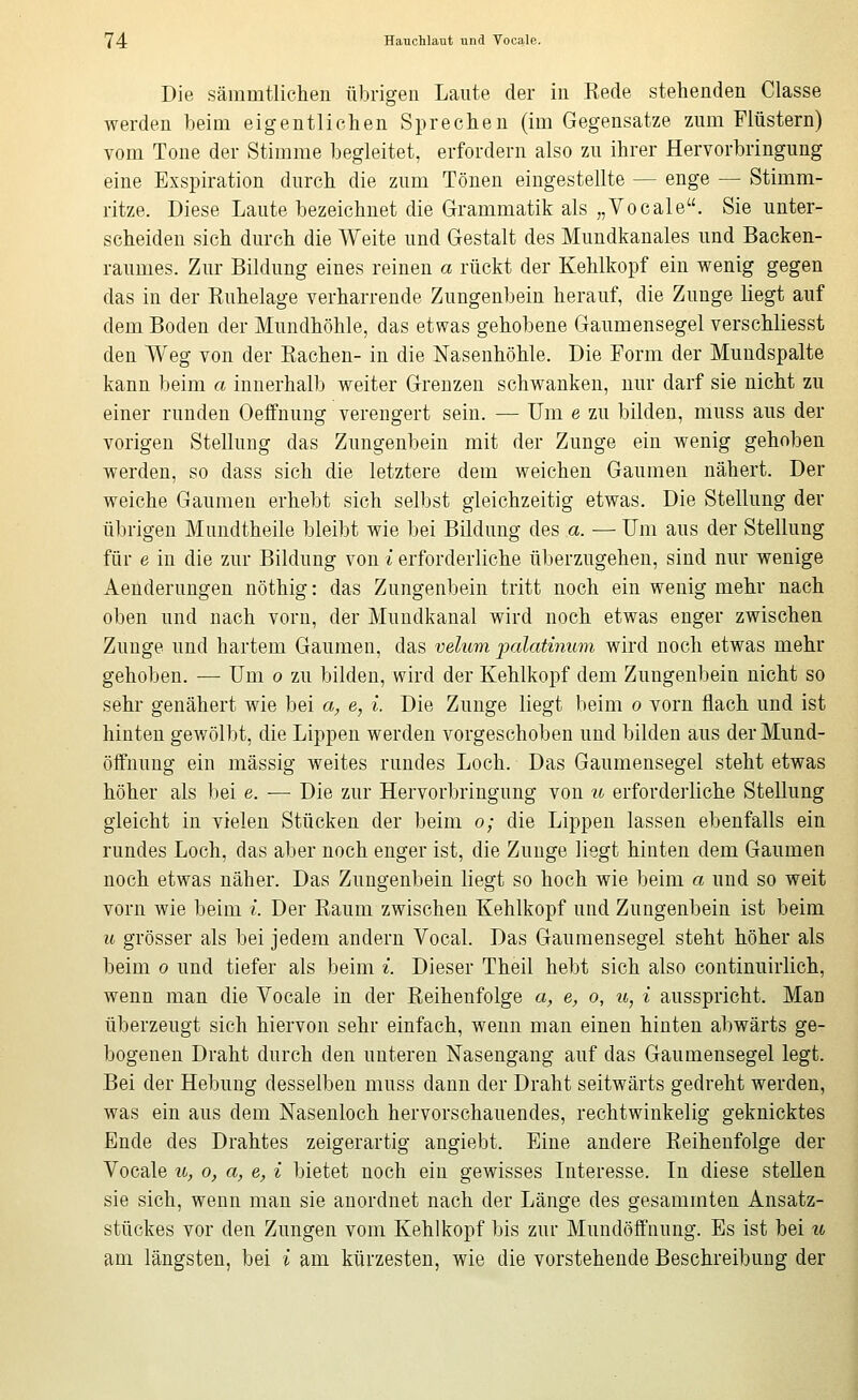 Die säramtliclieii übrigen Laute der in Rede stehenden Classe werden beim eigentlichen Sprechen (im Gegensatze zum Flüstern) vom Tone der Stimme begleitet, erfordern also zu ihrer Hervorbringung eine Exspiration durch die zum Tönen eingestellte — enge — Stimm- ritze. Diese Laute bezeichnet die Grammatik als „Vocale. Sie unter- scheiden sich durch die Weite und Gestalt des Mundkanales und Backen- raumes. Zur Bildung eines reinen a rückt der Kehlkopf ein wenig gegen das in der Ruhelage verharrende Zungenbein herauf, die Zunge liegt auf dem Boden der Mundhöhle, das etwas gehobene Gaumensegel verschliesst den Weg von der Rachen- in die Nasenhöhle. Die Form der Mundspalte kann beim a innerhalb weiter Grenzen schwanken, nur darf sie nicht zu einer runden Oeffnung verengert sein. — Um e zu bilden, muss aus der vorigen Stellung das Zungenbein mit der Zunge ein wenig gehoben werden, so dass sich die letztere dem weichen Gaumen nähert. Der weiche Gaumen erhebt sich selbst gleichzeitig etwas. Die Stellung der übrigen Mundtheile bleibt wie bei Bildung des a. — Um aus der Stellung für e in die zur Bildung von i erforderliche überzugehen, sind nur wenige Aenderungen nöthig: das Zungenbein tritt noch ein wenig mehr nach oben und nach vorn, der Muudkanal wird noch etwas enger zwischen Zunge und hartem Gaumen, das xidum palatinum wird noch etwas mehr gehoben. — Um o zu bilden, wird der Kehlkopf dem Zungenbein nicht so sehr genähert wie bei a, e, i. Die Zunge liegt beim o vorn flach und ist hinten gewölbt, die Lippen werden vorgeschoben und bilden aus derMund- öffnuug ein massig weites rundes Loch. Das Gaumensegel steht etwas höher als bei e. ■—■ Die zur Hervorbringung von u erforderliche Stellung gleicht in vielen Stücken der beim o; die Lippen lassen ebenfalls ein rundes Loch, das aber noch enger ist, die Zunge liegt hinten dem Gaumen noch etwas näher. Das Zungenbein liegt so hoch wie beim a und so weit vorn wie beim i. Der Raum zwischen Kehlkopf und Zungenbein ist beim u grösser als bei jedem andern Vocal. Das Gaumensegel steht höher als beim o und tiefer als beim ^. Dieser Theil hebt sich also continuirlich, wenn man die Vocale in der Reihenfolge a, e, o, u, i ausspricht. Man überzeugt sich hiervon sehr einfach, wenn man einen hinten abwärts ge- bogenen Draht durch den unteren Naseugang auf das Gaumensegel legt. Bei der Heljung desselben muss dann der Draht seitwärts gedreht werden, was ein aus dem Nasenloch hervorschauendes, rechtwinkelig geknicktes Ende des Drahtes zeigerartig angiebt. Eine andere Reihenfolge der Vocale 10, o, a, e, i bietet noch ein gewisses Interesse. In diese stellen sie sich, wenn man sie anordnet nach der Länge des gesammten Ansatz- stückes vor den Zungen vom Kehlkopf bis zur Mundöffnung. Es ist bei u am längsten, bei i am kürzesten, wie die vorstehende Beschreibung der