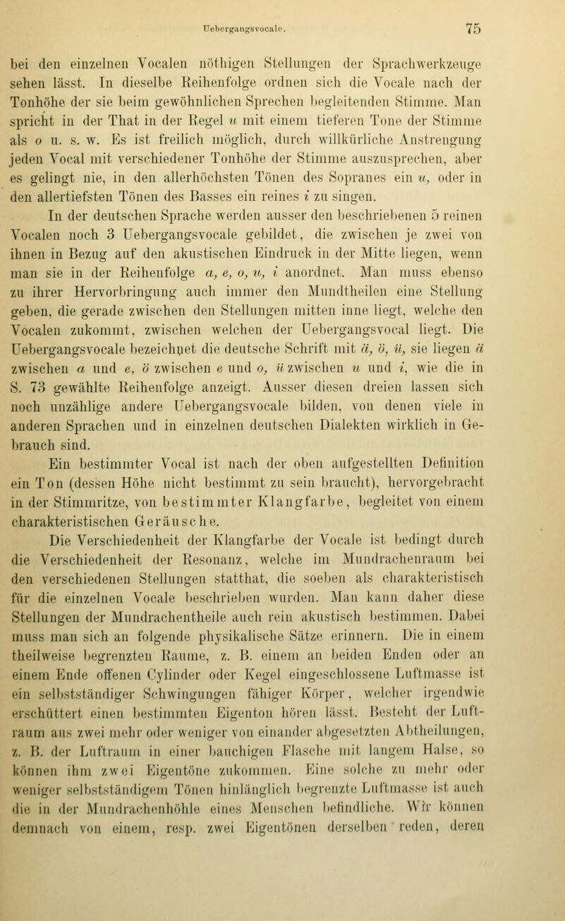 üebergangsvocalo. q bei den einzelneu Vocalen nöthigen Stellungen der Sprachwerkzeuge sehen lässt. In dieselbe Reihenfolge ordnen sich die Vocale nach der Tonhöhe der sie beim gewöhnlichen Sprechen begleitenden Stimme. Man spricht in der That in der Regel u mit einem tieferen Tone der Stimme als 0 u. s. w. Es ist freilich möglich, durch willkürliche Anstrengung jeden Vocal mit verschiedener Tonhöhe der Stimme auszusprechen, aber es gelingt nie, in den allerhöchsten Tönen des Sopranes ein u^ oder in den allertiefsten Tönen des Basses ein reines i zu singen. In der deutschen Sprache werden ausser den beschriebenen 5 reinen Vocalen noch 3 üebergangsvocale gebildet, die zwischen je zwei von ihnen in Bezug auf den akustischen Eindruck in der Mitte liegen, wenn man sie in der Reihenfolge a, e, o, u, i anordnet. Man muss ebenso zu ihrer Hervorbringung auch immer den Mundtheileu eine Stellung geben, die gerade zwischen den Stellungen mitten inne liegt, welche den Vocalen zukommt, zwischen welchen der Uebergangsvocal liegt. Die üebergangsvocale bezeichnet die deutsche Schrift mit ä, ö, ü, sie liegen ä zwischen a und e, ö zwischen e und o, ü zwischen u und i, wie die in S. 73 gewählte Reihenfolge anzeigt. Ausser diesen dreien lassen sich noch unzählige andere üebergangsvocale bilden, von denen viele in anderen Sprachen und in einzelnen deutschen Dialekten wirklich in Ge- brauch sind. Ein bestimmter Vocal ist nach der oben aufgestellten Definition ein Ton (dessen Höhe nicht bestimmt zu sein braucht), hervorgel)racht in der Stimmritze, von bestimmter Klangfarbe, begleitet von einem charakteristischen Geräusche. Die Verschiedenheit der Klangfarbe der Vocale ist bedingt durch die Verschiedenheit der Resonanz, welche im Mundrachenraum bei den verschiedenen Stellungen statthat, die soeben als charakteristisch für die einzelnen Vocale beschrieben wurden. Mau kann daher diese Stellungen der Mundrachentheile auch rein akustisch bestimmen. Dabei muss man sich an folgende physikalische Sätze erinnern. Die in einem theilweise Ijegrenzten Räume, z. B. einem an beiden Enden oder an einem Ende offenen Cylinder oder Kegel eingeschlossene Luftmasse ist ein selbstständiger Schwingungen fähiger Körper, welcher irgendwie erschüttert einen bestimmten Eigenton hören lässt. Besteht der Luft- raum aus zwei mehr oder weniger von einander abgesetzten Abtheilungen, z. B. der Luftraum in einer bauchigen Flasche mit langem Halse, so können ihm zwei Eigentöne zukommen. Eine solche zu mehr oder weniger selhstständigem Tönen hinlänglich begrenzte Luftmasse ist auch die in der Mundrachenhöhle eines Menschen befindliche. Wir können demnach von einem, resp. zwei P^igentönen derselben reden, deren