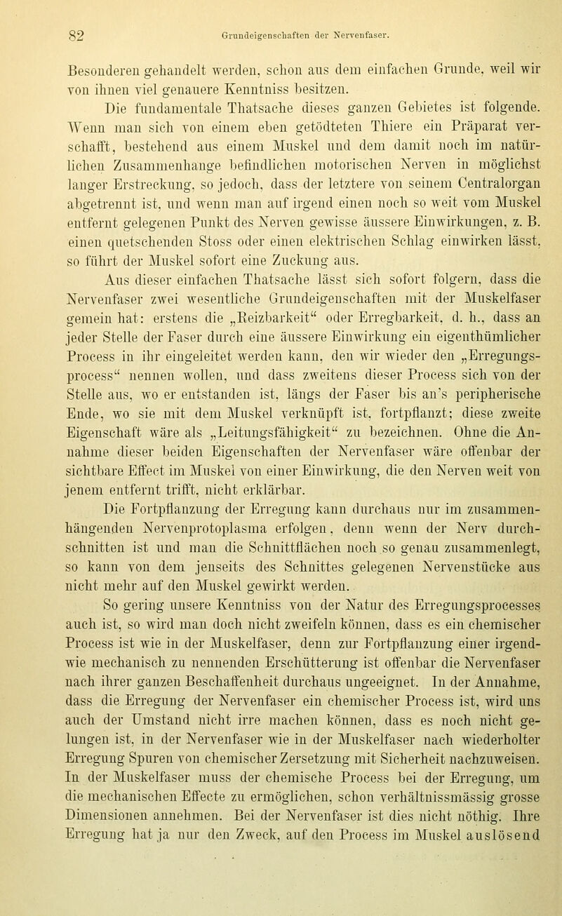 Besoudereii gehandelt werden, sclion aus dem einfachen Grunde, weil wir von ihnen viel genauere Kenutniss besitzen. Die fundamentale Thatsache dieses ganzen Gebietes ist folgende. Wenn man sich von einem eben getödteten Thiere ein Präparat ver- schafft, bestehend aus einem Muskel und dem damit noch im natür- lichen Zusammenhange befindlichen motorischen Nerven in möglichst langer Erstreckung, so jedoch, dass der letztere von seinem Centralorgan abgetrennt ist, und wenn man auf irgend einen noch so weit vom Muskel entfernt gelegenen Punkt des Nerven gewisse äussere Einwirkungen, z. B. einen quetschenden Stoss oder einen elektrischen Schlag einwirken lässt, so führt der Muskel sofort eine Zuckung aus. Aus dieser einfachen Thatsache lässt sich sofort folgern, dass die Nervenfaser zwei wesentliche Grundeigeuschaften mit der Muskelfaser gemein hat: erstens die „Keizbarkeit oder Erregbarkeit, d. h., dass an jeder Stelle der Faser durch eine äussere Einwirkung ein eigenthümlicher Process in ihr eingeleitet werden kann, den wir wieder den „Erregungs- process nennen wollen, und dass zweitens dieser Process sich von der Stelle aus, wo er entstanden ist, längs der Faser bis an's peripherische Ende, wo sie mit dem Muskel verknüpft ist, fortpflanzt; diese zweite Eigenschaft wäre als „Leitungsfähigkeit zu bezeichnen. Ohne die An- nahme dieser beiden Eigenschaften der Nervenfaser wäre offenbar der sichtbare Effect im Muskel von einer Einwirkung, die den Nerven weit von jenem entfernt trifft, nicht erklärbar. Die Fortpflanzung der Erregung kann durchaus nur im zusammen- hängenden Nervenprotoplasma erfolgen, denn wenn der Nerv durch- schnitten ist und man die Schnittflächen noch so genau zusammenlegt, so kann von dem jenseits des Schnittes gelegenen Nervenstücke aus nicht mehr auf den Muskel gewirkt werden. So gering unsere Kenutniss von der Natur des Erregnngsprocesses auch ist, so wird man doch nicht zweifeln können, dass es ein chemischer Process ist wie in der Muskelfaser, denn zur Fortpflanzung einer irgend- wie mechanisch zu nennenden Erschütterung ist offenbar die Nervenfaser nach ihrer ganzen Beschaffenheit durchaus ungeeignet. In der Annahme, dass die Erregung der Nervenfaser ein chemischer Process ist, wird uns auch der Umstand nicht irre machen können, dass es noch nicht ge- lungen ist, in der Nervenfaser wie in der Muskelfaser nach wiederholter Erregung Spuren von chemischer Zersetzung mit Sicherheit nachzuweisen. In der Muskelfaser muss der chemische Process bei der Erregung, um die mechanischen Effecte zu ermöglichen, schon verhältnissmässig grosse Dimensionen annehmen. Bei der Nervenfaser ist dies nicht nöthig. Ihre Erregung hat ja nur den Zweck, auf den Process im Muskel auslösend