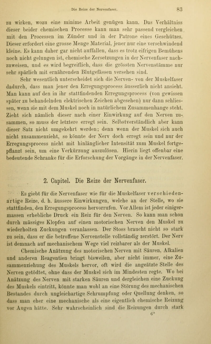 ZU wirken, wozu eine minime Arbeit genügen kann. Das Yerhältniss dieser beider chemischen Processe kann man sehr passend vergleichen. mit den Processen im Zünder und in der Patrone eines Geschützes. Dieser erfordert eine grosse Menge Material, jener nur eine verschwindend kleine. Es kann daher gar nicht auffallen, dass es trotz eifrigen Bemühens noch nicht gelungen ist, chemische Zersetzungen in der Nervenfaser nach- zuweisen, und es wird begreiflich, dass die grössten Nervenstämme nur sehr spärlich mit ernährenden Blutgefässen versehen sind. Sehr wesentlich unterscheidet sich die Nerven- von der Muskelfaser dadurch, dass man jener den Erregungsprocess äusserlich nicht ansieht. Man kann auf den in ihr stattfindenden Erregungsprocess (von gewissen später zu liehandelnden elektrischen Zeichen abgesehen) nur dann schlies- sen, wenn sie mit dem Muskel noch in natürlichem Zusammenhange steht. Zieht sich nämlich dieser nach einer Einwirkung auf den Nerven zu- sammen, so muss der letztere erregt sein. Selbstverständlich aber kann dieser Satz nicht umgekehrt werden; denn wenn der Muskel sich auch nicht zusammenzieht, so könnte der Nerv doch erregt sein und nur der Erregungsprocess nicht mit hinlänglicher Intensität zum Muskel fortge- pflanzt sein, um eine Verkürzung auszulösen. Hierin liegt offenbar eine bedeutende Schranke für die Erforschung der Vorgänge in der Nervenfaser. 2, Capitel. Die Reize der Nervenfaser. Es giebtfür die Nervenfaser wie für die Muskelfaser verschieden- artige Reize, d. h. äussere Einwirkungen, welche an der Stelle, wo sie stattfinden, den Erregungsprocess hervorrufen. Vor Allem ist jeder einiger- massen erhebliche Druck ein Reiz für den Nerven. So kann man schon durch massiges Klopfen auf einen motorischen Nerven den Muskel zu wiederholten Zuckungen veranlassen. Der Stoss braucht nicht so stark zu sein, dass er die betroffene Nervenstelle vollständig zerstört. Der Nerv ist demnach auf mechanischem Wege viel reizbarer als der Muskel. Chemische Anätzung des motorischen Nerven mit Säuren. Alkalien und anderen Reagentieu bringt bisweilen, aber nicht immer, eine Zü- sammenziehung des Muskels hervor, oft wird die angeätzte Stelle des Nerven getödtet, ohne dass der Muskel sich im Mindesten regte. Wo bei Anätzung des Nerven mit starken Säuren und dergleichen eine Zuckung des Muskels eintritt, könnte man wohl an eine Störung des mechanischen Bestandes durch ungleichartige Schrumpfung oder Quellung denken, so dass man eher eine mechanische als eine eigentlich chemische Keizung vor Augen hätte. Sehr wahrscheinlich sind die Keizungen durch stark