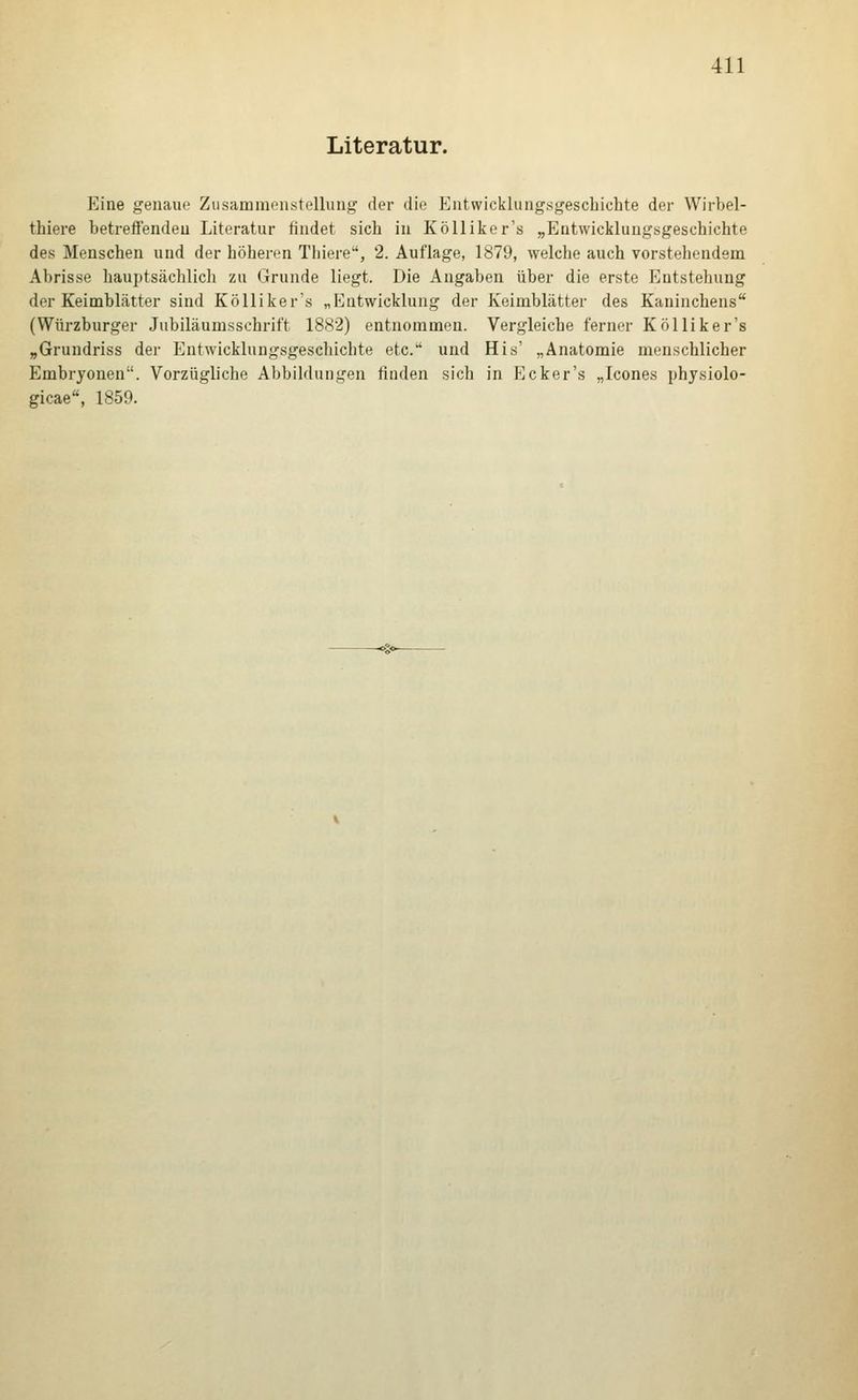 Literatur. Eine genaue Zusammenstellung der die Entwicklungsgeschichte der Wirbel- thiere betreffenden Literatur findet sich in Kölliker's „Entwicklungsgeschichte des Menschen und der höheren Thiere, 2. Auflage, 1879, welche auch vorstehendem Abrisse hauptsächlicli zu Grunde liegt. Die Angaben über die erste Entstehung der Keimblätter sind Kölliker's „Entwicklung der Keimblätter des Kaninchens (Würzburger Jubiläumsschrift 1882) entnommen. Vergleiche ferner Kölliker's „Grundriss der Entwicklungsgeschichte etc. und His' „Anatomie menschlicher Embryonen. Vorzügliche Abbildungen finden sich in Ecker's „Icones physiolo- gicae«, 1859.