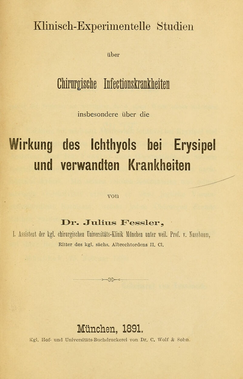 Klinisch-Experimentelle Studien über GUnnbdte MectiOBsMkeiten insbesondere über die Wirkung des Ichthyols bei Erysipel und verwandten Krankheiten von I>r- Julius Fessler, Assistent der kgl. chirurgischen Universitäts-KIinik München nnter weil. Prof. v. Nussbaum, Ritter des kgl. sächs. Albrechtordens II. Cl. —<3S~- München, 1891. iCgl. Hof- und Universitäts-Buchdruckerei von Dr. C. Wolf & Sobn.