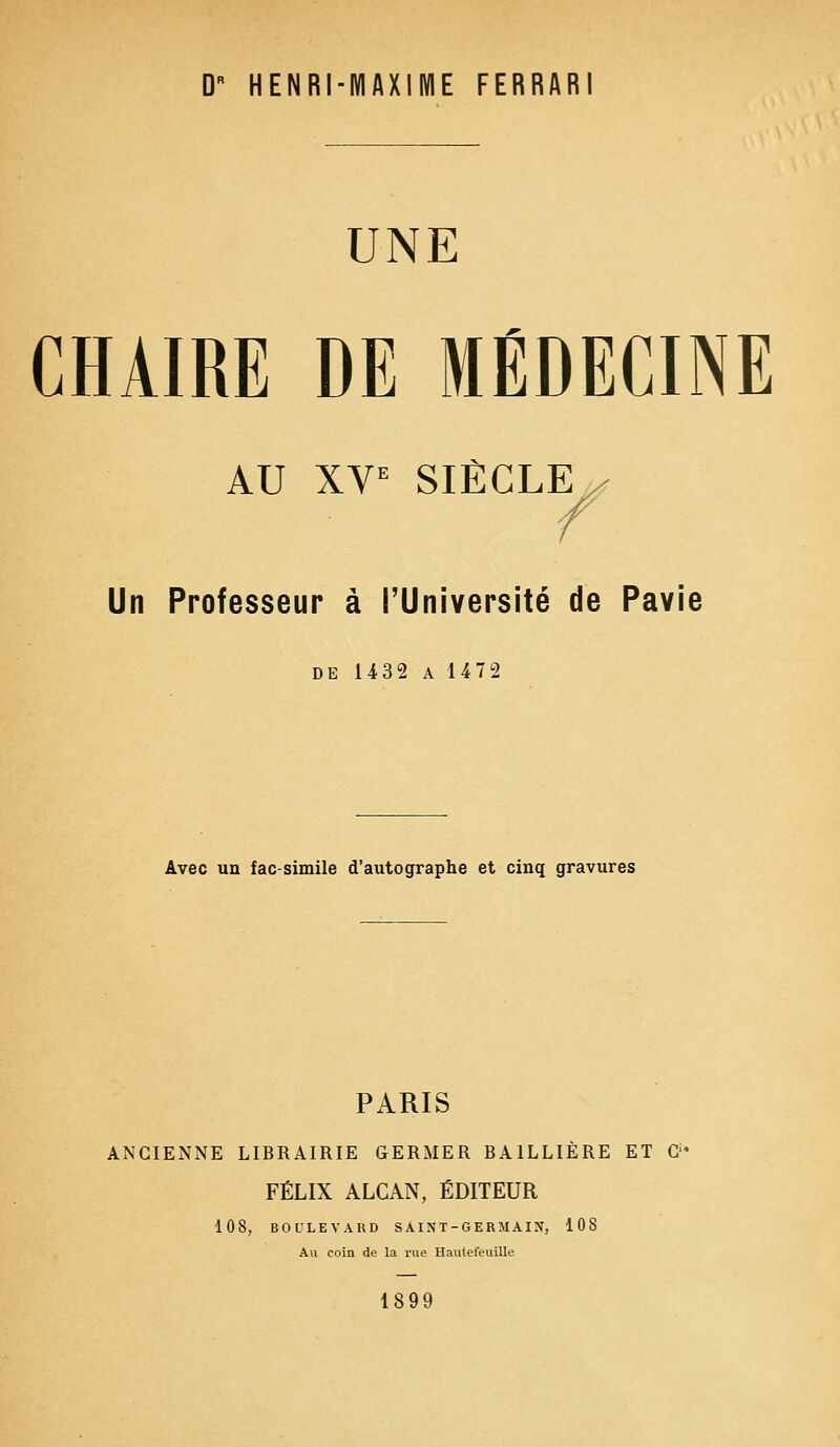 D' HENRI-MAXIME FERRAR UNE CHAIRE DE MÉDECINE AU XVe SIÈCLE / /s f Un Professeur à l'Université de Pavie de 1432 a 1472 Avec un fac-similé d'autographe et cinq gravures PARIS ANCIENNE LIBRAIRIE GERMER BA1LLIÈRE ET G' FÉLIX ALCAN, ÉDITEUR 108, BOULEVARD SAINT-GERMAIN, 108 Au coin de la rue Hautefeuille 1899