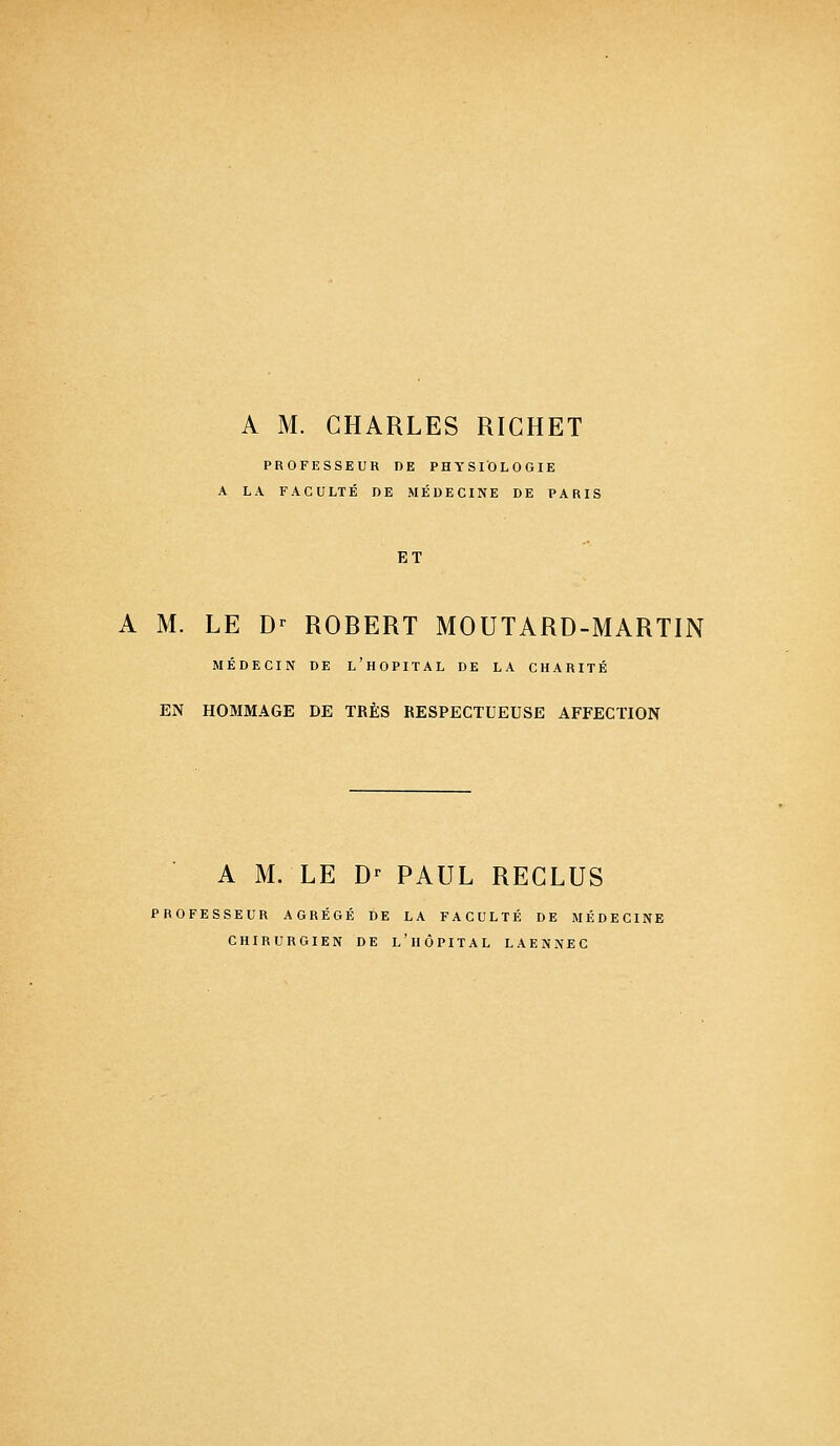 A M. CHARLES RICHET PROFESSEUR DE PHYSIOLOGIE A LA FACULTÉ DE MÉDECINE DE PARIS ET A M. LE Dr ROBERT MOUTARD-MARTIN MÉDECIN DE L'HOPITAL DE LA CHARITÉ EN HOMMAGE DE TRÈS RESPECTUEUSE AFFECTION A M. LE D' PAUL REGLUS PROFESSEUR AGRÉGÉ DE LA FACULTÉ DE MÉDECINE CHIRURGIEN DE L'HÔPITAL LAENNEC