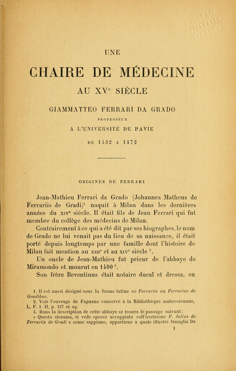 UNE CHAIRE DE MÉDECINE AU XVe SIÈCLE GIAMMATTEO FERRARI DA GRADO PROFESSEUR A L'UNIVERSITÉ DE PAVIE DE 1432 A 1472 ORIGINES DE FERRARI Jean-Mathieu Ferrari da Grado (Johannes Matheus de Ferrariis de Gradi)1 naquit à Milan dans les dernières années du xive siècle. Il était fils de Jean Ferrari qui fut membre du collège des médecins de Milan. Contrairement à ce qui a été dit par ses biographes, le nom de Grado ne lui venait pas du lieu de sa naissance, il était porté depuis longtemps par une famille dont l'histoire de Milan fait mention au xiue et au xive siècle 2. Un oncle de Jean-Mathieu fut prieur de l'abbaye de Miramondo et mourut en 1400 3. Son frère Reventinus était notaire ducal et dressa, en 1. Il est aussi désigné sous la forme latine ex Ferrariis ou Ferrarius de Gradibus. 2. Voir l'ouvrage de Fagnano conservé à la Bibliothèque ambrosiennne, L. F. t. II, p. 127 et sq. 3. Dans la description de cette abbaye se trouve le passage suivant: « Questo stemma, si vede spesso accoppiato coll'iscrizione F. Julius de Ferrariis de Gradi e corne sappiano, appartiene a quale illustre famiglia De