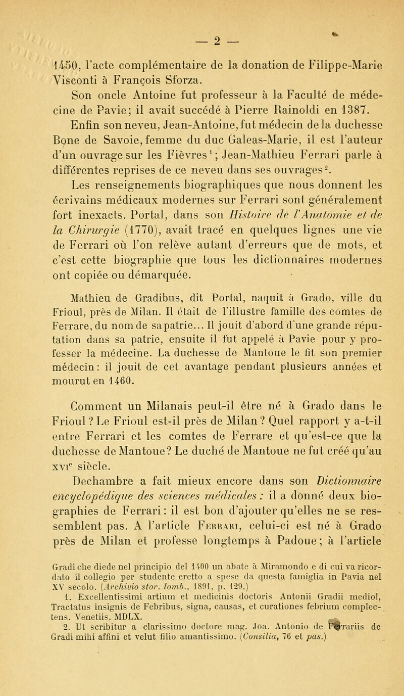 1450, l'acte complémentaire de la donation de Filippe-Marie Visconti à François Sforza. Son oncle Antoine fut professeur à la Faculté de méde- cine de Pavie; il avait succédé à Pierre Rainoldi en 1387. Enfin son neveu, Jean-Antoine,fat médecin delà duchesse Bone de Savoie, femme du duc Galeas-Marie, il est l'auteur d'un ouvrage sur les Fièvres! ; Jean-Mathieu Ferrari parle à différentes reprises de ce neveu dans ses ouvrages2. Les renseignements biographiques que nous donnent les écrivains médicaux modernes sur Ferrari sont généralement fort inexacts. Portai, dans son Histoire de VAnatomie et de la Chirurgie (1770), avait tracé en quelques lignes une vie de Ferrari où l'on relève autant d'erreurs que de mots, et c'est cette biographie que tous les dictionnaires modernes ont copiée ou démarquée. Mathieu de Gradibus, dit Portai, naquit à Grado, ville du Frioul, près de Milan. Il était de l'illustre famille des comtes de Ferrare, du nom de sa patrie... Il jouit d'abord d'une grande répu- tation dans sa patrie, ensuite il fut appelé à Pavie pour y pro- fesser la médecine. La duchesse de Mantoue le fit son premier médecin: il jouit de cet avantage pendant plusieurs années et mourut en 1460. Comment un Milanais peut-il être né à Grado dans le Frioul? Le Frioul est-il près de Milan? Quel rapport y a-t-il entre Ferrari et les comtes de Ferrare et qu'est-ce que la duchesse de Mantoue? Le duché de Mantoue ne fut créé qu'au xvie siècle. Dechambre a fait mieux encore dans son Dictionnaire encyclopédique des sciences médicales : il a donné deux bio- graphies de Ferrari : il est bon d'ajouter qu'elles ne se res- semblent pas. A l'article Ferrari, celui-ci est né à Grado près de Milan et professe longtemps à Padoue ; à l'article Gradiche diede nel principio del 1400 un abate à Miramondo e di cui va ricor- dato il collegio per studente eretto a spese da questa famiglia in Pavia nel XV secolo. [Archivio stor. lomb., 1891, p. 129.) 1. Excellentissimi artium et medicinis doctoris Antonii Gradii mediol, Tractatus insignis de Febribus, signa, causas, et curationes febrium complec- tens. Venetiis. MDLX. 2. Ut scribitur a clarissimo doetore mag. Joa. Antonio de Ffcrariis de Gradi mihi affini et velut filio amantissimo. (Consilia, 76 et pas.)
