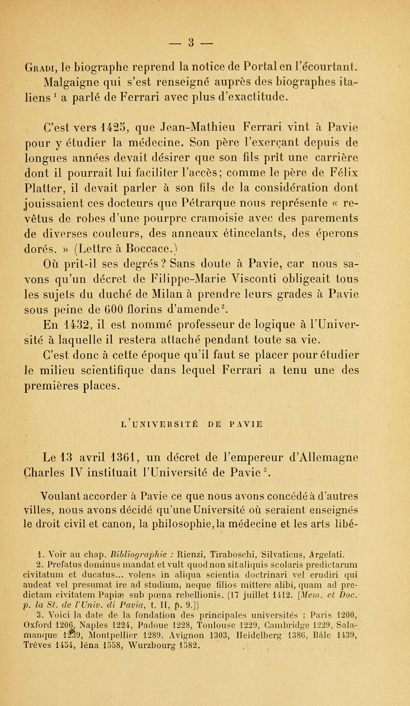 Gradi, le biographe reprend la notice de Portai en l'écourtant. Malgaigne qui s'est renseigné auprès des biographes ita- liens l a parlé de Ferrari avec plus d'exactitude. C'est vers 1425, que Jean-Mathieu Ferrari vint à Pavie pour y étudier la médecine. Son père l'exerçant depuis de longues années devait désirer que son fils prît une carrière dont il pourrait lui faciliter l'accès; comme le père de Félix Platter, il devait parler à son fils de la considération dont jouissaient ces docteurs que Pétrarque nous représente « re- vêtus de robes d'une pourpre cramoisie avec des parements de diverses couleurs, des anneaux étincelants, des éperons dorés. » (Lettre à Boccace.) Où prit-il ses degrés ? Sans doute à Pavie, car nous sa- vons qu'un décret de Filippe-Marie Visconti obligeait tous les sujets du duché de Milan à prendre leurs grades à Pavie sous peine de 600 florins d'amende2. En 1432, il est nommé professeur de logique à l'Univer- sité à laquelle il restera attaché pendant toute sa vie. C'est donc à cette époque qu'il faut se placer pour étudier le milieu scientifique dans lequel Ferrari a tenu une des premières places. l'université de pavie Le 13 avril 1361, un décret de l'empereur d'Allemagne Charles IV instituait l'Université de Pavie3. Voulant accorder à Pavie ce que nous avons concédé à d'autres villes, nous avons décidé qu'une Université où seraient enseignés le droit civil et canon, la philosophie,la médecine et les arts libé- 1. Voir au chap. BlbliograpJde : Rienzi, Tiraboschi, Silvaticus, Argelati. 2. Prefatus dominus mandat et vult quodnon sitaliquis scolaris predictarum civitatum et ducatus... volens in aliqua scientia doctrinari vel erudiri qui audeat vel présumât ire ad studium, neque filios mittere alibi, quam ad pre- dictam civitatem Papiae sub pœna rebellionis. (17 juillet 1412. [Mem. et Doc. p. la St. de l'Univ. di Pavia, t. Il, p. 9.]) 3. Voici la date de la fondation des principales universités : Paris 1200, Oxford 1206. xNaples 1224, Padoue 1228, Toulouse 1229, Cambridge 1229, Sala- nianque 12*59, Montpellier 1289. Avignon 1303, Heidelberg 1386, Bàle 1439, Trêves 1454, léna 1558, Wurzbourg 1582.