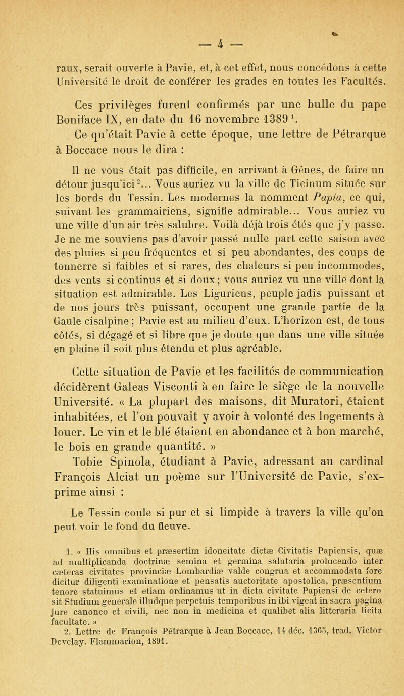 raux, serait ouverte à Pavie, et, à cet effet, nous concédons à cette Université le droit de conférer les grades en toutes les Facultés. Ces privilèges furent confirmés par une bulle du pape Boniface IX, en date du 16 novembre 1389 l. Ce qu'était Pavie à cette époque, une lettre de Pétrarque à Boccace nous le dira : 11 ne vous était pas difficile, en arrivant à Gênes, de faire un détour jusqu'ici2... Vous auriez vu la ville de Ticinum située sur les bords du Tessin. Les modernes la nomment Papia, ce qui, suivant les grammairiens, signifie admirable... Vous auriez vu une ville d'un air très salubre. Voilà déjà trois étés que j'y passe. Je ne me souviens pas d'avoir passé nulle part cette saison avec des pluies si peu fréquentes et si peu abondantes, des coups de tonnerre si faibles et si rares, des cbaleurs si peu incommodes, des vents si continus et si doux; vous auriez vu une ville dont la situation est admirable. Les Liguriens, peuple jadis puissant et de nos jours très puissant, occupent une grande partie de la Gaule cisalpine ; Pavie est au milieu d'eux. L'horizon est, de tous côtés, si dégagé et si libre que je doute que dans une ville située en plaine il soit plus étendu et plus agréable. Cette situation de Pavie et les facilités de communication décidèrent Galeas Visconti à en faire le siège de la nouvelle Université. « La plupart des maisons, dit Muratori, étaient inhabitées, et l'on pouvait y avoir à volonté des logements à louer. Le vin et le blé étaient en abondance et à bon marché, le bois en grande quantité. » Tobie Spinola, étudiant à Pavie, adressant au cardinal François Alciat un poème sur l'Université de Pavie, s'ex- prime ainsi : Le Tessin coule si pur et si limpide à travers la ville qu'on peut voir le fond du fleuve. 1. « His omnibus et praesertim idoneitate dictœ Civitatis Papiensis, quae ad multiplicanda doctrinœ semina et germina salutaria prolucendo inter cseteras civitates provinciae Lombardiae valde congrua et accommodata fore dicitur diligenti examinatione et pensatis auctoritate apostolica, prœsentium tenore statuimus et etiam ordinamus ut in dicta civitate Papiensi de cetero sit Studium générale illudque perpetuis temporibus inibi vigeat in sacra pagina jure canoneo et civili, nec non in medicina et qualibet alia litteraria licita facnltate. » 2. Lettre de François Pétrarque à Jean Boccace, 14 déc. 1365, trad. Victor Develay. Flammarion, 1891.