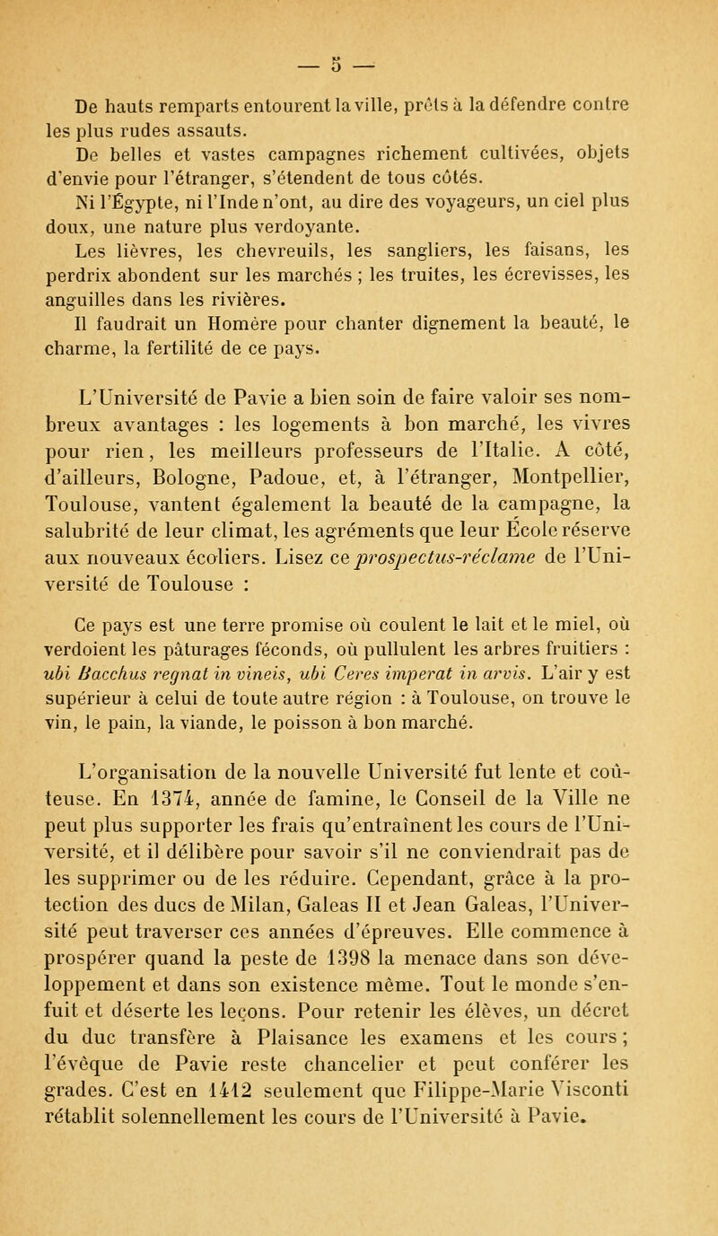 De hauts remparts entourent la ville, prêts à la défendre contre les plus rudes assauts. De belles et vastes campagnes richement cultivées, objets d'envie pour l'étranger, s'étendent de tous côtés. Ni l'Egypte, ni l'Inde n'ont, au dire des voyageurs, un ciel plus doux, une nature plus verdoyante. Les lièvres, les chevreuils, les sangliers, les faisans, les perdrix abondent sur les marchés ; les truites, les écrevisses, les anguilles dans les rivières. Il faudrait un Homère pour chanter dignement la beauté, le charme, la fertilité de ce pays. L'Université de Pavie a bien soin de faire valoir ses nom- breux avantages : les logements à bon marché, les vivres pour rien, les meilleurs professeurs de l'Italie. A côté, d'ailleurs, Bologne, Padoue, et, à l'étranger, Montpellier, Toulouse, vantent également la beauté de la campagne, la salubrité de leur climat, les agréments que leur Ecole réserve aux nouveaux écoliers. Lisez ce prospectus-réclame de l'Uni- versité de Toulouse : Ce pays est une terre promise où coulent le lait et le miel, où verdoient les pâturages féconds, où pullulent les arbres fruitiers : ubi Bacchus régnât in vineis, ubi Ceres imperat in arvis. L'air y est supérieur à celui de toute autre région : à Toulouse, on trouve le vin, le pain, la viande, le poisson à bon marché. L'organisation de la nouvelle Université fut lente et coû- teuse. En 1374, année de famine, le Conseil de la Ville ne peut plus supporter les frais qu'entraînent les cours de l'Uni- versité, et il délibère pour savoir s'il ne conviendrait pas de les supprimer ou de les réduire. Cependant, grâce à la pro- tection des ducs de Milan, Galeas II et Jean Galeas, l'Univer- sité peut traverser ces années d'épreuves. Elle commence à prospérer quand la peste de 1398 la menace dans son déve- loppement et dans son existence même. Tout le monde s'en- fuit et déserte les leçons. Pour retenir les élèves, un décret du duc transfère à Plaisance les examens et les cours ; l'évêque de Pavie reste chancelier et peut conférer les grades. C'est en 1412 seulement que Filippe-Marie Visconti rétablit solennellement les cours de l'Université à Pavie.
