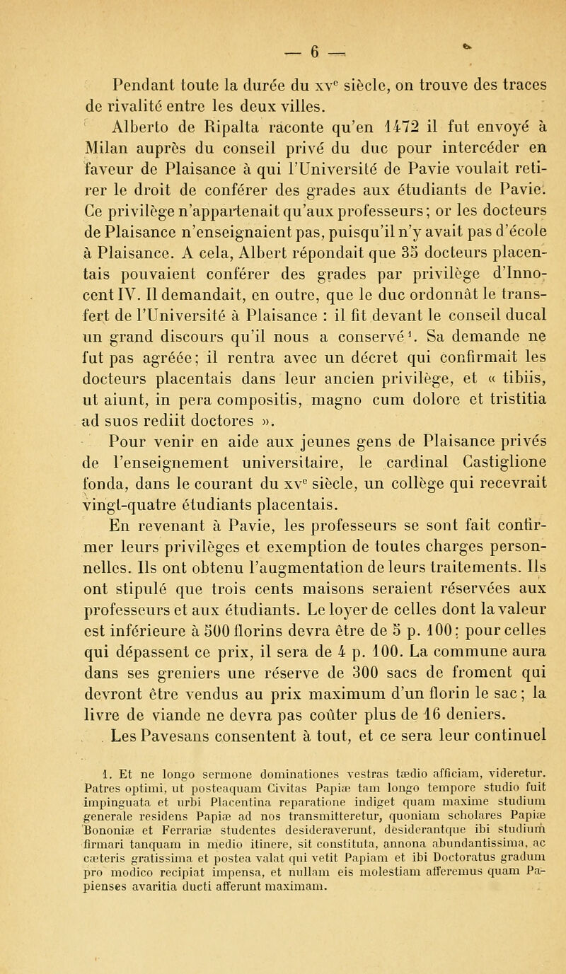 Pendant toute la durée du xv° siècle, on trouve des traces de rivalité entre les deux villes. Alberto de Ripalta raconte qu'en 1472 il fut envoyé à Milan auprès du conseil privé du duc pour intercéder en faveur de Plaisance à qui l'Université de Pavie voulait reti- rer le droit de conférer des grades aux étudiants de Pavie. Ce privilège n'appartenait qu'aux professeurs; or les docteurs de Plaisance n'enseignaient pas, puisqu'il n'y avait pas d'école à Plaisance. A cela, Albert répondait que 35 docteurs placen- tais pouvaient conférer des grades par privilège d'Inno- cent IV. Il demandait, en outre, que le duc ordonnât le trans- fert de l'Université à Plaisance : il fit devant le conseil ducal un grand discours qu'il nous a conservé1. Sa demande ne fut pas agréée ; il rentra avec un décret qui confirmait les docteurs placentais dans leur ancien privilège, et « tibiis, ut aiunt, in pera compositis, magno cum dolore et tristitia ad suos rediit doctores ». Pour venir en aide aux jeunes gens de Plaisance privés de l'enseignement universitaire, le cardinal Castiglione fonda, dans le courant du xve siècle, un collège qui recevrait vingt-quatre étudiants placentais. En revenant à Pavie, les professeurs se sont fait contir- mer leurs privilèges et exemption de toutes charges person- nelles. Ils ont obtenu l'augmentation de leurs traitements. Ils ont stipulé que trois cents maisons seraient réservées aux professeurs et aux étudiants. Le loyer de celles dont la valeur est inférieure à 500 florins devra être de 5 p. 100; pour celles qui dépassent ce prix, il sera de 4 p. 100. La commune aura dans ses greniers une réserve de 300 sacs de froment qui devront être vendus au prix maximum d'un florin le sac ; la livre de viande ne devra pas coûter plus de 16 deniers. Les Pavesans consentent à tout, et ce sera leur continuel 1. Et ne longo sermone dominâtiones vestras taedio afficiam, videretur. Patres optimi, ut posteaquam Civitas Papiœ tam longo tempore studio fuit impinguata et urbi Placentina reparatione indiget quam maxime studium générale residens Papiœ ad nos transmitteretur, quoniam scholares Papiœ Bononiœ et Ferrariœ studentes desideraverunt, desiderantque ibi stiulium firmari tanquam in medio itinere, sit constituta, annona abundantissima, ac cœteris gratissima et postea valat qui vêtit Papiam et ibi Doctoratus gradum pro modico recipiat impensa, et nullam eis molestiam alferemus quam Pa- pienses avaritia ducti afferunt maximam.