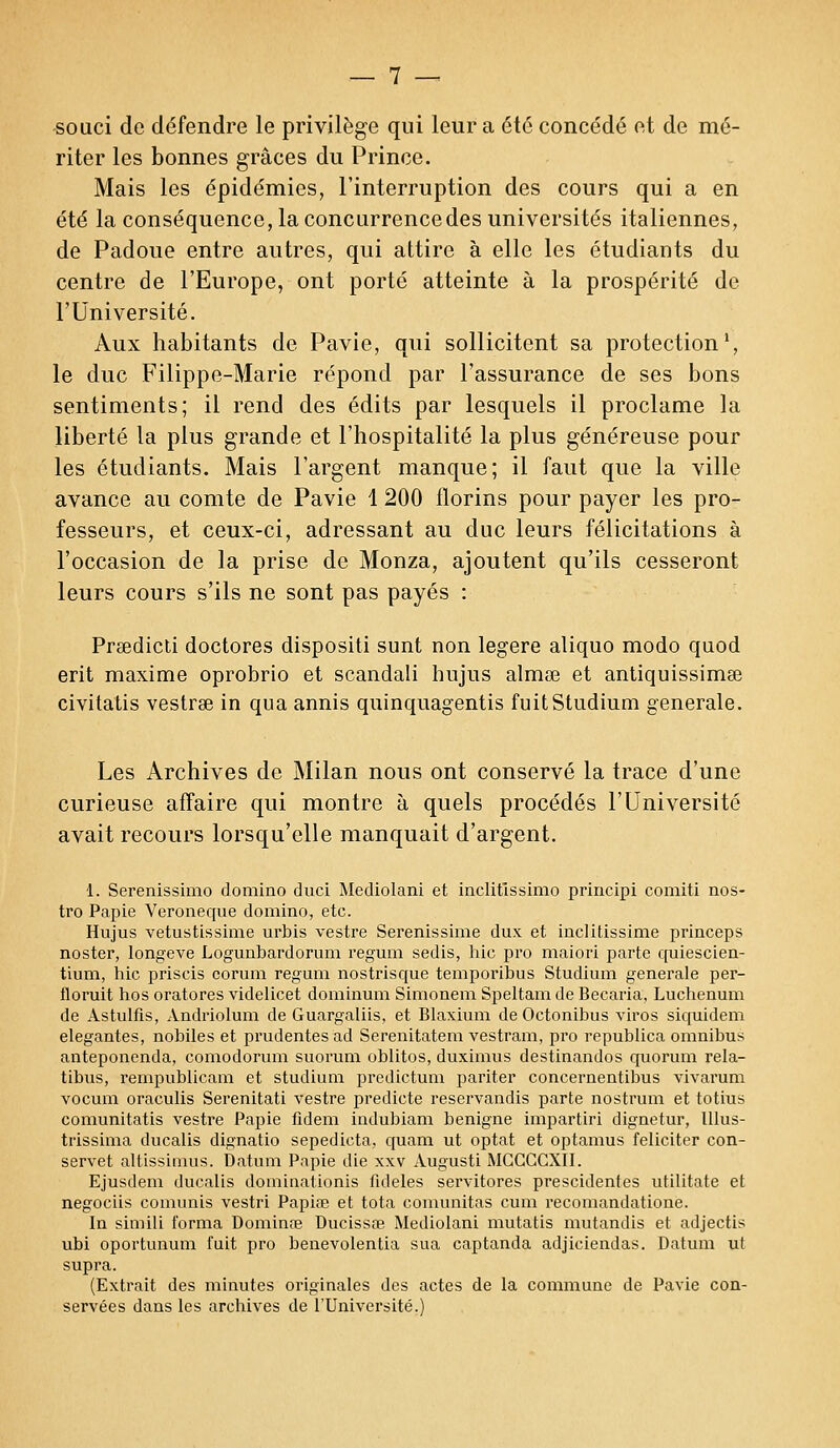 souci de défendre le privilège qui leur a été concédé et de mé- riter les bonnes grâces du Prince. Mais les épidémies, l'interruption des cours qui a en été la conséquence, la concurrence des universités italiennes, de Padoue entre autres, qui attire à elle les étudiants du centre de l'Europe, ont porté atteinte à la prospérité de l'Université. Aux habitants de Pavie, qui sollicitent sa protection1, le duc Filippe-Marie répond par l'assurance de ses bons sentiments; il rend des édits par lesquels il proclame la liberté la plus grande et l'hospitalité la plus généreuse pour les étudiants. Mais l'argent manque; il faut que la ville avance au comte de Pavie 1 200 florins pour payer les pro- fesseurs, et ceux-ci, adressant au duc leurs félicitations à l'occasion de la prise de Monza, ajoutent qu'ils cesseront leurs cours s'ils ne sont pas payés : Prsedicti doctores dispositi sunt non légère aliquo modo quod erit maxime oprobrio et scandali hujus almœ et antiquissimse civitatis vestree in qua annis quinquagentis fuitStudium générale. Les Archives de Milan nous ont conservé la trace d'une curieuse affaire qui montre à quels procédés l'Université avait recours lorsqu'elle manquait d'argent. 1. Serenissimo domino duci Mediolani et inclitlssimo principi comiti nos- tro Papie Veroneque domino, etc. Hujus vetustissime urbis vestre Serenissime dux et inclitissime princeps noster, longeve Logunbardorum regum sedis, hic pro maiori parte quiescien- tium, hic priscis corum regum nostrisque temporibus Studium générale per- floruit hos oratores videlicet dominum Simonem Speltam de Becaria, Luchenum de Astulfis, Andriolum de Guargaliis, et Blaxium de Octonibus viros siquidem élégantes, nobiles et prudentes ad Serenitatem vestram, pro republica omnibus anteponenda, comodorum suorum oblitos, duximus destinandos quorum rela- tibus, rempublicam et studium predictum pariter concernentibus vivarum vocum oraculis Serenitati vestre predicte reservandis parte nostrum et totius comunitatis vestre Papie fidem indubiam bénigne impartiri dignetur, lllus- trissima ducalis dignatio sepedieta, quam ut optât et optamus féliciter con- servet altissimus. Datum Papie die xxv Augusti MCCCCXII. Ejusdem ducalis dominationis fidèles servitores prescidentes utilitate et negociis comunis vestri Papiœ et tota comunitas cura recomandatione. In simili forma Douante Ducissœ Mediolani mutatis mutandis et adjectis ubi oportunum fuit pro benevolentia sua captanda adjiciendas. Datum ut supra. (Extrait des minutes originales des actes de la commune de Pavie con- servées dans les archives de l'Université.)