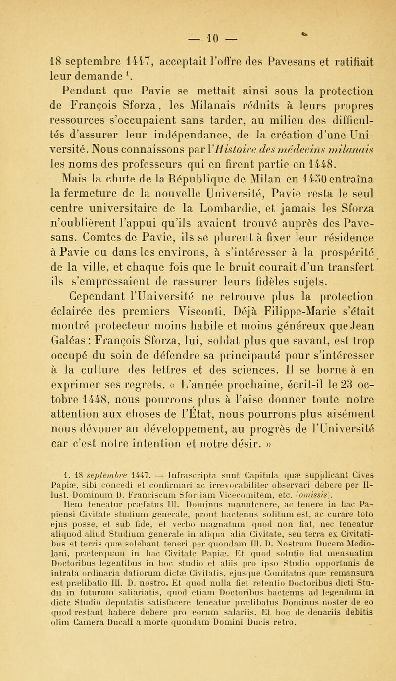 — lo- is septembre lii7, acceptait l'offre des Pavesans et ratifiait leur demande \ Pendant que Pavie se mettait ainsi sous la protection de François Sforza, les Milanais réduits à leurs propres ressources s'occupaient sans tarder, au milieu des difficul- tés d'assurer leur indépendance, de la création d'une Uni- versité. Nous connaissons par YHistoire des médecins milanais les noms des professeurs qui en firent partie en 1448. Mais la chute de la République de Milan en 1430 entraîna la fermeture de la nouvelle Université, Pavie resta le seul centre universitaire de la Lombardie, et jamais les Sforza n'oublièrent l'appui qu'ils avaient trouvé auprès des Pave- sans. Comtes de Pavie, ils se plurent à fixer leur résidence à Pavie ou dans les environs, à s'intéresser à la prospérité de la ville, et chaque fois que le bruit courait d'un transfert ils s'empressaient de rassurer leurs fidèles sujets. Cependant l'Université ne retrouve plus la protection éclairée des premiers Visconti. Déjà Filippe-Marie s'était montré protecteur moins habile et moins généreux que Jean Galéas : François Sforza, lui, soldat plus que savant, est trop occupé du soin de défendre sa principauté pour s'intéresser à la culture des lettres et des sciences. Il se borne à en exprimer ses regrets. « L'année prochaine, écrit-il le 23 oc- tobre 1448, nous pourrons plus à l'aise donner toute notre attention aux choses de l'État, nous pourrons plus aisément nous dévouer au développement, au progrès de l'Université car c'est notre intention et notre désir. » 1. 18 septembre 1447. — Infrascripta sunt Capitula quœ supplicant Cives Papia?, sibi concedi et confirmari ac irrevocabiliter observari debere per II- lust. Dominum D. Franciscum Sfortiam Vicecomitem, etc. [omissis;. Item teneatur prœfatus 111. Dominus manutenere, ac tenere in bac Pa- piensi Civitate stiulium générale, prout hactenus solitum est, ac curare toto ejus posse, et sub fide, et vei'bo magnatum quod non fiât, nec teneatur aliquod aliud Studium générale in aliqua alia Civitate, seu terra ex Civitati- bus et terris quœ solebant teneri per quondam III. D. Nostrum Ducem Medio- lani, prœterquam in hac Civitate Papia?. Et quod solutio fiât mensuatim Doctoribus legentibus in hoc studio et aliis pro ipso Studio opportunis de intrata ordinaria datiorum dictae Civitatis, ejusque Comitatus quœ remansura est prœlibatio 111. D. nostro. Et quod nulla fiet retentio Doctoribus dicti Stu- dii in futurum saliariatis, quod etiam Doctoribus hactenus ad legendum in dicte Studio deputatis satisfacere teneatur prœlibatus Dominus noster de eo quod restant habere debere pro eorum salariis. Et hoc de denariis debitis olim Caméra Ducali a morte quondam Domini Ducis rétro.