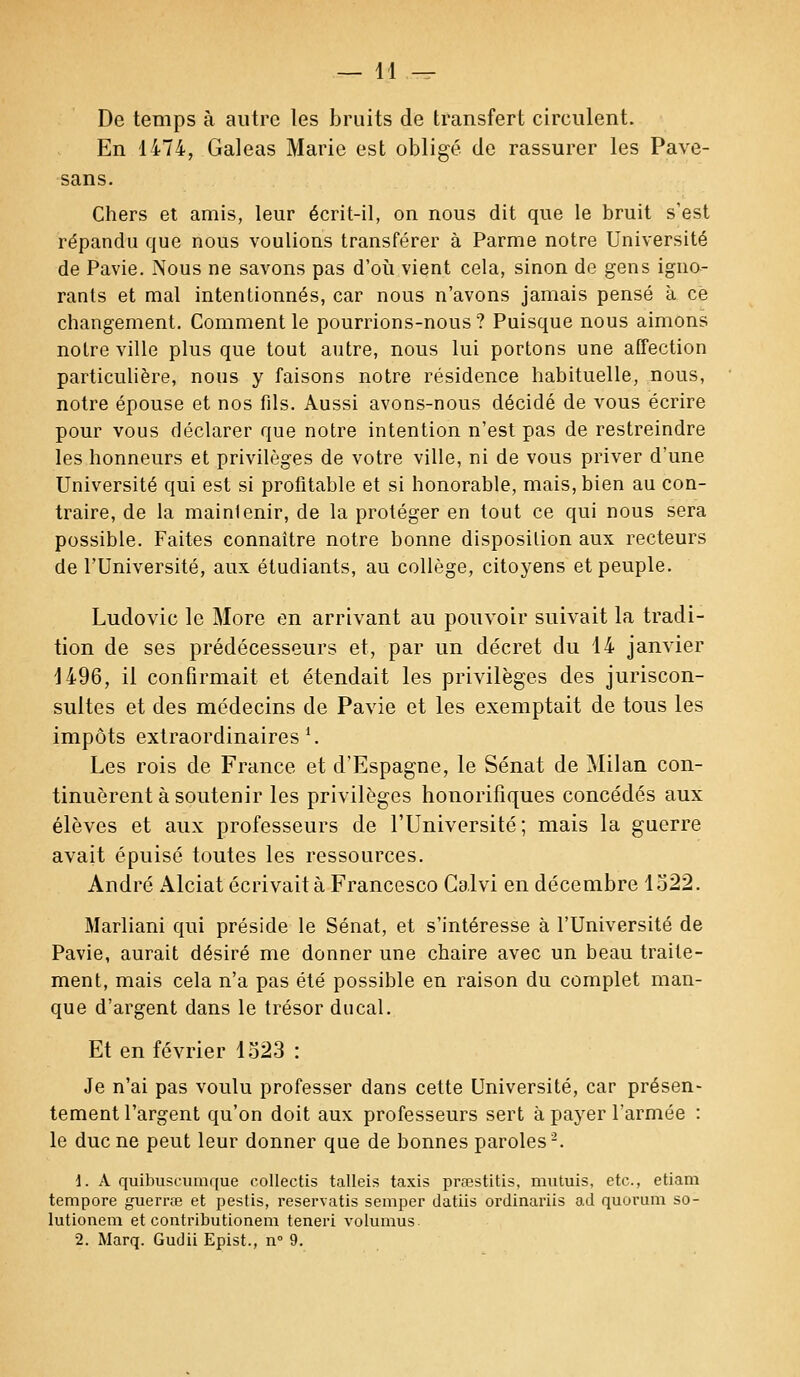 De temps à autre les bruits de transfert circulent. En 1474, Galeas Marie est obligé de rassurer les Pave- sans. Chers et amis, leur écrit-il, on nous dit que le bruit s'est répandu que nous voulions transférer à Parme notre Université de Pavie. Nous ne savons pas d'où vient cela, sinon de gens igno- rants et mal intentionnés, car nous n'avons jamais pensé à ce changement. Comment le pourrions-nous? Puisque nous aimons notre ville plus que tout autre, nous lui portons une affection particulière, nous y faisons notre résidence habituelle, nous, notre épouse et nos fils. Aussi avons-nous décidé de vous écrire pour vous déclarer que notre intention n'est pas de restreindre les honneurs et privilèges de votre ville, ni de vous priver d'une Université qui est si profitable et si honorable, mais, bien au con- traire, de la mainlenir, de la protéger en tout ce qui nous sera possible. Faites connaître notre bonne disposition aux recteurs de l'Université, aux étudiants, au collège, citoyens et peuple. Ludovic le More en arrivant au pouvoir suivait la tradi- tion de ses prédécesseurs et, par un décret du 14 janvier 1496, il confirmait et étendait les privilèges des juriscon- sultes et des médecins de Pavie et les exemptait de tous les impôts extraordinaires1. Les rois de France et d'Espagne, le Sénat de Milan con- tinuèrent à soutenir les privilèges honorifiques concédés aux élèves et aux professeurs de l'Université; mais la guerre avait épuisé toutes les ressources. André Alciat écrivait à Francesco Calvi en décembre 1522. Marliani qui préside le Sénat, et s'intéresse à l'Université de Pavie, aurait désiré me donner une chaire avec un beau traite- ment, mais cela n'a pas été possible en raison du complet man- que d'argent dans le trésor ducal. Et en février 1523 : Je n'ai pas voulu professer dans cette Université, car présen- tement l'argent qu'on doit aux professeurs sert à payer l'armée : le duc ne peut leur donner que de bonnes paroles2. 1. A quibuscumque collectis talleis taxis prœstitis, mutiiis, etc., etiam tempore guerrae et pestis, reservatis semper datiis ordinariis ad quorum so- lutionem et contributionem teneri volumus 2. Marq. Gudii Epist., n° 9.