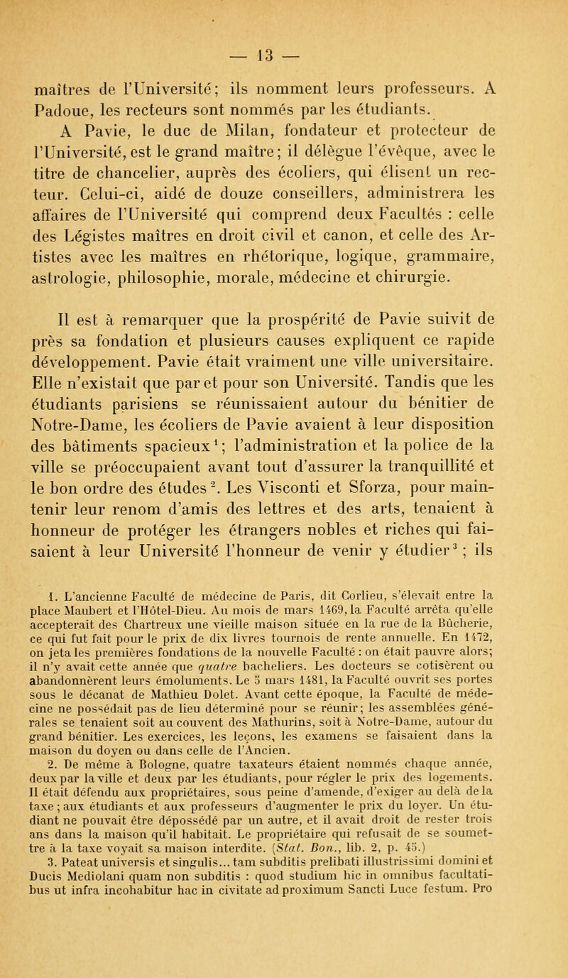 maîtres de l'Université; ils nomment leurs professeurs. A Padoue, les recteurs sont nommés par les étudiants. A Pavie, le duc de Milan, fondateur et protecteur de l'Université, est le grand maître; il délègue l'évêque, avec le titre de chancelier, auprès des écoliers, qui élisent un rec- teur. Celui-ci, aidé de douze conseillers, administrera les affaires de l'Université qui comprend deux Facultés : celle des Légistes maîtres en droit civil et canon, et celle des Ar- tistes avec les maîtres en rhétorique, logique, grammaire, astrologie, philosophie, morale, médecine et chirurgie. Il est à remarquer que la prospérité de Pavie suivit de près sa fondation et plusieurs causes expliquent ce rapide développement. Pavie était vraiment une ville universitaire. Elle n'existait que par et pour son Université. Tandis que les étudiants parisiens se réunissaient autour du bénitier de Notre-Dame, les écoliers de Pavie avaient à leur disposition des bâtiments spacieux ' ; l'administration et la police de la ville se préoccupaient avant tout d'assurer la tranquillité et le bon ordre des études2. Les Visconti et Sforza, pour main- tenir leur renom d'amis des lettres et des arts, tenaient à honneur de protéger les étrangers nobles et riches qui fai- saient à leur Université l'honneur de venir y étudier3 ; ils 1. L'ancienne Faculté de médecine de Paris, dit Corlieu, s'élevait entre la place Maubert et l'Hôtel-Dieu. Au mois de mars 1469, la Faculté arrêta qu'elle accepterait des Chartreux une vieille maison située en la rue de la Bùcherie, ce qui fut fait pour le prix de dix livres tournois de rente annuelle. En 1472, on jeta les premières fondations de la nouvelle Faculté : on était pauvre alors; il n'y avait cette année que quatre bacheliers. Les docteurs se cotisèrent ou abandonnèrent leurs émoluments. Le o mars 1481, la Faculté ouvrit ses portes sous le décanat de Mathieu Dolet. Avant cette époque, la Faculté de méde- cine ne possédait pas de lieu déterminé pour se réunir; les assemblées géné- rales se tenaient soit au couvent des Mathurins, soit à Notre-Dame, autour du grand bénitier. Les exercices, les leçons, les examens se faisaient dans la maison du doyen ou dans celle de l'Ancien. 2. De même à Bologne, quatre taxateurs étaient nommés chaque année, deux par la ville et deux par les étudiants, pour régler le prix des logements. Il était défendu aux propriétaires, sous peine d'amende, d'exiger au delà delà taxe ; aux étudiants et aux professeurs d'augmenter le prix du loyer. Un étu- diant ne pouvait être dépossédé par un autre, et il avait droit de rester trois ans dans la maison qu'il habitait. Le propriétaire qui refusait de se soumet- tre à la taxe voyait sa maison interdite. [Stat. Bon., lib. 2, p. 45.) 3. Pateat universis et singulis... tam subditis prelibati illustrissimi dominiet Ducis Mediolani quam non subditis : quod studium hic in omnibus facultati- bus ut infra incohabitur hac in civitate adproximum Sancti Luce festum. Pro