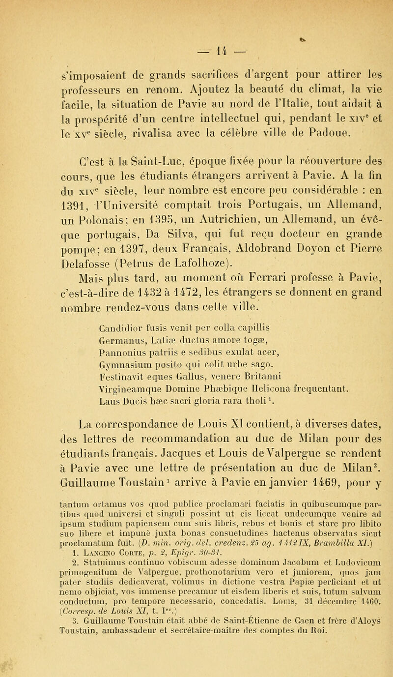 s'imposaient de grands sacrifices d'argent pour attirer les professeurs en renom. Ajoutez la beauté du climat, la vie facile, la situation de Pavie au nord de l'Italie, tout aidait à la prospérité d'un centre intellectuel qui, pendant le xivc et le xve siècle, rivalisa avec la célèbre ville de Padoue. C'est à la Saint-Luc, époque fixée pour la réouverture des cours, que les étudiants étrangers arrivent à Pavie. A la fin du xive siècle, leur nombre est encore peu considérable : en 1391, l'Université comptait trois Portugais, un Allemand, un Polonais; en 1395, un Autrichien, un Allemand, un évê- que portugais, Da Silva, qui fut reçu docteur en grande pompe; en 1397, deux Français, Aldobrand Doyon et Pierre Delafosse (Petrus de Lafolhoze). Mais plus tard, au moment où Ferrari professe à Pavie, c'est-à-dire de 1432 à 1472, les étrangers se donnent en grand nombre rendez-vous dans cette ville. Candiclior fusis venit per colla capillis Germanus, Latiœ duclus amore logée, Pannoïiius patriis e sedibus exulat acer, Gymnasium posito qui colit urbe sago. Festinavit eques Gallus, venere Britanni Virgineamque Domine Phsebique Helicona fréquentant. Laus Ducis hsec sacri gloria rara tholil. La correspondance de Louis XI contient, à diverses dates, des lettres de recommandation au duc de Milan pour des étudiants français. Jacques et Louis deValpergue se rendent à Pavie avec une lettre de présentation au duc de Milan2. Guillaume Toustain3 arrive à Pavie en janvier 1469, pour y tantum ortamus vos quod publiée proclamari faciatis in quibuscumque par- tibus quod universi et singuli possint ut eis liceat undecumque venire ad ipsum studium papiensem cum suis libris, rébus et bonis et stare pro libito suo libère et impunè juxta bonas consuetudines bactenus observatas sicut proclamatum fuit. (D. min. orig.del. credenz.25 ag. 1412IX, Brambilla XI.) 1. Laxcino Corte, p. 2, Epigr. 30-31. 2. Statuimus continuo vobiscum adesse dominum Jacobum et Ludovicum primogenitum de Valpergue, prothonotarium vero et juniorem, quos jam pater studiis dedicaverat, volimus in dictione vestra Papiœ perficiant et ut nemo objiciat, vos immense precamur ut eisdem liberis et suis, tutum salyum eonductum, pro tempore necessario, concedatis. Louis, 31 décembre 1460. (Corresp. de Louis XI, t. Ier.) 3. Guillaume Toustain était abbé de Saint-Étienne de Caen et frère d'Aloys Toustain, ambassadeur et secrétaire-maître des comptes du Roi.