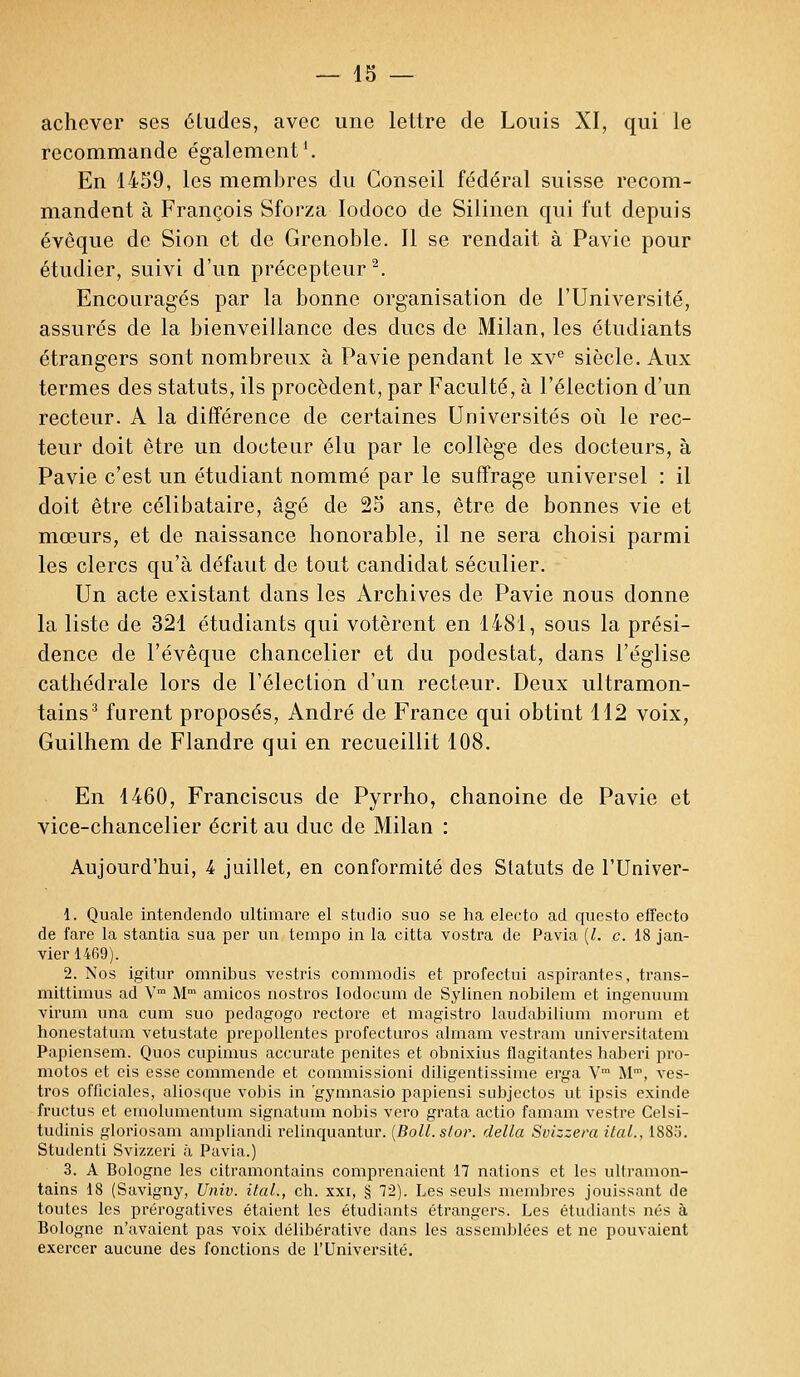 achever ses éludes, avec une lettre de Louis XI, qui le recommande également1. En 1459, les membres du Conseil fédéral suisse recom- mandent à François Sforza Iodoco de Silinen qui fut depuis évèque de Sion et de Grenoble. Il se rendait à Pavie pour étudier, suivi d'un précepteur2. Encouragés par la bonne organisation de l'Université, assurés de la bienveillance des ducs de Milan, les étudiants étrangers sont nombreux à Pavie pendant le xve siècle. Aux termes des statuts, ils procèdent, par Faculté, à l'élection d'un recteur. A la différence de certaines Universités où le rec- teur doit être un docteur élu par le collège des docteurs, à Pavie c'est un étudiant nommé par le suffrage universel : il doit être célibataire, âgé de 25 ans, être de bonnes vie et mœurs, et de naissance honorable, il ne sera choisi parmi les clercs qu'à défaut de tout candidat séculier. Un acte existant dans les Archives de Pavie nous donne la liste de 321 étudiants qui votèrent en 1481, sous la prési- dence de l'évêque chancelier et du podestat, dans l'église cathédrale lors de l'élection d'un recteur. Deux ultramon- tains3 furent proposés, André de France qui obtint 112 voix, Guilhem de Flandre qui en recueillit 108. En 1460, Franciscus de Pyrrho, chanoine de Pavie et vice-chancelier écrit au duc de Milan : Aujourd'hui, 4 juillet, en conformité des Statuts de l'Univer- 1. Quale intendendo ultimare el studio suo se ha electo ad questo effecto de fare la stantia sua per un tempo in la citta vostra de Pavia (Z. c. 18 jan- vier 1469). 2. Nos igitur omnibus vestris commodis et profectui aspirantes, trans- mittimus ad Vm Mm amicos nostros Iodocum de Sylinen nobilem et ingenuum virum una cum suo pedagogo rectore et magistro laudabilium morum et honestatum vetustate prepollentes profecturos almam vestram universitatem Papiensem. Quos cupimus accurate penites et obnixius flagitantes baberi pro- motos et eis esse commende et commissioni diligentissime erga Vm M™, ves- tros officiales, aliosque vobis in gymnasio papiensi subjectos ut ipsis exinde fructus et emolumentum signatum nobis vero grata actio famam vestre Celsi- tudinis gloriosam ampliandi relinquantur. (Boll.slor. délia Svizzera ilal., 1885. Studenti Svizzeri à Pavia.) 3. A Bologne les eitramontains comprenaient 17 nations et les ultramon- tains 18 (Savigny, Univ. ilal., ch. xxi, § 7'2). Les seuls membres jouissant de toutes les prérogatives étaient les étudiants étrangers. Les étudiants nés à Bologne n'avaient pas voix délibérative dans les assemblées et ne pouvaient exercer aucune des fonctions de l'Université.