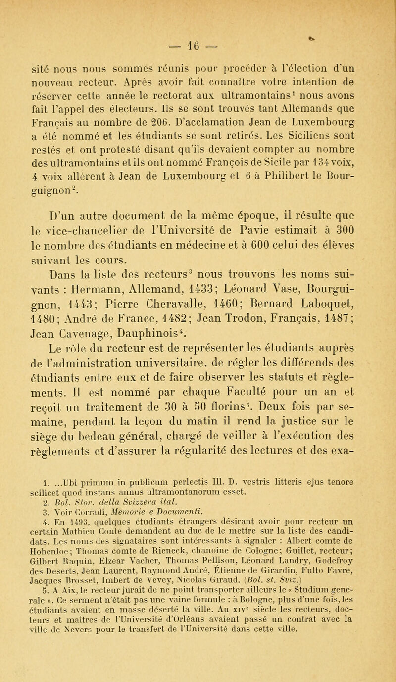 site nous nous sommes réunis pour procéder à l'élection d'un nouveau recteur. Après avoir fait connaître votre intention de réserver cette année le rectorat aux ultramontains1 nous avons fait l'appel des électeurs. Ils se sont trouvés tant Allemands que Français au nombre de 206. D'acclamation Jean de Luxembourg a été nommé et les étudiants se sont retirés. Les Siciliens sont restés et ont protesté disant qu'ils devaient compter au nombre des ultramontains et ils ont nommé François de Sicile par 134 voix, 4 voix allèrent à Jean de Luxembourg et 6 à Philibert le Bour- guignon2. D'un autre document de la même époque, il résulte que le vice-chancelier de l'Université de Pavie estimait à 300 le nombre des étudiants en médecine et à 600 celui des élèves suivant les cours. Dans la liste des recteurs3 nous trouvons les noms sui- vants : Hermann, Allemand, 1433; Léonard Vase, Bourgui- gnon, 1443; Pierre Cheravalle, 1460; Bernard Laboquet, 1480; André de France, 1482; Jean Trodon, Français, 1487; Jean Cavenage, Dauphinois4. Le rôle du recteur est de représenter les étudiants auprès de l'administration universitaire, de régler les différends des étudiants entre eux et de faire observer les statuts et règle- ments. Il est nommé par chaque Faculté pour un an et reçoit un traitement de 30 à 50 florins3. Deux fois par se- maine, pendant la leçon du matin il rend la justice sur le siège du bedeau général, chargé de veiller à l'exécution des règlements et d'assurer la régularité des lectures et des exa- i. ...Ubi primum in publicum perlectis 111. D. vestris litteris ejus tenore scilicet quod instans annus ultramontanorum esset. 2. Bol. Stor. délia Svizzera ital. 3. Voir Corradi, Memorie e Documenti. 4. En 1493, quelques étudiants étrangers désirant avoir pour recteur un certain Mathieu Conte demandent au duc de le mettre sur la liste des candi- dats. Les noms des signataires sont intéressants à signaler : Albert comte de Hohenloe; Thomas comte de Rieneck, chanoine de Cologne; Guillet, recteur; Gilbert Raquin, Elzear Vacher, Thomas Pellison, Léonard Landry. Godefroy des Déserts, Jean Laurent, Raymond André, Etienne de Girardin, Fulto Favre, Jacques Brosset, Imbert de Vevey, .Nicolas Giraud. (Bol. st. Sviz.) 5. A Aix, le recteur jurait de ne point transporter ailleurs le « Studium géné- rale ». Ce serment n'était pas une vaine formule : à Bologne, plus d'une fois, les étudiants avaient en masse déserté la ville. Au xiv siècle les recteurs, doc- teurs et maîtres de l'Université d'Orléans avaient passé un contrat avec la ville de Nevers pour le transfert de l'Université dans cette ville.