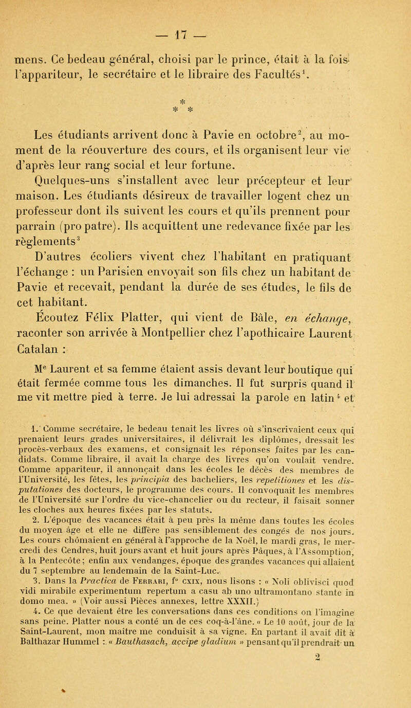 mens. Ce bedeau général, choisi par le prince, était à la fois- l'appariteur, le secrétaire et le libraire des Facultés1. Les étudiants arrivent donc à Pavie en octobre2, au mo- ment de la réouverture des cours, et ils organisent leur vie d'après leur rang social et leur fortune. Quelques-uns s'installent avec leur précepteur et leur maison. Les étudiants désireux de travailler logent chez un professeur dont ils suivent les cours et qu'ils prennent pour parrain (pro pâtre). Ils acquittent une redevance fixée par les règlements3 D'autres écoliers vivent chez l'habitant en pratiquant l'échange : un Parisien envoyait son fils chez un habitant de Pavie et recevait, pendant la durée de ses études, le fils de cet habitant. Ecoutez Félix Platter, qui vient de Bàle, en échange, raconter son arrivée à Montpellier chez l'apothicaire Laurent Catalan : Me Laurent et sa femme étaient assis devant leur boutique qui était fermée comme tous les dimanches. Il fut surpris quand il me vit mettre pied à terre. Je lui adressai la parole en latin4 et 1. Comme secrétaire, le bedeau tenait les livres où s'inscrivaient ceux qui prenaient leurs grades universitaires, il délivrait les diplômes, dressait les procès-verbaux des examens, et consignait les réponses faites par les can- didats. Comme libraire, il avait la charge des livres qu'on voulait vendre. Comme appariteur, il annonçait dans les écoles le décès des membres de l'Université, les fêtes, les principia des bacheliers, les repetitiones et les dis- putationes des docteurs, le programme des cours. Il convoquait les membres de l'Université sur l'ordre du vice-chancelier ou du recteur, il faisait sonner les cloches aux heures fixées par les statuts. 2. L'époque des vacances était à peu près la même dans toutes les écoles du moyen âge et elle ne diffère pas sensiblement des congés de nos jours. Les cours chômaient en général à l'approche de la Noël, le mardi gras, le mer- credi des Cendres, huit jours avant et huit jours après Pâques, à l'Assomption, à la Pentecôte; enfin aux vendanges, époque des grandes vacances qui allaient du 7 septembre au lendemain de la Saint-Luc. 3. Dans la Practica de Ferrari, f° exix, nous lisons : « Xoli oblivisci quod vidi mirabile experimentum repertum a casu ab uno ultramontano stante in domo mea. » (Voir aussi Pièces annexes, lettre XXXII.) 4. Ce que devaient être les conversations dans ces conditions on l'imagine sans peine. Platter nous a conté un de ces coq-à-1'àne. « Le 10 août, jour de la Saint-Laurent, mon maître me conduisit à sa vigne. En partant il avait dit à Balthazar Hummel :.« Bauthasach, açcipe gladium » pensant qu'il prendrait-un