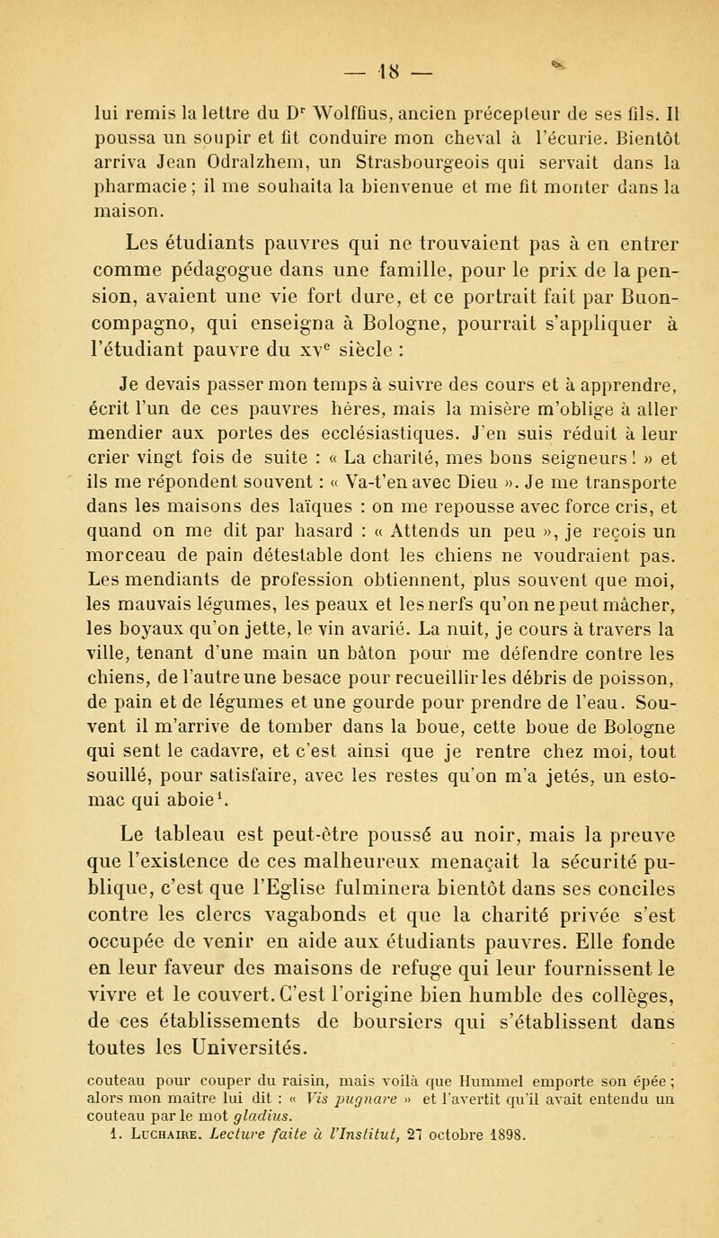 lui remis la lettre du Dr WolfGus, ancien précepteur de ses fds. Il poussa un soupir et fit conduire mon cheval à l'écurie. Bientôt arriva Jean Odralzhem, un Strasbourgeois qui servait dans la pharmacie ; il me souhaita la bienvenue et me fit monter dans la maison. Les étudiants pauvres qui ne trouvaient pas à en entrer comme pédagogue dans une famille, pour le prix de la pen- sion, avaient une vie fort dure, et ce portrait fait par Buon- compagno, qui enseigna à Bologne, pourrait s'appliquer à l'étudiant pauvre du xve siècle : Je devais passer mon temps à suivre des cours et à apprendre, écrit l'un de ces pauvres hères, mais la misère m'oblige à aller mendier aux portes des ecclésiastiques. J'en suis réduit à leur crier vingt fois de suite : « La charité, mes bons seigneurs ! » et ils me répondent souvent : « Va-t'en avec Dieu ». Je me transporte dans les maisons des laïques : on me repousse avec force cris, et quand on me dit par hasard : « Attends un peu », je reçois un morceau de pain détestable dont les chiens ne voudraient pas. Les mendiants de profession obtiennent, plus souvent que moi, les mauvais légumes, les peaux et les nerfs qu'on ne peut mâcher, les boyaux qu'on jette, le vin avarié. La nuit, je cours à travers la ville, tenant d'une main un bâton pour me défendre contre les chiens, de l'autre une besace pour recueillir les débris de poisson, de pain et de légumes et une gourde pour prendre de l'eau. Sou- vent il m'arrive de tomber dans la boue, cette boue de Bologne qui sent le cadavre, et c'est ainsi que je rentre chez moi, tout souillé, pour satisfaire, avec les restes qu'on m'a jetés, un esto- mac qui aboie1. Le tableau est peut-être poussé au noir, mais la preuve que l'existence de ces malheureux menaçait la sécurité pu- blique, c'est que l'Eglise fulminera bientôt dans ses conciles contre les clercs vagabonds et que la charité privée s'est occupée de venir en aide aux étudiants pauvres. Elle fonde en leur faveur des maisons de refuge qui leur fournissent le vivre et le couvert. C'est l'origine bien humble des collèges, de ces établissements de boursiers qui s'établissent dans toutes les Universités. couteau pour couper du raisin, mais voilà que Humrael emporte son épée ; alors mon maître lui dit : « Vis pugnare » et l'avertit qu'il avait entendu un couteau par le mot gladius. 1. Luchaire. Lecture faite à l'Institut, 21 octobre 1898.
