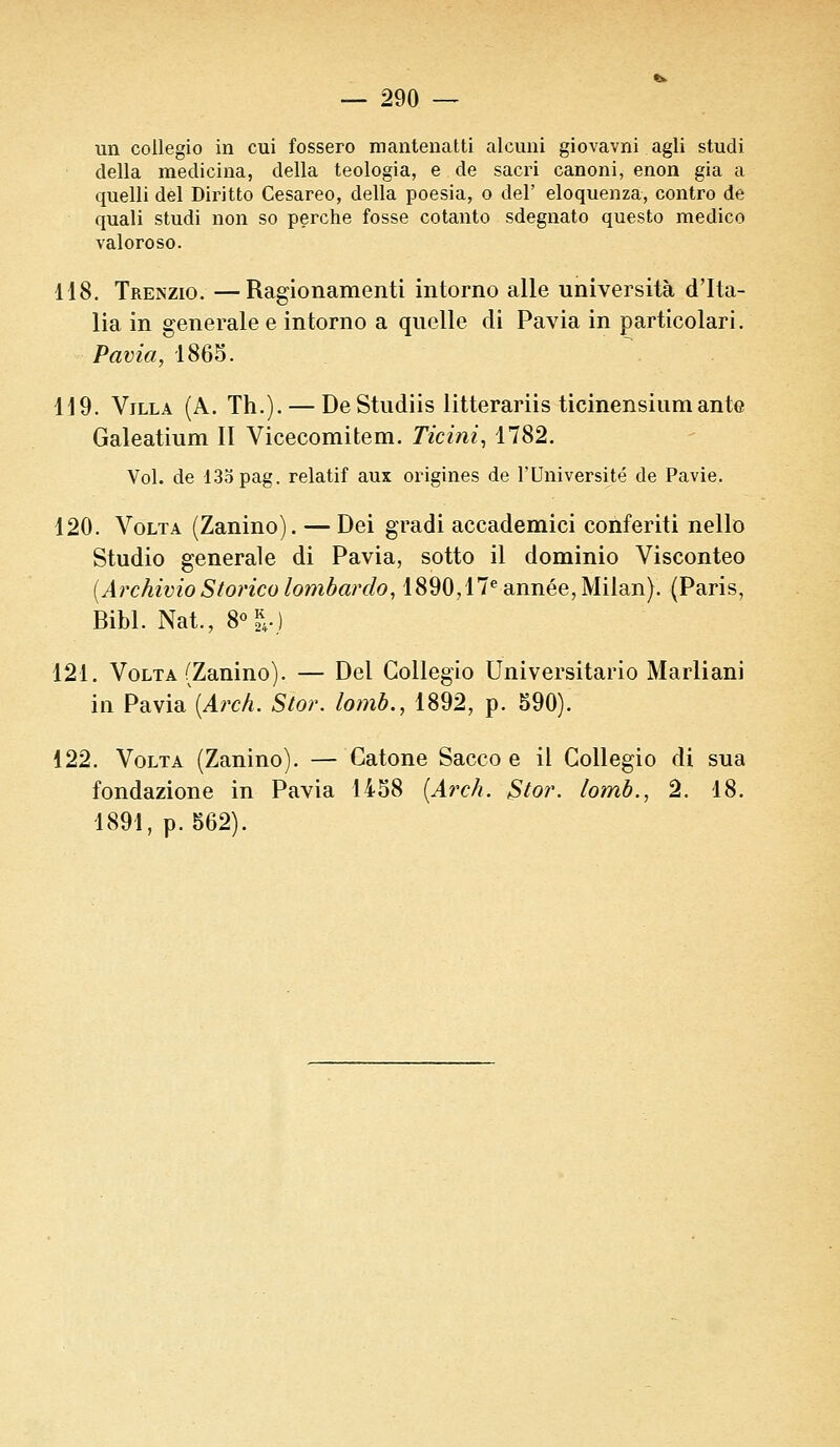 un collegio in cui fossero mantenatti alcuni giovavni agli studi délia medicina, délia teologia, e de sacri canoni, enon gia a quelli del Diritto Cesareo, délia poesia, o del' eloquenza, contro de quali studi non so perche fosse cotanto sdegnato questo medico valoroso. 118. Trenzio. —Ragionamenti intorno aile università d'Ita- lia in générale e intorno a quelle di Pavia in particolari. Pavia, 1863. 119. Villa (A. Th.). — De Studiis litterariis ticinensiumante Galeatium II Vicecomitem. Ticini, 1782. Vol. de 135 pag. relatif aux origines de l'Université de Pavie. 120. Volta (Zanino). — Dei gradi accademici conferiti nello Studio générale di Pavia, sotto il dominio Visconteo {ArchivioStorico lombardo, 1890,17e année, Milan). (Paris, Bibl. Nat., 8°|.j 121. Volta (Zanino). — Del Collegio Universitario Marliani in Pavia\Arch. Stor. lomb., 1892, p. 590). 122. Volta (Zanino). — Catone Sacco e il Collegio di sua fondazione in Pavia 1458 (Arch. §tor. lomb., 2. 18. 1891, p. 562).