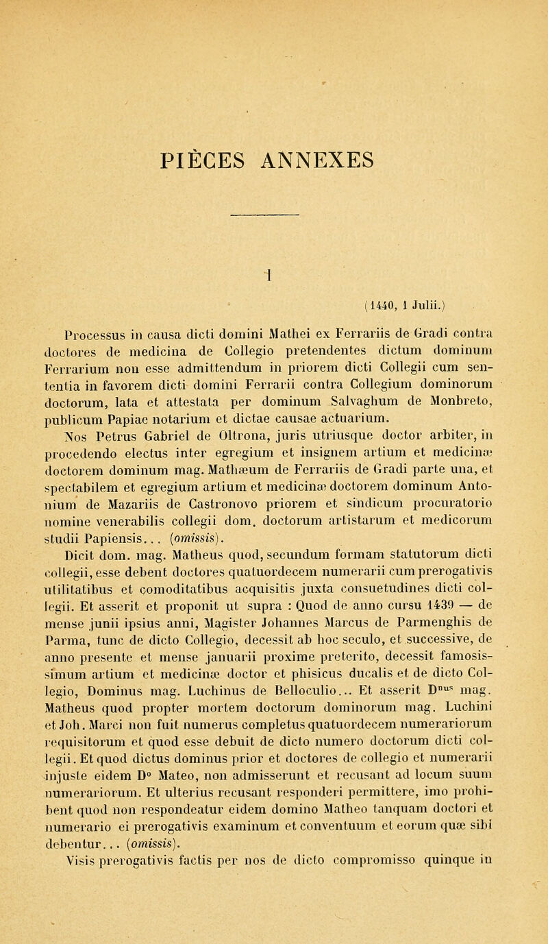 (1440, 1 Julii.) Processus in causa dicti domini Mathei ex Ferrariis de Gradi contra doctores de medicina de Collegio pretendentes dictum dominum Ferrarium non esse admittendum in priorem dicti Collegii cum sen- tentia in favorem dicti domini Ferrarii contra Collegium dominorum doctorum, lata et attestata per dominum Salvaghum de Monbreto, publicum Papiae notarium et dictae causae actuarium. Nos Petrus Gabriel de Oltrona, juris utriusque doctor arbiter, in procedendo electus inter egregium et insignem artium et medicina? doctorem dominum mag. Matha?um de Ferrariis de Gradi parte una, et spectabilem et egregium artium et medicina? doctorem dominum Anto- nium de Mazariis de Castronovo priorem et sindicum procuratorio nomine venerabilis collegii dom. doctorum artistarum et medicorum studii Papiensis... (omissis). Dicit dom. mag. Matheus quod, secundum formant statutorum dicti collegii, esse debent doctores quatuordecem numerarii cum prerogativis utilitatibus et çomoditatibus acquisitis juxta consuetudines dicti col- legii. Et asserit et proponit ut supra : Quod de anno cursu 1439 — de mense junii ipsius anni, Magister Johannes Marcus de Parmenghis de Parma, tune de dicto Collegio, decessit ab hoc seculo, et successive, de anno présente et mense januarii proxime preterito, decessit famosis- simum artium et medicina? doctor et phisicus ducalis et de dicto Col- legio, Dominus mag. Luchinus de Belloculio... Et asserit DDUS mag. Matheus quod propter mortem doctorum dominorum mag. Luchini et Joh. Marci non fuit numerus completus quatuordecem numerariorum requisitorum et quod esse debuit de dicto numéro doctorum dicti col- legii. Et quod dictus dominus prior et doctores de collegio et numerarii injuste eidem D° Mateo, non admisserunt et récusant ad locum suum numerariorum. Et ulterius récusant responderi permittere, imo prohi- bent quod non respondealur eidem domino Malheo tanquam doctori et numerario ei prerogativis examinum et conventuum et eorum qua? sibi debentur... (omissis). Visis prerogativis factis per nos de dicto compromisso quinque in