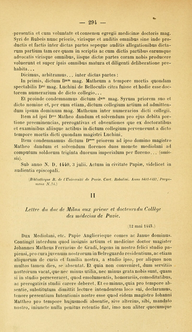 •presentia et cum voluntate etconsensu egregii medicinœ doctoris mag. Syri de Rubeis nunc prioris, virisque et auditis omnibus sine inde pro- ductis et factis inter dictas partes sepeque auditis allegationibus dicta- rum partium tam ore quam in scriptis ac cum dictis partibus earumque advocatis virisque omnibus, iisque dictœ partes coram nobis producere voluerunt et super ipsis omnibus matura et diligenti deliberatione pre- habita... Dicimus, arbitramus... inter dictas partes : In primis, dictum Dum mag. Matheum a tempore mortis quondam spectabilis Dni mag. Luchini de Belloculis citra fuisse ethodie essedoc- torem numerarium de dicto collegio... Et proinde condemnamus dictum dum mag. Syrum priorem suo et dicto nomine et, per eum etiam, dictum collegium artium ad admitten- dum ipsum dominum mag. Matheum inter numerarios dicti collegii. Item ad ipsi Dno Matheo dandum et solvendum pro ejus débita por- tione preeminencias, prerogativas et obventiones que ex doctoratibus et examinibus aliisque actibus in dictum collegium pervenerunt a dicto tempore mortis dicti quondam magistri Luchini. Item condemnamus dictum Dnum priorem ad ipso domino magistro Matheo dandum et solvendum florenos duos monete mediolani ad computum soldorum triginta duorum imperialum per floreno... (omis- sisj. Sub anno N. D. 1440, 3 julii. Actum in civitate Papise, videlicet in audientia episcopali. [Bibliothèque R. de l'Université de Pavie. Cart. Robolini. Anno 140-3-1457, Pei^ga- rnena N. 74.) II Lettre du duc de Milan aux prieur et docteurs du Collège des médecins de Pavie. (12 mai 1445.) Dux Mediolani, etc. Papie Anglierieque cornes ac Janue dominus. Gontingit interdum quod insignis artium et medicine doctor magister Johannes Matheus Ferrarius de Gradi, legens in nostro felici studio pa- piensi, pro cura juvenum nostrorum in Belreguardo residentium, ac etiam aliquorum de curia et familia nostra, a studio ipso, per aliquos non multos tamen dies, se absentât. Et quia non conveniret, dum servitiis nostrorum vacat, que nec minus utilia, nec minus grata nobis sunt, quam si in studio perseveraret, quod emolumentis, honorariis, comoditatibus, ac prerogativis studii carere deberet. Et eo minus, quia pro tempore ab- sentie, substitutum dimittit lecture intendentem loco sui, declaramus, tenore presentium Intentionis nostre esse quod eidem magistro Iohanni Mattheo pro tempore hujusmodi absentie, sive alterius, sibi, mandato nostro, iniuncte nulla penitus retentio fiât, imo non aliter quecumque